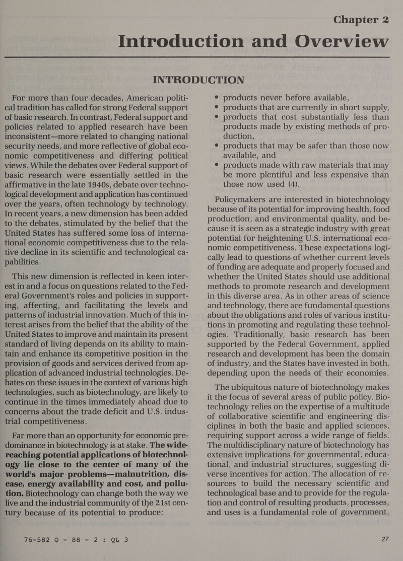 Chapter 2 For more than four decades, American politi- cal tradition has called for strong Federal support of basic research. In contrast, Federal support and policies related to applied research have been inconsistent—more related to changing national security needs, and more reflective of global eco- nomic competitiveness and differing political views. While the debates over Federal support of basic research were essentially settled in the affirmative in the late 1940s, debate over techno- logical development and application has continued over the years, often technology by technology. In recent years, a new dimension has been added to the debates, stimulated by the belief that the United States has suffered some loss of interna- tional economic competitiveness due to the rela- tive decline in its scientific and technological ca- pabilities. This new dimension is reflected in keen inter- est in and a focus on questions related to the Fed- eral Government’s roles and policies in support- ing, affecting, and facilitating the levels and patterns of industrial innovation. Much of this in- terest arises from the belief that the ability of the United States to improve and maintain its present standard of living depends on its ability to main- tain and enhance its competitive position in the provision of goods and services derived from ap- plication of advanced industrial technologies. De- bates on these issues in the context of various high technologies, such as biotechnology, are likely to continue in the times immediately ahead due to concerns about the trade deficit and U.S. indus- trial competitiveness. Far more than an opportunity for economic pre- dominance in biotechnology is at stake. The wide- reaching potential applications of biotechnol- ogy lie close to the center of many of the world’s major problems—malnutrition, dis- ease, energy availability and cost, and pollu- tion. Biotechnology can change both the way we live and the industrial community of the 21st cen- tury because of its potential to produce: © products never before available, ¢ products that are currently in short supply, e products that cost substantially less than products made by existing methods of pro- duction, ® products that may be safer than those now available, and ® products made with raw materials that may be more plentiful and less expensive than those now used (4). Policymakers are interested in biotechnology because of its potential for improving health, food production, and environmental quality, and be- cause it is seen as a strategic industry with great potential for heightening U.S. international eco- nomic competitiveness. These expectations logi- cally lead to questions of whether current levels of funding are adequate and properly focused and whether the United States should use additional methods to promote research and development in this diverse area. As in other areas of science and technology, there are fundamental questions about the obligations and roles of various institu- tions in promoting and regulating these technol- ogies. Traditionally, basic research has been supported by the Federal Government, applied research and development has been the domain of industry, and the States have invested in both, depending upon the needs of their economies. The ubiquitous nature of biotechnology makes it the focus of several areas of public policy. Bio- technology relies on the expertise of a multitude of collaborative scientific and engineering dis- ciplines in both the basic and applied sciences, requiring support across a wide range of fields. The multidisciplinary nature of biotechnology has extensive implications for governmental, educa- tional, and industrial structures, suggesting di- verse incentives for action. The allocation of re- sources to build the necessary scientific and technological base and to provide for the regula- tion and control of resulting products, processes, and uses is a fundamental role of government.