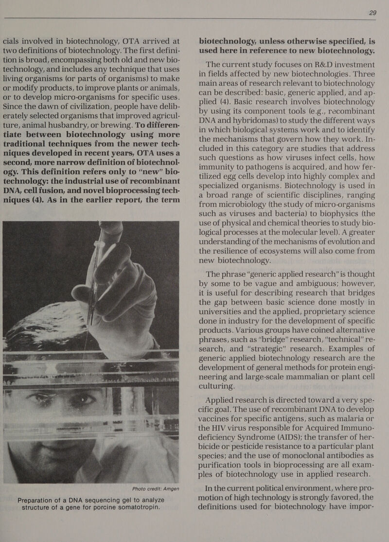  cials involved in biotechnology, OTA arrived at two definitions of biotechnology. The first defini- tion is broad, encompassing both old and new bio- technology, and includes any technique that uses living organisms (or parts of organisms) to make or modify products, to improve plants or animals, or to develop micro-organisms for specific uses. Since the dawn of civilization, people have delib- erately selected organisms that improved agricul- ture, animal husbandry, or brewing. To differen- tiate between biotechnology using more traditional techniques from the newer tech- niques developed in recent years, OTA uses a second, more narrow definition of biotechnol- ogy. This definition refers only to “new” bio- technology: the industrial use of recombinant DNA, cell fusion, and novel bioprocessing tech- niques (4). As in the earlier report, the term  Preparation of a DNA sequencing gel to analyze structure of a gene for porcine somatotropin. biotechnology, unless otherwise specified, is used here in reference to new biotechnology. The current study focuses on R&amp;D investment in fields affected by new biotechnologies. Three main areas of research relevant to biotechnology can be described: basic, generic applied, and ap- plied (4). Basic research involves biotechnology by using its component tools (e.g., recombinant DNA and hybridomas) to study the different ways in which biological systems work and to identify the mechanisms that govern how they work. In- cluded in this category are studies that address such questions as how viruses infect cells, how immunity to pathogens is acquired, and how fer- tilized egg cells develop into highly complex and specialized organisms. Biotechnology is used in a broad range of scientific disciplines, ranging from microbiology (the study of micro-organisms such as viruses and bacteria) to biophysics (the use of physical and chemical theories to study bio- logical processes at the molecular level). A greater understanding of the mechanisms of evolution and the resilience of ecosystems will also come from new biotechnology. The phrase “generic applied research” is thought by some to be vague and ambiguous; however, it is useful for describing research that bridges the gap between basic science done mostly in universities and the applied, proprietary science done in industry for the development of specific products. Various groups have coined alternative phrases, such as “bridge” research, “technical” re- search, and “strategic” research. Examples of generic applied biotechnology research are the development of general methods for protein engi- neering and large-scale mammalian or plant cell culturing. Applied research is directed toward a very spe- cific goal. The use of recombinant DNA to develop the HIV virus responsible for Acquired Immuno- deficiency Syndrome (AIDS); the transfer of her- bicide or pesticide resistance to a particular plant species; and the use of monoclonal antibodies as purification tools in bioprocessing are all exam- ples of biotechnology use in applied research. In the current political environment, where pro- motion of high technology is strongly favored, the definitions used for biotechnology have impor-