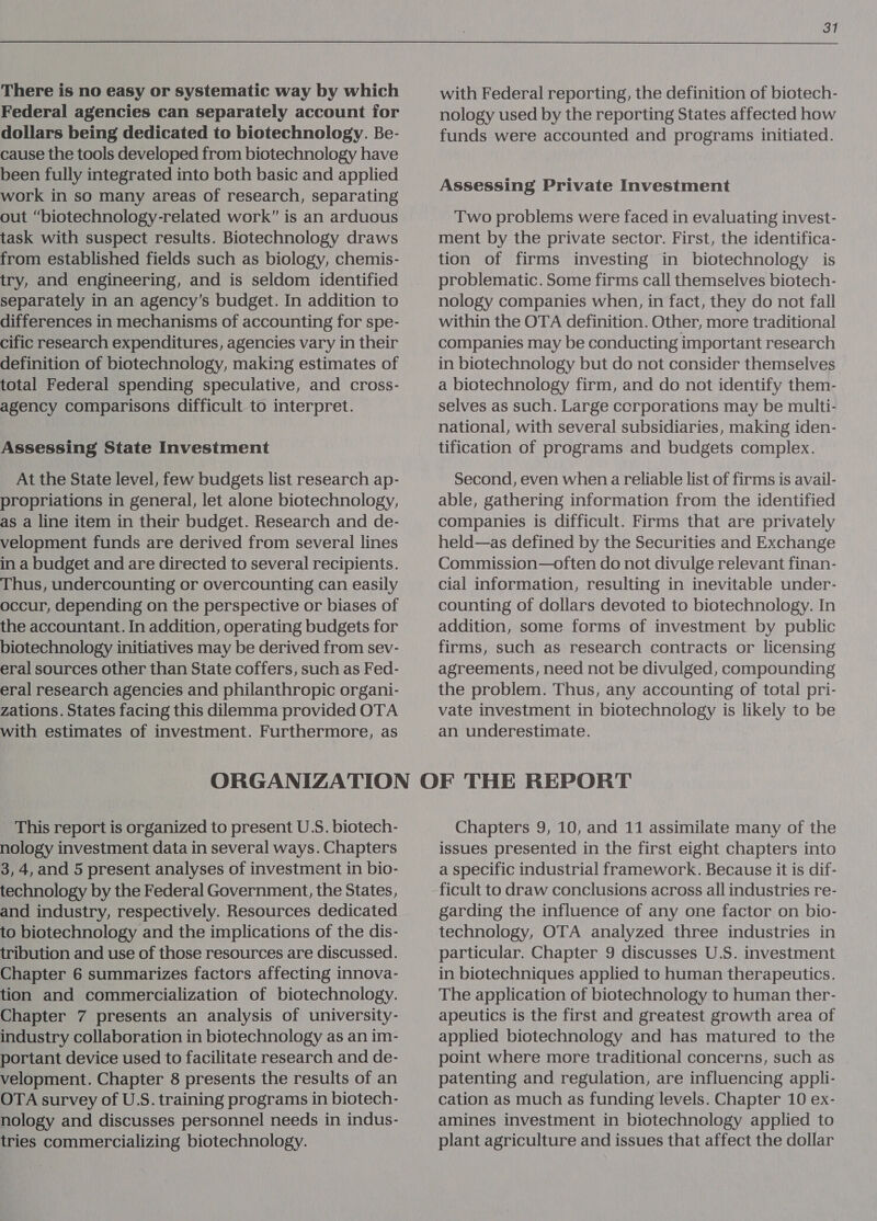 There is no easy or systematic way by which Federal agencies can separately account for dollars being dedicated to biotechnology. Be- cause the tools developed from biotechnology have been fully integrated into both basic and applied work in so many areas of research, separating out “biotechnology-related work” is an arduous task with suspect results. Biotechnology draws from established fields such as biology, chemis- try, and engineering, and is seldom identified separately in an agency’s budget. In addition to differences in mechanisms of accounting for spe- cific research expenditures, agencies vary in their definition of biotechnology, making estimates of total Federal spending speculative, and cross- agency comparisons difficult to interpret. Assessing State Investment At the State level, few budgets list research ap- propriations in general, let alone biotechnology, as a line item in their budget. Research and de- velopment funds are derived from several lines in a budget and are directed to several recipients. Thus, undercounting or overcounting can easily occur, depending on the perspective or biases of the accountant. In addition, operating budgets for biotechnology initiatives may be derived from sev- eral sources other than State coffers, such as Fed- eral research agencies and philanthropic organi- zations. States facing this dilemma provided OTA with estimates of investment. Furthermore, as 31 with Federal reporting, the definition of biotech- nology used by the reporting States affected how funds were accounted and programs initiated. Assessing Private Investment Two problems were faced in evaluating invest- ment by the private sector. First, the identifica- tion of firms investing in biotechnology is problematic. Some firms call themselves biotech- nology companies when, in fact, they do not fall within the OTA definition. Other, more traditional companies may be conducting important research in biotechnology but do not consider themselves a biotechnology firm, and do not identify them- selves as such. Large ccrporations may be multi- national, with several subsidiaries, making iden- tification of programs and budgets complex. Second, even when a reliable list of firms is avail- able, gathering information from the identified companies is difficult. Firms that are privately held—as defined by the Securities and Exchange Commission—often do not divulge relevant finan- cial information, resulting in inevitable under- counting of dollars devoted to biotechnology. In addition, some forms of investment by public firms, such as research contracts or licensing agreements, need not be divulged, compounding the problem. Thus, any accounting of total pri- vate investment in biotechnology is likely to be an underestimate. This report is organized to present U.S. biotech- nology investment data in several ways. Chapters 3, 4, and 5 present analyses of investment in bio- technology by the Federal Government, the States, and industry, respectively. Resources dedicated to biotechnology and the implications of the dis- tribution and use of those resources are discussed. Chapter 6 summarizes factors affecting innova- tion and commercialization of biotechnology. Chapter 7 presents an analysis of university- industry collaboration in biotechnology as an im- portant device used to facilitate research and de- velopment. Chapter 8 presents the results of an OTA survey of U.S. training programs in biotech- nology and discusses personnel needs in indus- tries commercializing biotechnology. Chapters 9, 10, and 11 assimilate many of the issues presented in the first eight chapters into a specific industrial framework. Because it is dif- ficult to draw conclusions across all industries re- garding the influence of any one factor on bio- technology, OTA analyzed three industries in particular. Chapter 9 discusses U.S. investment in biotechniques applied to human therapeutics. The application of biotechnology to human ther- apeutics is the first and greatest growth area of applied biotechnology and has matured to the point where more traditional concerns, such as patenting and regulation, are influencing appli- cation as much as funding levels. Chapter 10 ex- amines investment in biotechnology applied to plant agriculture and issues that affect the dollar