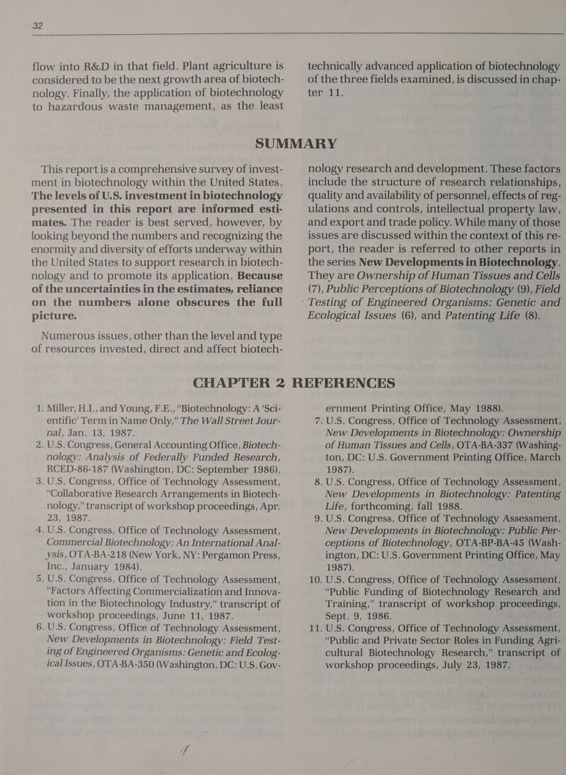  flow into R&amp;D in that field. Plant agriculture is . considered to be the next growth area of biotech- technically advanced application of biotechnology of the three fields examined, is discussed in chap- nology. Finally, the application of biotechnology tenn to hazardous waste management, as the least SUMMARY This report is a comprehensive survey of invest- ment in biotechnology within the United States. The levels of U.S. investment in biotechnology presented in this report are informed esti- mates. The reader is best served, however, by looking beyond the numbers and recognizing the enormity and diversity of efforts underway within the United States to support research in biotech- nology and to promote its application. Because of the uncertainties in the estimates, reliance on the numbers alone obscures the full picture. Numerous issues, other than the level and type of resources invested, direct and affect biotech- nology research and development. These factors include the structure of research relationships, quality and availability of personnel, effects of reg- ulations and controls, intellectual property law, and export and trade policy. While many of those issues are discussed within the context of this re- port, the reader is referred to other reports in the series New Developments in Biotechnology. They are Ownership of Human Tissues and Cells (7), Public Perceptions of Biotechnology (9), Field Ecological Issues (6), and Patenting Life (8). 1. Miller, H.I., and Young, F.E., “Biotechnology: A ‘Sci- entific’ Term in Name Only,” The Wall Street Jour- nal, Jan. 13, 1987. 2. U.S. Congress, General Accounting Office, Biotech- nology: Analysis of Federally Funded Research, RCED-86-187 (Washington, DC: September 1986). 3. U.S. Congress, Office of Technology Assessment, “Collaborative Research Arrangements in Biotech- nology,” transcript of workshop proceedings, Apr. 23, 1987. 4. U.S. Congress, Office of Technology Assessment, Commercial Biotechnology: An International Anal- ysis, OTA-BA-218 (New York, NY: Pergamon Press, Inc., January 1984). 5. U.S. Congress, Office of Technology Assessment, “Factors Affecting Commercialization and Innova- tion in the Biotechnology Industry,” transcript of workshop proceedings, June 11, 1987. 6. U.S. Congress, Office of Technology Assessment, New Developments in Biotechnology: Field Test- ing of Engineered Organisms: Genetic and Ecolog- ical Issues, OTA-BA-350 (Washington, DC: U.S. Gov- ernment Printing Office, May 1988). 7.U.S. Congress, Office of Technology Assessment, New Developments in Biotechnology: Ownership of Human Tissues and Cells, OTA-BA-337 (Washing- ton, DC: U.S. Government Printing Office, March 1987). 8. U.S. Congress, Office of Technology Assessment, New Developments in Biotechnology: Patenting Life, forthcoming, fall 1988. 9. U.S. Congress, Office of Technology Assessment, New Developments in Biotechnology: Public Per- ceptions of Biotechnology, OTA-BP-BA-45 (Wash- ington, DC: U.S. Government Printing Office, May 1987), 10. U.S. Congress, Office of Technology Assessment, “Public Funding of Biotechnology Research and Training,” transcript of workshop proceedings, Sept. 9, 1986. 11. U.S. Congress, Office of Technology Assessment, “Public and Private Sector Roles in Funding Agri- cultural Biotechnology Research,” transcript of workshop proceedings, July 23, 1987.