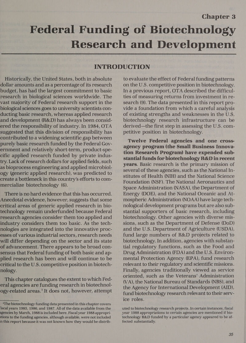 Chapter 3 Federal Funding oi Biotechnology Research and Development  INTRODUCTION Historically, the United States, both in absolute dollar amounts and as a percentage of its research budget, has had the largest commitment to basic research in biological sciences worldwide. The vast majority of Federal research support in the biological sciences goes to university scientists con- ducting basic research, whereas applied research and development (R&amp;D) has always been consid- ered the responsibility of industry. In 1984, OTA suggested that this division of responsibility has contributed to a widening scientific gap between purely basic research funded by the Federal Gov- ernment and relatively short-term, product-spe- cific applied research funded by private indus- try. Lack of research dollars for applied fields, such as bioprocess engineering and applied microbiol- ogy (generic applied research), was predicted to create a bottleneck in this country’s efforts to com- mercialize biotechnology (6). There is no hard evidence that this has occurred. Anecdotal evidence, however, suggests that some critical areas of generic applied research in bio- technology remain underfunded because Federal research agencies consider them too applied and industry considers them too basic. As the tech- nologies are integrated into the innovative proc- esses of various industrial sectors, research needs will differ depending on the sector and its state of advancement. There appears to be broad con- sensus that Federal funding of both basic and ap- plied research has been and will continue to be critical to the U.S. competitive position in biotech- nology. This chapter catalogues the extent to which Fed- eral agencies are funding research in biotechnol- ogy-related areas.’ It does not, however, attempt The biotechnology funding data presented in this chapter covers iscal years 1985, 1986, and 1987. All of the data available from the agencies by March, 1988 is included here. Fiscal year 1988 appropri- ations to the funding agencies, although available, were not included n this report because it was not known how they would be distrib- to evaluate the effect of Federal funding patterns on the U.S. competitive position in biotechnology. In a previous report, OTA described the difficul- ties of measuring returns from investment in re- search (9). The data presented in this report pro- vide a foundation from which a careful analysis of existing strengths and weaknesses in the U.S. biotechnology research infrastructure can be derived—the first step in assessing the U.S. com- petitive position in biotechnology. Twelve Federal agencies and one cross- agency program (the Small Business Innova- tion Research Program) have expended sub- stantial funds for biotechnology R&amp;D in recent years. Basic research is the primary mission of several of these agencies, such as the National In- stitutes of Health (NIH) and the National Science Foundation (NSF). The National Aeronautics and Space Administration (NASA), the Department of Energy (DOE), and the National Oceanic and At- mospheric Administration (NOAA) have large tech- nological development programs but are also sub- stantial supporters of basic research, including biotechnology. Other agencies with diverse mis- sions, such as the Department of Defense (DoD) and the U.S. Department of Agriculture (USDA), fund large numbers of R&amp;D projects related to biotechnology. In addition, agencies with substan- tial regulatory functions, such as the Food and Drug Administration (FDA) and the U.S. Environ- mental Protection Agency (EPA), fund research relevant to their regulatory and scientific missions. Finally, agencies traditionally viewed as service oriented, such as the Veterans’ Administration (VA), the National Bureau of Standards (NBS), and the Agency for International Development (AID), fund biotechnology research relevant to their serv- ice roles. uted to biotechnology research projects. In certain instances, fiscal year 1988 appropriations to certain agencies are mentioned if bio- technology R&amp;D funded by a particular agency appeared to be af- fected substantially.