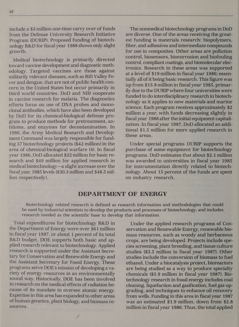 include a $3 million one-time carry over of funds from the Defense University Research Initiative Program (DURIP). Proposed funding of biotech- nology R&amp;D for fiscal year 1988 shows only slight growth. Medical biotechnology is primarily directed toward vaccine development and diagnostic meth- odology. Targeted vaccines are those against militarily relevant diseases, such as Rift Valley Fe- ver and dengue, that are not of public health con- cern in the United States but occur primarily in third world countries. DoD and NIH cooperate in vaccine research for malaria. The diagnostics efforts focus on use of DNA probes and mono- clonal antibodies, which have also been developed by DoD for its chemical-biological defense pro- gram to produce methods for pretreatment, an- tidotes, and enzymes for decontamination. In 1986, the Army Medical Research and Develop- ment Command was largely responsible for fund- ing 57 biotechnology projects ($42 million) in the area of chemical-biological warfare (4). In fiscal year 1986, DoD allocated $32 million for basic re- search and $49 million for applied research in medical biotechnology—a slight increase over the fiscal year 1985 levels ($30.3 million and $48.5 mil- lion respectively). The nonmedical biotechnology programs in DoD are diverse. One of the areas receiving the great- est funding is materials research: biopolymers, fiber, and adhesives and intermediate compounds for use in composites. Other areas are pollution control, biosensors, biocorrosion and biofouling control, compliant coatings, and biomolecular elec- tronics. Research in these areas was supported at a level of $19 million in fiscal year 1986; essen- tially all of it being basic research. This figure was up from $13.8 million in fiscal year 1985, primar- ily due to the DURIP where four universities were funded to do interdisciplinary research in biotech- nology as it applies to new materials and marine science. Each program receives approximately $2 million a year, with funds decreasing slightly in fiscal year 1988 after the initial equipment capitali- zation. In fiscal year 1987, DoD allocated an addi- tional $1.5 million for more applied research in these areas. Under special programs DURIP supports the purchase of some equipment for biotechnology programs. DoD estimates that about $2.1 million was awarded to universities in fiscal year 1985 for instrumentation directly related to biotech- nology. About 15 percent of the funds are spent on industry research. | Total expenditures for biotechnology R&amp;D in the Department of Energy were over $61 million in fiscal year 1987, or about 1 percent of its total R&amp;D budget. DOE supports both basic and ap- plied research relevant to biotechnology. Applied research is supported under the Assistant Secre- tary for Conservation and Renewable Energy and the Assistant Secretary for Fossil Energy. These programs serve DOE’s mission of developing a va- riety of energy resources in an environmentally sound way. Historically, DOE has been involved in research on the medical effects of radiation be- cause of its mandate to oversee atomic energy. Expertise in this area has expanded to other areas of human genetics, plant biology, and biomass re- sources. Under the applied research programs of Con- servation and Renewable Energy, renewable bio- mass resources, such as woody and herbaceous crops, are being developed. Projects include spe- cies screening, plant breeding, and tissue culture studies ($3.5 million in fiscal year 1987). Other studies include the conversion of biomass to fuel ethanol. Under a biocatalysis project, bioreactors are being studied as a way to produce specialty chemicals ($5.9 million in fiscal year 1987). Bio- technology research in fossil energy includes coal cleaning, liquefaction and gasification, fuel gas up- grading, and techniques to enhance oil recovery from wells. Funding in this area in fiscal year 1987 was an estimated $1.9 million, down from $2.8 million in fiscal year 1986. Thus, the total applied