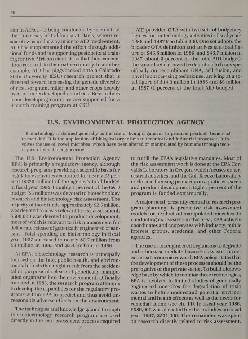lem in Africa—is being conducted by scientists at the University of California at Davis, where re- search was underway prior to AID involvement. AID has supplemented the effort through addi- tional funds and is supporting postdoctoral train- ing for two African scientists so that they can con- tinue research in their native country. In another example, AID has piggybacked onto a Colorado State University (CSU) research project that is directed toward increasing the genetic diversity of rice, sorghum, millet, and other crops heavily used in underdeveloped countries. Researchers from developing countries are supported for a 6-month training program at CSU. AID provided OTA with two sets of budgetary figures for biotechnology activities in fiscal years 1986 and 1987 (see table 3-6). One set adopts the broader OTA definition and arrives at a total fig- ure of $46.8 million in 1986, and $43.7 million in 1987 (about 3 percent of the total AID budget); the second set narrows the definition to focus spe- cifically on recombinant DNA, cell fusion, and novel bioprocessing techniques, arriving at a to- tal figure of $14.3 million in 1986 and $6 million in 1987 (1 percent of the total AID budget). niques of genetic engineering. The U.S. Environmental Protection Agency (EPA) is primarily a regulatory agency, although research programs providing a scientific basis for regulatory activities accounted for nearly 25 per- cent ($320 million) of the agency’s total budget in fiscal year 1985. Roughly 1 percent of the R&amp;D budget ($3 million) was devoted to biotechnology research and biotechnology risk assessment. The majority of those funds, approximately $2.5 million, was devoted to areas relevant to risk assessment; $500,000 was devoted to product development, most of which is relevant to risk management for deliberate release of genetically engineered organ- isms. Total spending on biotechnology in fiscal year 1987 increased to nearly $5.7 million from $3 million in 1985 and $3.4 million in 1986. At EPA, biotechnology research is principally focused on the fate, public health, and environ- mental effects that might result from the acciden- tal or purposeful release of genetically manipu- lated organisms into the environment. Officially initiated in 1985, the research program attempts to develop the capabilities for the regulatory pro- grams within EPA to predict and thus avoid un- reasonable adverse effects on the environment. The techniques and knowledge gained through the biotechnology research program are used directly in the risk assessment process required jf the risk assessment work is done at the EPA Cor- vallis Laboratory in Oregon, which focuses on ter- restrial activities, and the Gulf Breeze Laboratory in Florida, focusing primarily on aquatic research and product development. Eighty percent of the program is funded extramurally. A major need, presently central to research pro- gram planning, is predictive risk assessment models for products of manipulated microbes. In conducting its research in this area, EPA actively coordinates and cooperates with industry, public interest groups, academia, and other Federal agencies. The use of bioengineered organisms to degrade and otherwise mediate hazardous wastes prom- ises great economic reward. EPA policy states that the development of these processes should be the prerogative of the private sector. To build a knowl- edge base by which to monitor these technologies, EPA is involved in limited studies of genetically engineered microbes for degradation of toxic wastes to better understand potential environ- mental and health effects as well as the needs for remedial action (see ch. 11). In fiscal year 1986, $589,000 was allocated for these studies; in fiscal year 1987, $531,000. The remainder was spent on research directly related to risk assessment. we
