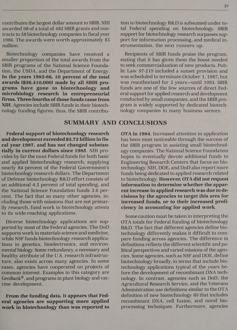 contributes the largest dollar amount to SBIR. NIH tracts to 58 biotechnology companies in fiscal year 1986. The awards were worth approximately $5 million. Biotechnology companies have received a smaller proportion of the total awards from the SBIR programs of the National Science Founda- tion, the USDA, and the Department of Energy. awards ($36,410,000) made by all SBIR pro- grams have gone to biotechnology and microbiology research in entrepreneurial firms. Three-fourths of those funds came from NIH. Agencies include SBIR funds in their biotech- nology funding figures; thus, the SBIR contribu- 51 tion to biotechnology R&amp;D is subsumed under to- tal Federal spending on biotechnology. SBIR support for biotechnology research surpasses sup- port for information processing, and medical in- strumentation, the next runners up. Recipients of SBIR funds praise the program, stating that it has given them the boost needed to seek commercialization of new products. Pub- lic Law 97-219 included a sunset provision and was scheduled to terminate October 1, 1987, but was reauthorized for 5 years—until 1993. SBIR funds are one of the few sources of direct Fed- eral support for applied research and development conducted by small companies, and the SBIR pro- gram is widely supported by dedicated biotech- nology companies in many business sectors. Federal support of biotechnology research and development exceeded $2.72 billion in fis- cal year 1987, and has not changed substan- tially in current dollars since 1985. NIH pro- vides by far the most Federal funds for both basic and applied biotechnology research, supplying nearly 84 percent of the Federal Government's biotechnology research dollars. The Department of Defense biotechnology R&amp;D effort consists of an additional 4.5 percent of total spending, and the National Science Foundation funds 3.6 per- cent. The fact that so many other agencies, in- cluding those with missions that are not primar- ily research, fund work in biotechnology attests to its wide-reaching applications. Diverse biotechnology applications are sup- ported by most of the Federal agencies. The DoD supports work in materials science and medicine, while NSF funds biotechnology research applica- tions in genetics, bioelectronics, and environ- mental biology. Some redundancy, a necessary and healthy attribute of the U.S. research infrastruc- ture, also exists across many agencies. In some Cases, agencies have cooperated on projects of common interest. Examples in this category are GenBank®, and programs in plant biology and vac- cine development. From the funding data, it appears that Fed- eral agencies are supporting more applied work in biotechnology than was reported to OTA in 1984. Increased attention to application has been most noticeable through the success of the SBIR program in assisting small biotechnol- ogy companies. The National Science Foundation hopes to eventually devote additional funds to Engineering Research Centers that focus on bio- technology. NIH, DOE, and DoD also report more funds being dedicated to applied research related to biotechnology. However, OTA did not request information to determine whether the appar- ent increase in applied research was due to de- cisions by the agencies to target this area for increased funds, or to their increased profi- ciency in accounting for applied work. Some caution must be taken in interpreting the OTA totals for Federal funding of biotechnology R&amp;D. The fact that different agencies define bio- technology differently makes it difficult to com- pare funding across agencies. The difference in definitions reflects the different scientific and po- litical perspectives and varied missions of the agen- cies. Some agencies, such as NSF and DOE, define biotechnology broadly, in terms that include bio- technology applications typical of the years be- fore the development of recombinant DNA tech- nology. In contrast, agencies such as DoD, the Agricultural Research Service, and the Veterans Administration use definitions similar to the OTA definition of new biotechnology (6) that includes recombinant DNA, cell fusion, and novel bio- processing techniques. Furthermore, agencies