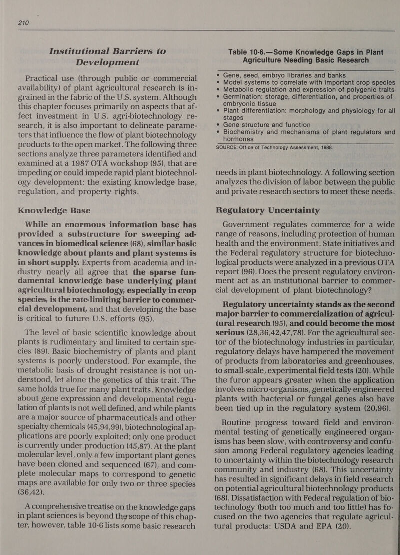 Institutional Barriers to Development Practical use (through public or commercial availability) of plant agricultural research is in- grained in the fabric of the U.S. system. Although this chapter focuses primarily on aspects that af- fect investment in U.S. agri-biotechnology re- search, it is also important to delineate parame- ters that influence the flow of plant biotechnology products to the open market. The following three sections analyze three parameters identified and examined at a 1987 OTA workshop (95), that are impeding or could impede rapid plant biotechnol- ogy development: the existing knowledge base, regulation, and property rights. Knowledge Base While an enormous information base has provided a substructure for sweeping ad- vances in biomedical science (68), similar basic knowledge about plants and plant systems is in short supply. Experts from academia and in- dustry nearly all agree that the sparse fun- damental knowledge base underlying plant agricultural biotechnology, especially in crop species, is the rate-limiting barrier to commer- cial development, and that developing the base is critical to future U.S. efforts (95). The level of basic scientific knowledge about plants is rudimentary and limited to certain spe- cies (89). Basic biochemistry of plants and plant systems is poorly understood. For example, the metabolic basis of drought resistance is not un- derstood, let alone the genetics of this trait. The same holds true for many plant traits. Knowledge about gene expression and developmental regu- lation of plants is not well defined, and while plants are a major source of pharmaceuticals and other specialty chemicals (45,94,99), biotechnological ap- plications are poorly exploited; only one product is currently under production (45,87). At the plant molecular level, only a few important plant genes have been cloned and sequenced (67), and com- plete molecular maps to correspond to genetic maps are available for only two or three species (36,42). A comprehensive treatise on the knowledge gaps in plant sciences is beyond thescope of this chap- ter, however, table 10-6 lists some basic research Table 10-6.—Some Knowledge Gaps in Plant Agriculture Needing Basic Research Gene, seed, embryo libraries and banks Model systems to correlate with important crop species Metabolic regulation and expression of polygenic traits Germination: storage, differentiation, and properties of embryonic tissue Plant differentiation: morphology and physiology for all stages Gene structure and function Biochemistry and mechanisms of plant regulators and hormones SOURCE: Office of Technology Assessment, 1988. needs in plant biotechnology. A following section analyzes the division of labor between the public and private research sectors to meet these needs. Regulatory Uncertainty Government regulates commerce for a wide range of reasons, including protection of human health and the environment. State initiatives and the Federal regulatory structure for biotechno- logical products were analyzed in a previous OTA report (96). Does the present regulatory environ- ment act as an institutional barrier to commer- cial development of plant biotechnology? Regulatory uncertainty stands as the second major barrier to commercialization of agricul- tural research (95), and could become the most serious (28,36,42,47,78). For the agricultural sec- tor of the biotechnology industries in particular, regulatory delays have hampered the movement of products from laboratories and greenhouses, to small-scale, experimental field tests (20). While the furor appears greater when the application involves micro-organisms, genetically engineered plants with bacterial or fungal genes also have been tied up in the regulatory system (20,96). Routine progress toward field and environ- mental testing of genetically engineered organ- isms has been slow, with controversy and confu- — sion among Federal regulatory agencies leading to uncertainty within the biotechnology research community and industry (68). This uncertainty has resulted in significant delays in field research on potential agricultural biotechnology products (68). Dissatisfaction with Federal regulation of bio- technology (both too much and too little) has fo- cused on the two agencies that regulate agricul- © tural products: USDA and EPA (20).