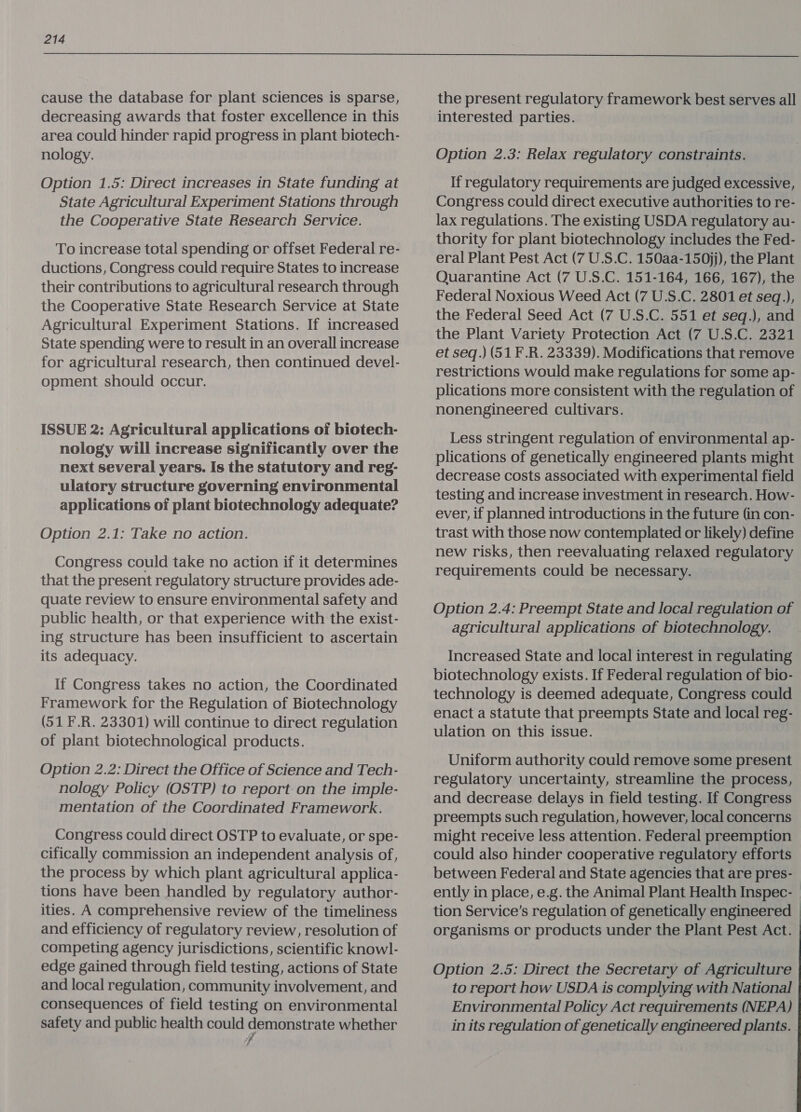  cause the database for plant sciences is sparse, decreasing awards that foster excellence in this area could hinder rapid progress in plant biotech- nology. Option 1.5: Direct increases in State funding at State Agricultural Experiment Stations through the Cooperative State Research Service. To increase total spending or offset Federal re- ductions, Congress could require States to increase their contributions to agricultural research through the Cooperative State Research Service at State Agricultural Experiment Stations. If increased State spending were to result in an overall increase for agricultural research, then continued devel- opment should occur. ISSUE 2: Agricultural applications of biotech- nology will increase significantly over the next several years. Is the statutory and reg- ulatory structure governing environmental applications of plant biotechnology adequate? Option 2.1: Take no action. Congress could take no action if it determines that the present regulatory structure provides ade- quate review to ensure environmental safety and public health, or that experience with the exist- ing structure has been insufficient to ascertain its adequacy. If Congress takes no action, the Coordinated Framework for the Regulation of Biotechnology (51 F.R. 23301) will continue to direct regulation of plant biotechnological products. Option 2.2: Direct the Office of Science and Tech- nology Policy (OSTP) to report-on the imple- mentation of the Coordinated Framework. Congress could direct OSTP to evaluate, or spe- cifically commission an independent analysis of, the process by which plant agricultural applica- tions have been handled by regulatory author- ities. A comprehensive review of the timeliness and efficiency of regulatory review, resolution of competing agency jurisdictions, scientific knowl- edge gained through field testing, actions of State and local regulation, community involvement, and consequences of field testing on environmental safety and public health could pe sep whether the present regulatory framework best serves all interested parties. Option 2.3: Relax regulatory constraints. If regulatory requirements are judged excessive, Congress could direct executive authorities to re- lax regulations. The existing USDA regulatory au- thority for plant biotechnology includes the Fed- eral Plant Pest Act (7 U.S.C. 150aa-150jj), the Plant Quarantine Act (7 U.S.C. 151-164, 166, 167), the Federal Noxious Weed Act (7 U.S.C. 2801 et seq.), the Federal Seed Act (7 U.S.C. 551 et seq.), and the Plant Variety Protection Act (7 U.S.C. 2321 et seq.) (51 F.R. 23339). Modifications that remove restrictions would make regulations for some ap- plications more consistent with the regulation of nonengineered cultivars. Less stringent regulation of environmental ap- plications of genetically engineered plants might decrease costs associated with experimental field testing and increase investment in research. How- ever, if planned introductions in the future (in con- trast with those now contemplated or likely) define new risks, then reevaluating relaxed regulatory requirements could be necessary. Option 2.4: Preempt State and local regulation of agricultural applications of biotechnology. Increased State and local interest in regulating biotechnology exists. If Federal regulation of bio- technology is deemed adequate, Congress could enact a statute that preempts State and local reg- ulation on this issue. Uniform authority could remove some present regulatory uncertainty, streamline the process, and decrease delays in field testing. If Congress preempts such regulation, however, local concerns might receive less attention. Federal preemption could also hinder cooperative regulatory efforts between Federal and State agencies that are pres- | ently in place, e.g. the Animal Plant Health Inspec- tion Service’s regulation of genetically engineered organisms or products under the Plant Pest Act. Option 2.5: Direct the Secretary of Agriculture to report how USDA is complying with National Environmental Policy Act requirements (NEPA) in its regulation of genetically engineered plants. .