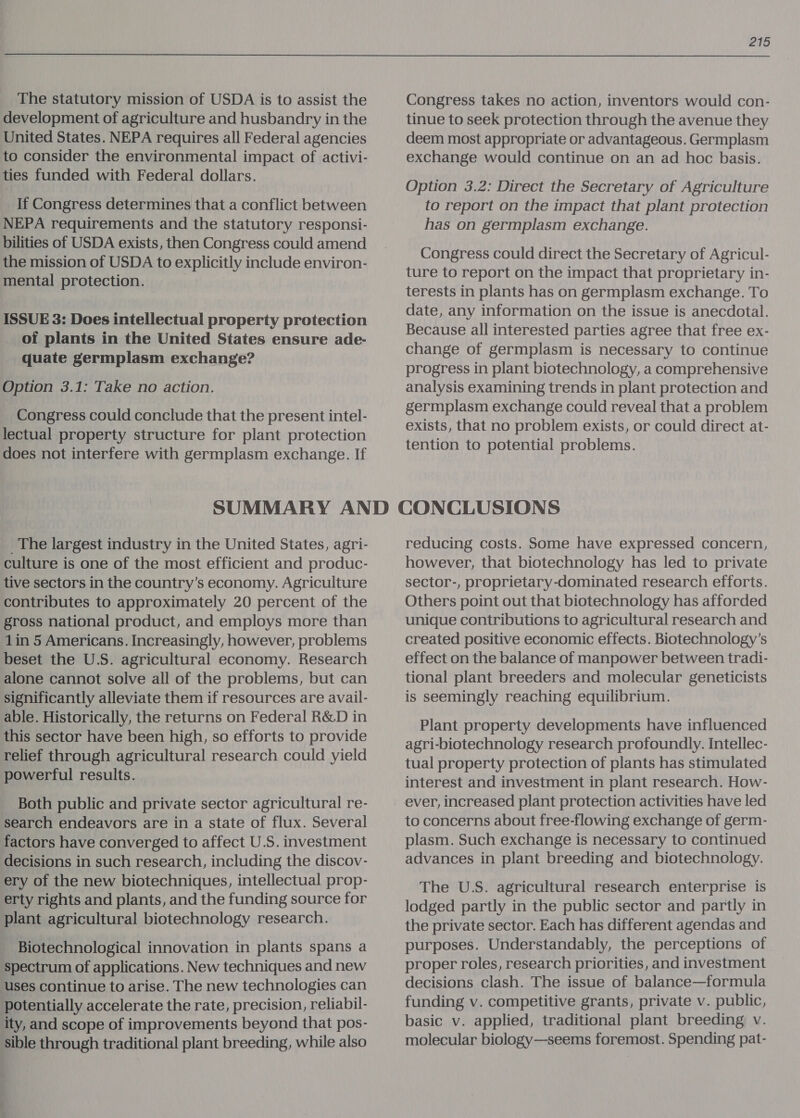 The statutory mission of USDA is to assist the development of agriculture and husbandry in the United States. NEPA requires all Federal agencies to consider the environmental impact of activi- ties funded with Federal dollars. If Congress determines that a conflict between NEPA requirements and the statutory responsi- bilities of USDA exists, then Congress could amend the mission of USDA to explicitly include environ- mental protection. | ISSUE 3: Does intellectual property protection of plants in the United States ensure ade- quate germplasm exchange? Option 3.1: Take no action. Congress could conclude that the present intel- lectual property structure for plant protection does not interfere with germplasm exchange. If 215 Congress takes no action, inventors would con- tinue to seek protection through the avenue they deem most appropriate or advantageous. Germplasm exchange would continue on an ad hoc basis. Option 3.2: Direct the Secretary of Agriculture to report on the impact that plant protection has on germplasm exchange. | Congress could direct the Secretary of Agricul- ture to report on the impact that proprietary in- terests in plants has on germplasm exchange. To date, any information on the issue is anecdotal. Because all interested parties agree that free ex- change of germplasm is necessary to continue progress in plant biotechnology, a comprehensive analysis examining trends in plant protection and germplasm exchange could reveal that a problem exists, that no problem exists, or could direct at- tention to potential problems. _ The largest industry in the United States, agri- culture is one of the most efficient and produc- tive sectors in the country’s economy. Agriculture contributes to approximately 20 percent of the gross national product, and employs more than 1in 5 Americans. Increasingly, however, problems beset the U.S. agricultural economy. Research alone cannot solve all of the problems, but can significantly alleviate them if resources are avail- able. Historically, the returns on Federal R&amp;D in this sector have been high, so efforts to provide relief through agricultural research could yield powerful results. Both public and private sector agricultural re- search endeavors are in a state of flux. Several factors have converged to affect U.S. investment decisions in such research, including the discov- ery of the new biotechniques, intellectual prop- erty rights and plants, and the funding source for plant agricultural biotechnology research. Biotechnological innovation in plants spans a spectrum of applications. New techniques and new uses continue to arise. The new technologies can potentially accelerate the rate, precision, reliabil- ity, and scope of improvements beyond that pos- sible through traditional plant breeding, while also reducing costs. Some have expressed concern, however, that biotechnology has led to private sector-, proprietary-dominated research efforts. Others point out that biotechnology has afforded unique contributions to agricultural research and created positive economic effects. Biotechnology’s effect on the balance of manpower between tradi- tional plant breeders and molecular geneticists is seemingly reaching equilibrium. Plant property developments have influenced agri-biotechnology research profoundly. Intellec- tual property protection of plants has stimulated interest and investment in plant research. How- ever, increased plant protection activities have led to concerns about free-flowing exchange of germ- plasm. Such exchange is necessary to continued advances in plant breeding and biotechnology. The U.S. agricultural research enterprise is lodged partly in the public sector and partly in the private sector. Each has different agendas and purposes. Understandably, the perceptions of proper roles, research priorities, and investment decisions clash. The issue of balance—formula funding v. competitive grants, private v. public, basic v. applied, traditional plant breeding v. molecular biology—seems foremost. Spending pat-
