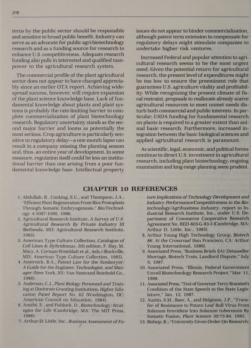 terns by the public sector should be responsible and sensitive to broad public benefit. Industry can serve as an advocate for public agri-biotechnology research and as a funding source for research to enhance U.S. competitiveness. Adequate research funding also pulls in interested and qualified man- power to the agricultural research system. The commercial profile of the plant agricultural sector does not appear to have changed apprecia- bly since an earlier OTA report. Achieving wide- spread success, however, will require expansion of the plant science knowledge base. Lack of fun- damental knowledge about plants and plant sys- tems is probably the rate-limiting barrier to com- plete commercialization of plant biotechnology research. Regulatory uncertainty stands as the sec- ond major barrier and looms as potentially the most serious. Crop agriculture is particularly sen- sitive to regulatory delay—a one month lapse can result in a company missing the planting season and, thus, an entire year of development. In some measure, regulation itself could be less an institu- tional barrier than one arising from a poor fun- damental knowledge base. Intellectual property issues do not appear to hinder commercialization, although patent term extension to compensate for regulatory delays might stimulate companies to. undertake higher risk ventures. Increased Federal and popular attention to agri- cultural research seems to be the most urgent need. Given the potential return for agricultural research, the present level of expenditures might be too low to ensure the preeminent role that guarantees U.S. agriculture vitality and profitabil- ity. While recognizing the present climate of fis- cal restraint, proposals to reallocate already scarce agricultural resources to meet unmet needs dis- turb both commercial and public interests. In par- ticular, USDA funding for fundamental research on plants is required to a greater extent than ani- mal basic research. Furthermore, increased in- tegration between the basic biological sciences and applied agricultural research is paramount. As scientific, legal, economic, and political forces continue to direct U.S. investment in agricultural research, including plant biotechnology, ongoing examination and long-range planning seem prudent. 1. Abdullah, R., Cocking, E.C., and Thompson, J.A., “Efficient Plant Regeneration From Rice Protoplasts Through Somatic Embryogenesis,” Bio/Technol- ogy 4:1087-1090, 1986. 2. Agricultural Research Institute, A Survey of U.S. Agricultural Research By Private Industry III (Bethesda, MD: Agricultural Research Institute, 1985). 3. American Type Culture Collection, Catalogue of Cell Lines &amp; Hybridomas, 5th edition, F. Hay, M. Macy, A. Corman-Weinblatt et al., (eds.) (Rockville, MD: American Type Culture Collection, 1985). 4. Amernick, B.A., Patent Law for the Nonlawyer: A Guide for the Engineer, Technologist, and Man- ager (New York, NY: Van Nostrand Reinhold Co., 1986). 5. Anderson, C.J., Plant Biology Personnel and Train- ing at Doctorate Granting Institutions, Higher Edu- cation Panel Report No. 62 (Washington, DC: American Council on Education, 1984). 6. Antebi, E., and Fishlock, D., Biotechnology: Strat- egies for Life (Cambridge, MA: The MIT Press, 1986). 7. Arthur D. Little, Inc., Business Assessment of Fu- ture Implications of Technology Development and Industry Performance/Competitiveness in the Bio- technology/Agribusiness Industry, report to In- dustrial Research Institute, Inc., under U.S. De- partment of Commerce Cooperative Research Agreement No. RED-803-G-83-5 (Cambridge, MA: Arthur D. Little, Inc., 1985). 8. Arthur Young High Technology Group, Biotech 86: At the Crossroad (San Francisco, CA: Arthur Young International, 1986). 9. Associated Press, “Business Briefs (IA): Detasseller Shortage, Biotech Train, Landlord Dispute,” July Sia RS fof 10. Associated Press, “Illinois, Federal Government Unveil Biotechnology Research Project,” Mar. 11, 1988. 11. Associated Press, “Text of Governor Terry Bransted’s Condition of the State Speech to the State Legis- lature,” Jan. 13, 1987. 12. Austin, S.M., Baer, A., and Helgeson, J.P., “Trans- fer of Resistance to Potato Leaf Roll Virus From Solanum brevidens Into Solanum tuberosum By Somatic Fusion, Plant Science 39:75-84, 1985. 13. Bishop, K., “University Given Order On Research: