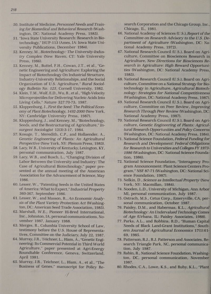 Institute of Medicine, Personnel Needs and Train- ing for Biomedical and Behavioral Research (Wash- ington, DC: National Academy Press, 1985). ‘Towa State University Research: Research in Bio- technology,” ISUP-113 (Ames, IA: Iowa State Uni- versity Publications, December 1984). Kenney, M., Biotechnology: The University-Indus- try Complex (New Haven, CT: Yale University Press, 1986). Kenney, M., Buttel, F.H., Cowan, J.T., et al., “Ge- netic Engineering and Agriculture: Exploring the Impact of Biotechnology On Industrial Structure, Industry-University Relationships, and the Social Organization of U.S. Agriculture,” Rural Sociol- ogy Bulletin No. 125, Cornell University, 1982. Klein, T.M., Wolf, E.D., Wu, R., et al., “High-Velocity Microprojectiles for Delivering Nucleic Acids Into Living Cells,” Nature 327:70-73, 1987. Kloppenburg, J., First the Seed: The Political Econ- omy of Plant Biotechnology, 1492-2000 (New York, NY: Cambridge University Press, 1987). Kloppenburg, J., and Kenney, M., “Biotechnology, Seeds, and the Restructuring of Agriculture,” In- surgent Sociologist 12(3):3-17, 1984. Kosuge, T., Meredith, C.P., and Hollaender, A., Genetic Engineering of Plants: An Agricultural Perspective (New York, NY: Plenum Press, 1983). Lacy, W.B., University of Kentucky, Lexington, KY, personal communication, July 1987. Lacy, W.B., and Busch, L., “Changing Division of Labor Between the University and Industry: The Case of Agricultural Biotechnology,” paper pre- sented at the annual meeting of the American Association for the Advancement of Science, May 1986. Lesser, W., “Patenting Seeds in the United States of America: What to Expect,” Industrial Property 360-367, September 1986. Lesser, W., and Masson, R., An Economic Analy- sis of the Plant Variety Protection Act (Washing- ton, DC: American Seed Trade Association, 1985). Marshall, W.E., Pioneer Hi-Bred International, Inc., Johnston, IA, personal communications, No- vember 1987, January 1988. Merges, R., Columbia University School of Law, testimony before the U.S. House of Representa- tives, Committee on the Judiciary, July 22, 1987. Murray, J.R., ‘feichner, L., Hiam, A., “Genetic Engi- neering: Its Commercial Potential in Third World Agriculture,” paper presented at Agri-Energy Roundtable Conference, Geneva, Switzerland, April 1981. Murray, J.R., Teichner, L., Hiam, A., et al., “The Business of Genes,” manuscript for Policy Re- search Corporation and the Chicago Group, Inc., Chicago, IL, 1981. National Academy of Sciences (U.S.), Report of the Committee on Research Advisory to the U.S. De- partment of Agriculture (Washington, DC: Na- tional Academy Press, 1972). National Research Council (U.S.), Board on Agri- culture, Committee on Biosciences Research in Agriculture, New Directions for Biosciences Re- search in Agriculture: High Reward Opportuni- ties (Washington, DC: National Academy Press, 1985). National Research Council (U.S.), Board on Agri- culture, Committee on a National Strategy for Bio- technology in Agriculture, Agricultural Biotech- nology: Strategies for National Competitiveness (Washington, DC: National Academy Press, 1987). National Research Council (U.S.), Board on Agri- culture, Committee on Peer Review, Improving Research Through Peer Review (Washington, DC: National Academy Press, 1987). National Research Council (U.S.), Board on Agri- culture, Genetic Engineering of Plants: Agricul- tural Research Opportunities and Policy Concerns (Washington, DC: National Academy Press, 1984). National Science Foundation, Federal Funding for Research and Development: Federal Obligations for Research to Universities and Colleges FY 1973- 1986 (Washington, DC: National Science Founda- tion, 1986). National Science Foundation, “Interagency Pro- gram Announcement: Plant Science Centers Pro- gram,” NSF 87-71 (Washington, DC: National Sci- ence Foundation, 1987). Nelkin, D., Science as Intellectual Property (New York, NY: Macmillan, 1984). Nooden, L.D., University of Michigan, Ann Arbor MI, personal communication, July 1987. Ostrach, M.S., Cetus Corp., Emeryville, CA, per- sonal communication, October 1987. Paisley, D.M., and Habermas, K.L., Agricultural Biotechnology: An Undervalued Technology Comes of Age (Urbana, IL: Paisley Associates, 1988). Parks, A.L., and Robbins, R.D., “Human Capital Needs of Black Land-Grant Institutions,” South- ern Journal of Agricultural Economics 17(1):61- 69, 1985. Patterson, R.J., R.J. Patterson and Associates, Re- search Triangle Park, NC, personal communica- tion, July 1987. Rabin, R., National Science Foundation, Washing- ton, DC, personal communication, November 1987.
