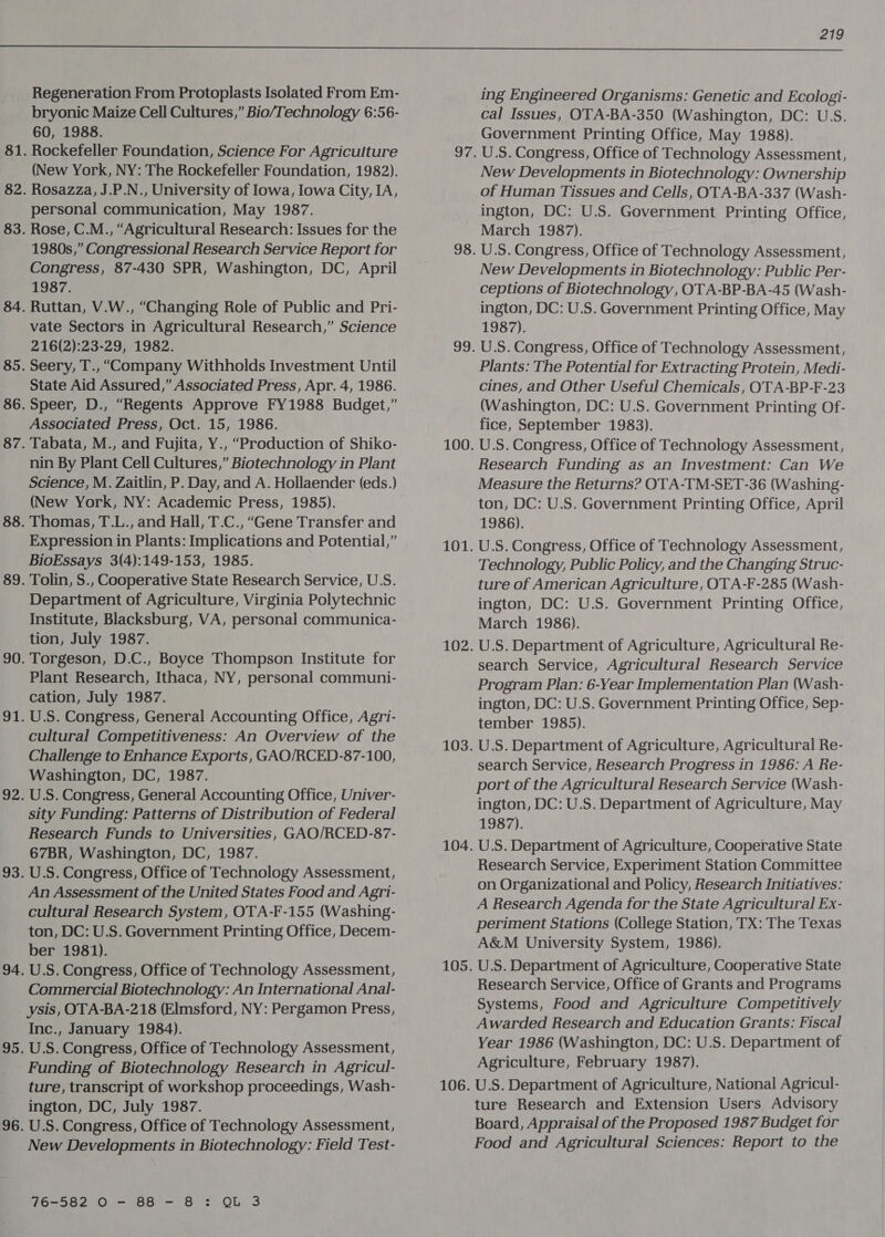  Regeneration From Protoplasts Isolated From Em- bryonic Maize Cell Cultures,” Bio/Technology 6:56- 60, 1988. (New York, NY: The Rockefeller Foundation, 1982). personal communication, May 1987. 1980s,” Congressional Research Service Report for Congress, 87-430 SPR, Washington, DC, April 1987. Ruttan, V.W., “Changing Role of Public and Pri- vate Sectors in Agricultural Research,” Science 216(2):23-29, 1982. State Aid Assured,” Associated Press, Apr. 4, 1986. Associated Press, Oct. 15, 1986. nin By Plant Cell Cultures,” Biotechnology in Plant Science, M. Zaitlin, P. Day, and A. Hollaender (eds.) (New York, NY: Academic Press, 1985). Thomas, T.L., and Hall, T.C., “Gene Transfer and Expression in Plants: Implications and Potential,” BioEssays 3(4):149-153, 1985. Department of Agriculture, Virginia Polytechnic Institute, Blacksburg, VA, personal communica- tion, July 1987. Plant Research, Ithaca, NY, personal communi- cation, July 1987. U.S. Congress, General Accounting Office, Agri- cultural Competitiveness: An Overview of the Challenge to Enhance Exports, GAO/RCED-87-100, Washington, DC, 1987. U.S. Congress, General Accounting Office, Univer- sity Funding: Patterns of Distribution of Federal Research Funds to Universities, GAO/RCED-87- 67BR, Washington, DC, 1987. U.S. Congress, Office of Technology Assessment, An Assessment of the United States Food and Agri- cultural Research System, OTA-F-155 (Washing- ton, DC: U.S. Government Printing Office, Decem- ber 1981). U.S. Congress, Office of Technology Assessment, Commercial Biotechnology: An International Anal- ysis, OTA-BA-218 (Elmsford, NY: Pergamon Press, Inc., January 1984). U.S. Congress, Office of Technology Assessment, Funding of Biotechnology Research in Agricul- ture, transcript of workshop proceedings, Wash- ington, DC, July 1987. U.S. Congress, Office of Technology Assessment, New Developments in Biotechnology: Field Test- 76-582 0 - 8B - 8 : QL 3 ing Engineered Organisms: Genetic and Ecologi- cal Issues, OTA-BA-350 (Washington, DC: U.S. Government Printing Office, May 1988). U.S. Congress, Office of Technology Assessment, New Developments in Biotechnology: Ownership of Human Tissues and Cells, OTA-BA-337 (Wash- ington, DC: U.S. Government Printing Office, March 1987). U.S. Congress, Office of Technology Assessment, New Developments in Biotechnology: Public Per- ceptions of Biotechnology, OTA-BP-BA-45 (Wash- ington, DC: U.S. Government Printing Office, May 1987). U.S. Congress, Office of Technology Assessment, Plants: The Potential for Extracting Protein, Medi- cines, and Other Useful Chemicals, OTA-BP-F-23 (Washington, DC: U.S. Government Printing Of- fice, September 1983). U.S. Congress, Office of Technology Assessment, Research Funding as an Investment: Can We Measure the Returns? OTA-TM-SET-36 (Washing- ton, DC: U.S. Government Printing Office, April 1986). U.S. Congress, Office of Technology Assessment, Technology, Public Policy, and the Changing Struc- ture of American Agriculture, OTA-F-285 (Wash- ington, DC: U.S. Government Printing Office, March 1986). U.S. Department of Agriculture, Agricultural Re- search Service, Agricultural Research Service Program Plan: 6-Year Implementation Plan (Wash- ington, DC: U.S. Government Printing Office, Sep- tember 1985). U.S. Department of Agriculture, Agricultural Re- search Service, Research Progress in 1986: A Re- port of the Agricultural Research Service (Wash- ington, DC: U.S. Department of Agriculture, May 1987). U.S. Department of Agriculture, Cooperative State Research Service, Experiment Station Committee on Organizational and Policy, Research Initiatives: A Research Agenda for the State Agricultural Ex- periment Stations (College Station, TX: The Texas A&amp;M University System, 1986). U.S. Department of Agriculture, Cooperative State Research Service, Office of Grants and Programs Systems, Food and Agriculture Competitively Awarded Research and Education Grants: Fiscal Year 1986 (Washington, DC: U.S. Department of Agriculture, February 1987). U.S. Department of Agriculture, National Agricul- ture Research and Extension Users, Advisory Board, Appraisal of the Proposed 1987 Budget for Food and Agricultural Sciences: Report to the