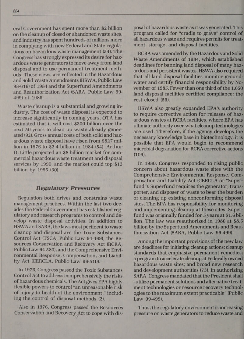  eral Government has spent more than $2 billion on the cleanup of closed or abandoned waste sites, and industry has spent hundreds of millions more in complying with new Federal and State regula- tions on hazardous waste management (54). The Congress has strongly expressed its desire for haz- ardous waste generators to move away from land disposal and to use permanent treatment meth- ods. These views are reflected in the Hazardous and Solid Waste Amendments (HSWA, Public Law 98-616) of 1984 and the Superfund Amendments and Reauthorization Act (SARA, Public Law 99- 499) of 1986. Waste cleanup is a substantial and growing in- dustry. The cost of waste disposal is expected to increase significantly in coming years. OTA has estimated that it will cost $300 billion over the next 50 years to clean up waste already gener- ated (92). Gross annual costs of both solid and haz- ardous waste disposal have risen from $827 mil- lion in 1976 to $2.4 billion in 1984 (54). Arthur D. Little projected an $8 billion market for com- mercial hazardous waste treatment and disposal services by 1990, and the market could top $13 billion by 1995 (30). Regulatory Pressures Regulation both drives and constrains waste management practices. Within the last two dec- ades the Federal Government has established reg- ulatory and research programs to control and de- velop waste disposal activities. In addition to HSWA and SARA, the laws most pertinent to waste cleanup and disposal are the Toxic Substances Control Act (TSCA, Public Law 94-469), the Re- sources Conservation and Recovery Act (RCRA, Public Law 94-580), and the Comprehensive Envi- ronmental Response, Compensation, and Liabil- ity Act (CERCLA, Public Law 96-510). In 1976, Congress passed the Toxic Substances Control Act to address comprehensively the risks of hazardous chemicals. The Act gives EPA highly flexible powers to control “an unreasonable risk of injury to health of the environment,” includ- ing the control of disposal methods (2). Also in 1976, Congress passed the Resources Conservation and Recovery Act to cope with dis- posal of hazardous waste as it was generated. This program called for “cradle to grave” control of all hazardous waste and requires permits for treat- ment, storage, and disposal facilities. RCRA was amended by the Hazardous and Solid Waste Amendments of 1984, which established deadlines for banning land disposal of many haz- ardous and persistent wastes. HSWA also required that all land disposal facilities monitor ground- water and certify financial responsibility by No- vember of 1985. Fewer than one third of the 1,650 land disposal facilities certified compliance; the rest closed (53). HSWA also greatly expanded EPA’s authority to require corrective action for releases of haz- ardous wastes at RCRA facilities, where EPA has ultimate authority over what cleanup technologies are used. Therefore, if the agency develops the necessary knowledge base in biotechnology, it is possible that EPA would begin to recommend microbial degradation for RCRA corrective actions (109). In 1980, Congress responded to rising public concern about hazardous waste sites with the Comprehensive Environmental Response, Com- pensation and Liability Act (CERCLA or “Super- fund”). Superfund requires the generator, trans- porter, and disposer of waste to bear the burden of cleaning up existing nonconforming disposal sites. The EPA has responsibility for monitoring and implementing cleanup at these sites. Super- fund was originally funded for 5 years at $1.6 bil- lion. The law was reauthorized in 1986 at $8.5 billion by the Superfund Amendments and Reau- thorization Act (SARA, Public Law 99-499). Among the important provisions of the new law are deadlines for initiating cleanup actions; cleanup standards that emphasize permanent remedies; a program to accelerate cleanup at Federally owned hazardous waste 'sites; and broad new research and development authorities (73). In authorizing SARA, Congress mandated that the President shall “utilize permanent solutions and alternative treat- ment technologies or resource recovery technol- ogies to the maximum extent practicable” (Public Law 99-499). Thus, the regulatory environment is increasing pressure on waste generators to reduce waste and