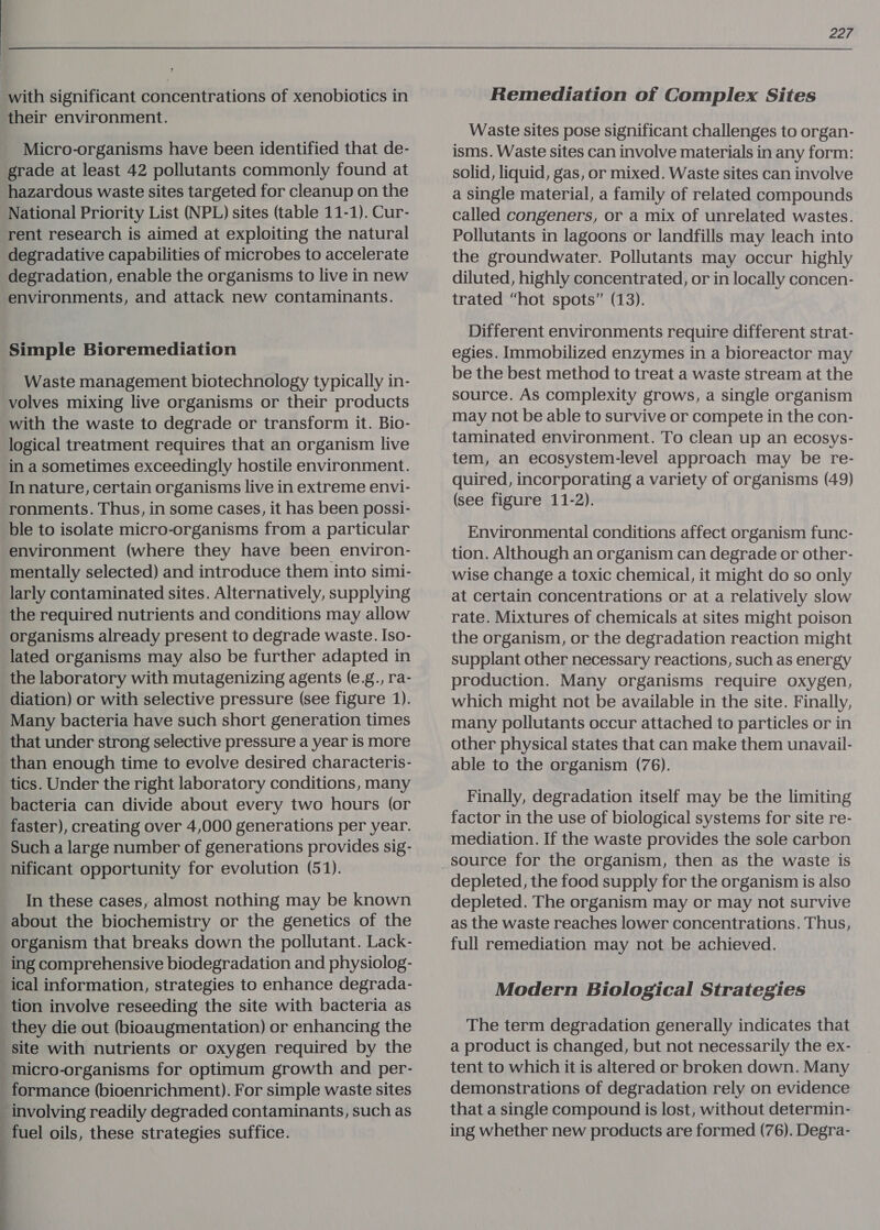 | ; with significant concentrations of xenobiotics in their environment. Micro-organisms have been identified that de- grade at least 42 pollutants commonly found at hazardous waste sites targeted for cleanup on the National Priority List (NPL) sites (table 11-1). Cur- rent research is aimed at exploiting the natural degradative capabilities of microbes to accelerate degradation, enable the organisms to live in new environments, and attack new contaminants. Simple Bioremediation Waste management biotechnology typically in- volves mixing live organisms or their products with the waste to degrade or transform it. Bio- logical treatment requires that an organism live in a sometimes exceedingly hostile environment. In nature, certain organisms live in extreme envi- ronments. Thus, in some cases, it has been possi- ble to isolate micro-organisms from a particular environment (where they have been environ- mentally selected) and introduce them into simi- larly contaminated sites. Alternatively, supplying the required nutrients and conditions may allow organisms already present to degrade waste. Iso- lated organisms may also be further adapted in the laboratory with mutagenizing agents (e.g., ra- diation) or with selective pressure (see figure 1). Many bacteria have such short generation times that under strong selective pressure a year is more than enough time to evolve desired characteris- tics. Under the right laboratory conditions, many bacteria can divide about every two hours (or faster), creating over 4,000 generations per year. Such a large number of generations provides sig- nificant opportunity for evolution (51). In these cases, almost nothing may be known about the biochemistry or the genetics of the organism that breaks down the pollutant. Lack- ing comprehensive biodegradation and physiolog- ical information, strategies to enhance degrada- tion involve reseeding the site with bacteria as they die out (bioaugmentation) or enhancing the site with nutrients or oxygen required by the micro-organisms for optimum growth and per- formance (bioenrichment). For simple waste sites involving readily degraded contaminants, such as fuel oils, these strategies suffice. . b | 22r Remediation of Complex Sites Waste sites pose significant challenges to organ- isms. Waste sites can involve materials in any form: solid, liquid, gas, or mixed. Waste sites can involve a single material, a family of related compounds called congeners, or a mix of unrelated wastes. Pollutants in lagoons or landfills may leach into the groundwater. Pollutants may occur highly diluted, highly concentrated, or in locally concen- trated “hot spots” (13). Different environments require different strat- egies. Immobilized enzymes in a bioreactor may be the best method to treat a waste stream at the source. As complexity grows, a single organism may not be able to survive or compete in the con- taminated environment. To clean up an ecosys- tem, an ecosystem-level approach may be re- quired, incorporating a variety of organisms (49) (see figure 11-2). Environmental conditions affect organism func- tion. Although an organism can degrade or other- wise Change a toxic chemical, it might do so only at certain concentrations or at a relatively slow rate. Mixtures of chemicals at sites might poison the organism, or the degradation reaction might supplant other necessary reactions, such as energy production. Many organisms require oxygen, which might not be available in the site. Finally, many pollutants occur attached to particles or in other physical states that can make them unavail- able to the organism (76). Finally, degradation itself may be the limiting factor in the use of biological systems for site re- mediation. If the waste provides the sole carbon source for the organism, then as the waste is depleted, the food supply for the organism is also depleted. The organism may or may not survive as the waste reaches lower concentrations. Thus, full remediation may not be achieved. Modern Biological Strategies The term degradation generally indicates that a product is changed, but not necessarily the ex- tent to which it is altered or broken down. Many demonstrations of degradation rely on evidence that a single compound is lost, without determin- ing whether new products are formed (76). Degra-