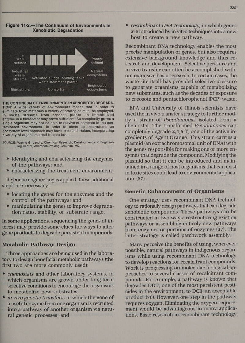 Figure 11-2.—The Continuum of Environments in Xenobiotic Degradation waste ecosystems streams ACtivated sludge, holding tanks waste treatment plants Engineered Bioreactors (Ore) at-yola dr. ecosystems THE CONTINUUM OF ENVIRONMENTS IN XENOBIOTIC DEGRADA- TION: A wide variety of environments’ means that in order to eliminate toxic materials a variety of strategies must be employed. In waste streams from process plants an immobilized enzyme in a bioreactor may prove sufficient. As complexity grows a single organism may not be able to survive or compete in the con- taminated environment. In order to clean up ecosystems an ecosystem level approach may have to be undertaken, incorporating a variety of organisms and trophic levels. SOURCE: Wayne G. Landis, Chemical Research, Development and Engineer- ing Center, Aberdeen Proving Grounds, MD. e identifying and characterizing the enzymes of the pathways; and e characterizing the treatment environment. If genetic engineering is applied, these additional steps are necessary: e locating the genes for the enzymes and the control of the pathways; and ® manipulating the genes to improve degrada- tion rates, stability, or substrate range. In some applications, sequencing the genes of in- terest may provide some clues for ways to alter gene products to degrade persistent compounds. Metabolic Pathway Design Three approaches are being used in the labora- tory to design beneficial metabolic pathways (the first two are more commonly used): ® chemostats and other laboratory systems, in which organisms are grown under long-term selective conditions to encourage the organisms to metabolize new substrates; ® in vivo genetic transfers, in which the gene of a useful enzyme from one organism is recruited into a pathway of another organism via natu- ral genetic processes; and  229 © recombinant DNA technology, in which genes are introduced by in vitro techniques into a new host to create a new pathway. Recombinant DNA technology enables the most precise manipulation of genes, but also requires extensive background knowledge and thus re- search and development. Selective pressure and in vivo transfer can often be accomplished with- out extensive basic research. In certain cases, the waste site itself has provided selective pressure to generate organisms capable of metabolizing new substrates, such as the decades of exposure to creosote and pentachlorophenol (PCP) waste. EPA and University of Illinois scientists have used the in vivo transfer strategy to further mod- ify a strain of Pseudomonas isolated from a chemostat. The transformed Pseudomonas can completely degrade 2,4,5-T, one of the active in- gredients of Agent Orange. This strain carries a plasmid (an extrachromosomal unit of DNA) with the genes responsible for making one or more en- zymes that degrade the compound. Modifying the plasmid so that it can be introduced and main- tained in a range of host organisms that can exist in toxic sites could lead to environmental applica- tion (37). Genetic Enhancement of Organisms One strategy uses recombinant DNA technol- ogy to rationally design pathways that can degrade xenobiotic compounds. These pathways can be constructed in two ways: restructuring existing pathways or assembling entirely new pathways from enzymes or portions of enzymes (37). The latter strategy is called patchwork assembly. Many perceive the benefits of using, wherever possible, natural pathways in indigenous organ- isms while using recombinant DNA technology to develop reactions for recalcitrant compounds. Work is progressing on molecular biological ap- proaches to several classes of recalcitrant com- pounds. For example, a pathway is known that degrades DDT, one of the most persistent pesti- cides in the environment, to DCB, an acceptable product (76). However, one step in the pathway requires oxygen. Eliminating the oxygen require- ment would be advantageous in many applica- tions. Basic research in recombinant technology