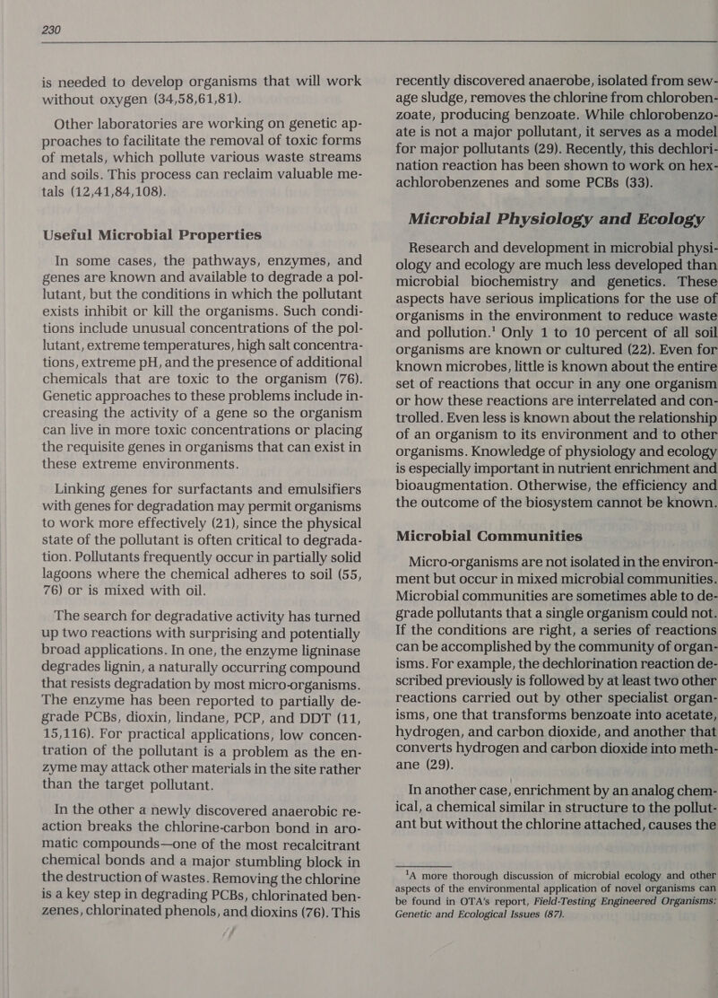 is needed to develop organisms that will work without oxygen (34,58,61,81). Other laboratories are working on genetic ap- proaches to facilitate the removal of toxic forms of metals, which pollute various waste streams and soils. This process can reclaim valuable me- tals (12,41,84,108). Useful Microbial Properties In some cases, the pathways, enzymes, and genes are known and available to degrade a pol- lutant, but the conditions in which the pollutant exists inhibit or kill the organisms. Such condi- tions include unusual concentrations of the pol- lutant, extreme temperatures, high salt concentra- tions, extreme pH, and the presence of additional chemicals that are toxic to the organism (76). Genetic approaches to these problems include in- creasing the activity of a gene so the organism can live in more toxic concentrations or placing the requisite genes in organisms that can exist in these extreme environments. Linking genes for surfactants and emulsifiers with genes for degradation may permit organisms to work more effectively (21), since the physical state of the pollutant is often critical to degrada- tion. Pollutants frequently occur in partially solid lagoons where the chemical adheres to soil (55, 76) or is mixed with oil. The search for degradative activity has turned up two reactions with surprising and potentially broad applications. In one, the enzyme ligninase degrades lignin, a naturally occurring compound that resists degradation by most micro-organisms. The enzyme has been reported to partially de- grade PCBs, dioxin, lindane, PCP, and DDT (11, 15,116). For practical applications, low concen- tration of the pollutant is a problem as the en- zyme may attack other materials in the site rather than the target pollutant. In the other a newly discovered anaerobic re- action breaks the chlorine-carbon bond in aro- matic compounds—one of the most recalcitrant chemical bonds and a major stumbling block in the destruction of wastes. Removing the chlorine is a key step in degrading PCBs, chlorinated ben- zenes, chlorinated phenols, and dioxins (76). This recently discovered anaerobe, isolated from sew- age sludge, removes the chlorine from chloroben- zoate, producing benzoate. While chlorobenzo- ate is not a major pollutant, it serves as a model for major pollutants (29). Recently, this dechlori- nation reaction has been shown to work on hex- achlorobenzenes and some PCBs (33). Microbial Physiology and Ecology Research and development in microbial physi- ology and ecology are much less developed than microbial biochemistry and genetics. These aspects have serious implications for the use of organisms in the environment to reduce waste and pollution. Only 1 to 10 percent of all soil organisms are known or cultured (22). Even for known microbes, little is known about the entire set of reactions that occur in any one organism or how these reactions are interrelated and con- trolled. Even less is known about the relationship of an organism to its environment and to other organisms. Knowledge of physiology and ecology is especially important in nutrient enrichment and bioaugmentation. Otherwise, the efficiency and the outcome of the biosystem cannot be known. Microbial Communities Micro-organisms are not isolated in the environ- ment but occur in mixed microbial communities. Microbial communities are sometimes able to de- grade pollutants that a single organism could not. If the conditions are right, a series of reactions can be accomplished by the community of organ- isms. For example, the dechlorination reaction de- scribed previously is followed by at least two other reactions carried out by other specialist organ- isms, one that transforms benzoate into acetate, hydrogen, and carbon dioxide, and another that converts hydrogen and carbon dioxide into meth- ane (29). In another case, enrichment by an analog chem- ical, a chemical similar in structure to the pollut- ant but without the chlorine attached, causes the ‘A more thorough discussion of microbial ecology and other aspects of the environmental application of novel organisms can be found in OTA’s report, Field-Testing Engineered Organisms: Genetic and Ecological Issues (87).