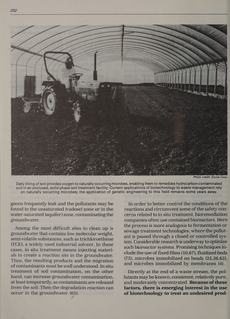 SERA  ‘Photo credit: Ecova Corp. goons frequently leak and the pollutants may be found in the unsaturated (vadose) zone or in the water-saturated (aquifer) zone, contaminating the groundwater. Among the most difficult sites to clean up is groundwater that contains low molecular weight, semi-volatile substances, such as trichloroethene (TCE), a widely used industrial solvent. In these cases, in situ treatment means injecting materi- als to create a reaction site in the groundwater. Thus, the resulting products and the migration of contaminants must be well understood. In situ treatment of soil contamination, on the other hand, can increase groundwater contamination, at least temporarily, as contaminants are released from the soil. Then the degradation reaction can occur in the groundwater (65). , In order to better control the conditions of the reactions and circumvent some of the safety con- cerns related to in situ treatment, bioremediation companies often use contained bioreactors. Here the process is more analogous to fermentation or sewage treatment technologies, where the pollut- ant is passed through a closed or controlled sys- tem. Considerable research is underway to optimize such bioreactor systems. Promising techniques in- clude the use of fixed films (10,67), fluidized beds (75), microbes immobilized on beads (25,36,62), and microbes immobilized by membranes (4).  lutants may be known, consistent, relatively pure, and moderately concentrated. Because of these of biotechnology to treat an undesired prod-