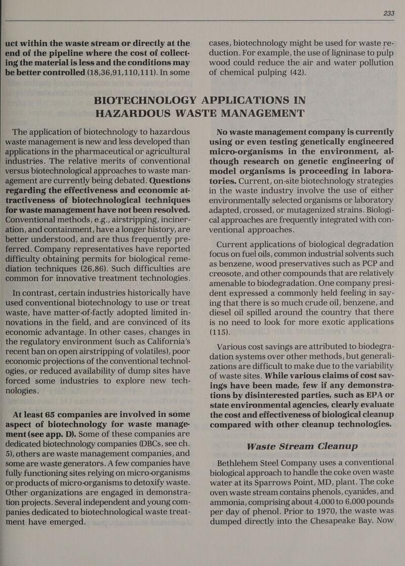 uct within the waste stream or directly at the end of the pipeline where the cost of collect- ing the material is less and the conditions may be better controlled (18,36,91,110,111). In some 233 cases, biotechnology might be used for waste re- duction. For example, the use of ligninase to pulp wood could reduce the air and water pollution of chemical pulping (42). The application of biotechnology to hazardous waste management is new and less developed than applications in the pharmaceutical or agricultural industries. The relative merits of conventional versus biotechnological approaches to waste man- agement are currently being debated. Questions regarding the effectiveness and economic at- _tractiveness of biotechnological techniques for waste management have not been resolved. Conventional methods, e.g., airstripping, inciner- _ ation, and containment, have a longer history, are better understood, and are thus frequently pre- ferred. Company representatives have reported difficulty obtaining permits for biological reme- diation techniques (26,86). Such difficulties are common for innovative treatment technologies. In contrast, certain industries historically have used conventional biotechnology to use or treat waste, have matter-of-factly adopted limited in- novations in the field, and are convinced of its economic advantage. In other cases, changes in the regulatory environment (such as California’s recent ban on open airstripping of volatiles), poor economic projections of the conventional technol- ogies, or reduced availability of dump sites have forced some industries to explore new tech- nologies. At least 65 companies are involved in some aspect of biotechnology for waste manage- ment (see app. D). Some of these companies are dedicated biotechnology companies (DBCs, see ch. 5), others are waste management companies, and some are waste generators. A few companies have fully functioning sites relying on micro-organisms or products of micro-organisms to detoxify waste. Other organizations are engaged in demonstra- tion projects. Several independent and young com- panies dedicated to biotechnological waste treat- ment have emerged. No waste management company is currently using or even testing genetically engineered micro-organisms in the environment, al- though research on genetic engineering of model organisms is proceeding in labora- tories. Current, on-site biotechnology strategies in the waste industry involve the use of either environmentally selected organisms or laboratory adapted, crossed, or mutagenized strains. Biologi- cal approaches are frequently integrated with con- ventional approaches. Current applications of biological degradation focus on fuel oils, common industrial solvents such as benzene, wood preservatives such as PCP and creosote, and other compounds that are relatively amenable to biodegradation. One company presi- dent expressed a commonly held feeling in say- ing that there is so much crude oil, benzene, and diesel oil spilled around the country that there is no need to look for more exotic applications (P15); Various cost savings are attributed to biodegra- dation systems over other methods, but generali- zations are difficult to make due to the variability of waste sites. While various claims of cost sav- ings have been made, few if any demonstra- tions by disinterested parties, such as EPA or state environmental agencies, clearly evaluate the cost and effectiveness of biological cleanup compared with other cleanup technologies. Waste Stream Cleanup Bethlehem Steel Company uses a conventional biological approach to handle the coke oven waste water at its Sparrows Point, MD, plant. The coke oven waste stream contains phenols, cyanides, and ammonia, comprising about 4,000 to 6,000 pounds per day of phenol. Prior to 1970, the waste was dumped directly into the Chesapeake Bay. Now