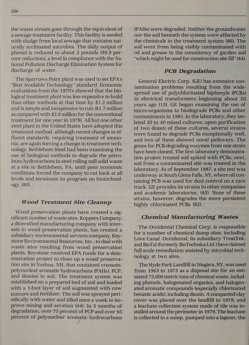 the waste stream goes through the equivalent of a sewage treatment facility. This facility is seeded with sludge from local sewage that contains nat- urally acclimated microbes. The daily output of phenol is reduced to about 2 pounds (99.9 per- cent reduction), a level in compliance with the Na- tional Pollution Discharge Elimination System for discharge of water. The Sparrows Point plant was used to set EPA’s “Best Available Technology” standard. Economic evaluations from the 1970’s showed that the bio- logical treatment plant was less expensive to build than other methods at that time by $1.2 million and is simple and inexpensive to run ($1.7 million as compared with $2.6 million for the conventional treatment for one year in 1978). All but one other steel plant in the United States have adopted this treatment method, although recent changes in ef- fluent standards, requiring treatment of ammo- nia, are again forcing a change in treatment tech- nology. Bethlehem Steel had been examining the use of biological methods to degrade the petro- leum hydrocarbons in steel rolling mill solid waste at a site in Bethlehem, PA, until poor economic conditions forced the company to cut back at all levels and terminate its program on biotechnol- ogy (80). Wood Treatment Site Cleanup Wood preservation plants have created a sig- nificant number of waste sites. Koppers Company, a diversified manufacturing company with inter- ests in wood preservation plants, has created a subsidiary environmental services company, Key- stone Environmental Resources, Inc., to deal with waste sites resulting from wood preservation plants. Keystone received EPA funds for a dem- onstration project to clean up a wood preserva- tion site in Nashua, NH, that contained creosote, polynuclear aromatic hydrocarbons (PAHs), PCP, and dioxins in soil. The treatment system was established on a prepared bed of soil and loaded with a 1-foot layer of soil augmented with cow manure and fertilizer. The soil was sprayed peri- odically with water and tilled once a week to im- prove mixing and aeration (44). In 5 months of degradation, over 75 percent of PCP and over 95 percent of polynuclear aromatic hydrocarbons 7 (PAHs) were degraded. Neither the groundwater nor the soil beneath the system were affected by the chemicals in the treatment system (86). The. soil went from being visibly contaminated with oil and grease to the consistency of garden soil “which might be used for construction site fill” (44). PCB Degradation General Electric Corp. (GE) has extensive con- tamination problems resulting from the wide- spread use of polychlorinated biphenyls (PCBs) in electrical transformers beginning about 50 years ago (13). GE began examining the use of micro-organisms to biodegrade PCBs and other contaminants in 1981. In the laboratory, they iso- lated 35 to 40 mixed cultures; upon purification of two dozen of these cultures, several strains were found to degrade PCBs exceptionally well, and two of these showed novel pathways. The genes for PCB-degrading enzymes from one strain have been cloned. The first laboratory demonstra- tion project treated soil spiked with PCBs; next, soil from a contaminated site was treated in the laboratory. As of September 1987, a site test was underway at South Glens Falls, NY, where oil con- taining PCB was used for dust control on a race track. GE provides its strains to other companies and academic laboratories. (85). None of these strains, however, degrades the more persistent highly chlorinated PCBs (82). Chemical Manufacturing Wastes The Occidental Chemical Corp. is responsible for a number of chemical dump sites, including Love Canal. Occidental, its subsidiary TreatTek, and BioTal (formerly BioTechnica Ltd.) have claimed full-scale remediation assisted by microbial tech- nology at two sites. The Hyde Park Landfill in Niagara, NY, was used from 1963 to 1975 as a disposal site for an esti- mated 73,000 metric tons of chemical waste, includ- ing phenols, halogenated organics, and halogen- ated aromatic compounds (especially chlorinated benzoic acids), including dioxin. A compacted clay cover was placed over the landfill in 1978, and a leachate collection system made of tile was in- stalled around the perimeter in 1979. The leachate — is collected in a sump, pumped into a lagoon, the »