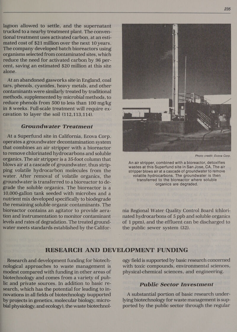  lagoon allowed to settle, and the supernatant trucked to a nearby treatment plant. The conven- tional treatment uses activated carbon, at an esti- mated cost of $21 million over the next 10 years. The company developed batch bioreactors using organisms selected from contaminated sites, which reduce the need for activated carbon by 96 per- cent, saving an estimated $20 million at this site alone. At an abandoned gasworks site in England, coal tars, phenols, cyanides, heavy metals, and other contaminants were similarly treated by traditional methods, supplemented by microbial methods, to reduce phenols from 500 to less than 100 mg/kg in 8 weeks. Full-scale treatment will require ex- cavation to layer the soil (112,113,114). Groundwater Treatment At a Superfund site in California, Ecova Corp. operates a groundwater decontamination system that combines an air stripper with a bioreactor to remove chlorinated hydrocarbons and soluble organics. The air stripper is a 35-foot column that blows air at a cascade of groundwater, thus strip- ping volatile hydrocarbon molecules from the water. After removal of volatile organics, the groundwater is transferred to a bioreactor to de- grade the soluble organics. The bioreactor is a 10,000-gallon tank seeded with microbes and a nutrient mix developed specifically to biodegrade the remaining soluble organic contaminants. The bioreactor contains an agitator to provide aera- tion and instrumentation to monitor contaminant levels and rates of degradation. The treated ground- water meets standards established by the Califor-  Photo credit: Ecova Corp. An air stripper, combined with a bioreactor, detoxifies wastes at this Superfund site in San Jose, CA. The air stripper blows air at a cascade of groundwater to remove volatile hydrocarbons. The groundwater is then transferred to the bioreactor where soluble Organics are degraded. nia Regional Water Quality Control Board (chlori- nated hydrocarbons of 5 ppb and soluble organics of 1 ppm), and the effluent can be discharged to the public sewer system (32). Research and development funding for biotech- nological approaches to waste management is modest compared with funding in other areas of biotechnology and comes from a variety of pub- lic and private sources. In addition to basic re- search, which has the potential for leading to in- novations in all fields of biotechnology (supported by projects in genetics, molecular biology, micro- bial physiology, and ecology), the waste biotechnol- ogy field is supported by basic research concerned physical-chemical sciences, and engineering. Public Sector Investment A substantial portion of basic research under- lying biotechnology for waste management is sup- ported by the public sector through the regular