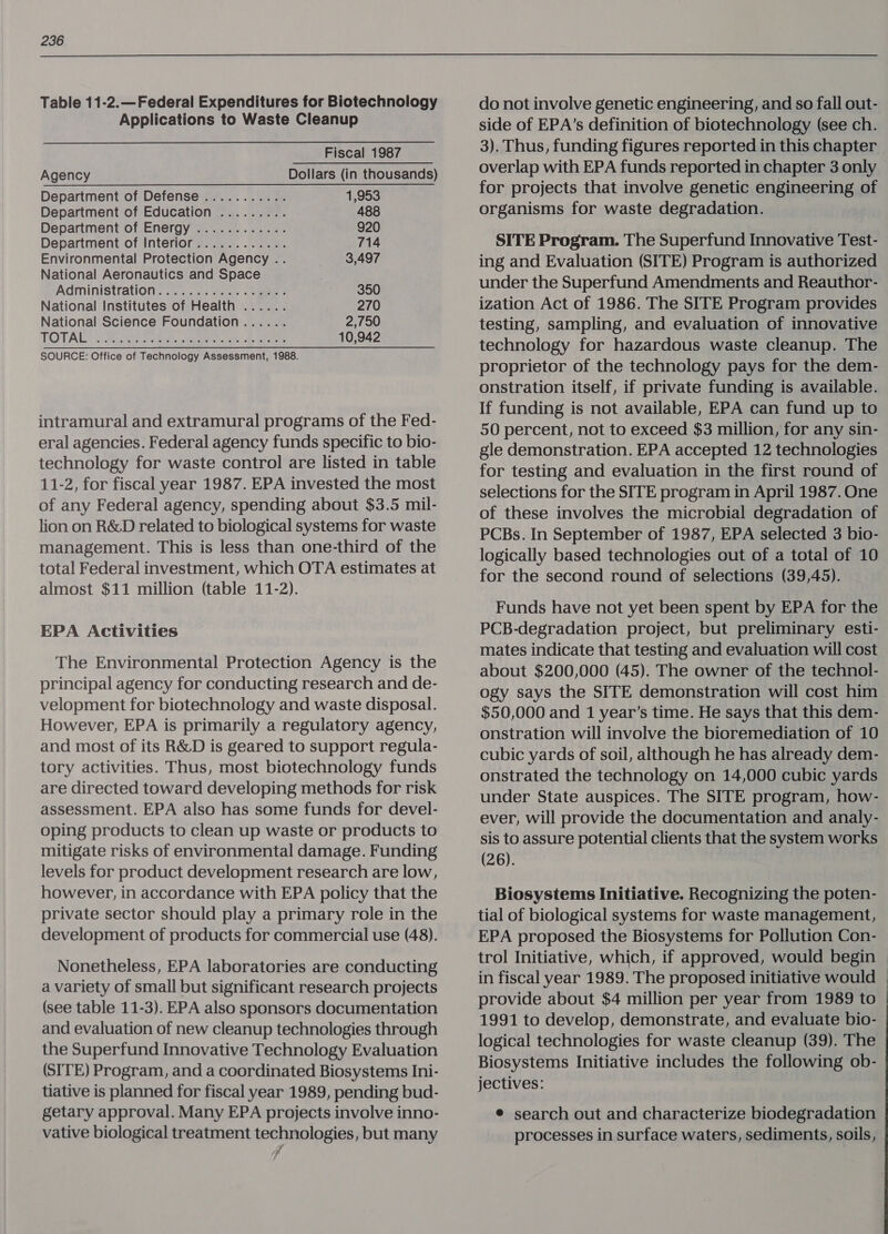 Table 11-2.—Federal Expenditures for Biotechnology Applications to Waste Cleanup Fiscal 1987 Agency Dollars (in thousands) Department of Defense ........... 1,953 Department of Education ......... 488 Department of Energy ............ 920 Department of Interior............ 714 Environmental Protection Agency .. 3,497 National Aeronautics and Space . Administration: 2... 2.5, .-aees 350 National Institutes of Health ...... 270 National Science Foundation...... 2,750 TOTALS) Ripon seb eer euee. bee 10,942 SOURCE: Office of Technology Assessment, 1988. intramural and extramural programs of the Fed- eral agencies. Federal agency funds specific to bio- technology for waste control are listed in table 11-2, for fiscal year 1987. EPA invested the most of any Federal agency, spending about $3.5 mil- lion on R&D related to biological systems for waste management. This is less than one-third of the total Federal investment, which OTA estimates at almost $11 million (table 11-2). EPA Activities The Environmental Protection Agency is the principal agency for conducting research and de- velopment for biotechnology and waste disposal. However, EPA is primarily a regulatory agency, and most of its R&D is geared to support regula- tory activities. Thus, most biotechnology funds are directed toward developing methods for risk assessment. EPA also has some funds for devel- oping products to clean up waste or products to mitigate risks of environmental damage. Funding levels for product development research are low, however, in accordance with EPA policy that the private sector should play a primary role in the development of products for commercial use (48). Nonetheless, EPA laboratories are conducting a variety of small but significant research projects (see table 11-3). EPA also sponsors documentation and evaluation of new cleanup technologies through the Superfund Innovative Technology Evaluation (SITE) Program, and a coordinated Biosystems Ini- tiative is planned for fiscal year 1989, pending bud- vative biological treatment technologies, but many 7 do not involve genetic engineering, and so fall out- side of EPA’s definition of biotechnology (see ch. 3). Thus, funding figures reported in this chapter overlap with EPA funds reported in chapter 3 only for projects that involve genetic engineering of organisms for waste degradation. SITE Program. The Superfund Innovative Test- ing and Evaluation (SITE) Program is authorized under the Superfund Amendments and Reauthor- ization Act of 1986. The SITE Program provides testing, sampling, and evaluation of innovative technology for hazardous waste cleanup. The proprietor of the technology pays for the dem- onstration itself, if private funding is available. If funding is not available, EPA can fund up to 50 percent, not to exceed $3 million, for any sin- gle demonstration. EPA accepted 12 technologies for testing and evaluation in the first round of selections for the SITE program in April 1987. One of these involves the microbial degradation of PCBs. In September of 1987, EPA selected 3 bio- logically based technologies out of a total of 10 for the second round of selections (39,45). Funds have not yet been spent by EPA for the PCB-degradation project, but preliminary esti- mates indicate that testing and evaluation will cost about $200,000 (45). The owner of the technol- ogy says the SITE demonstration will cost him $50,000 and 1 year’s time. He says that this dem- onstration will involve the bioremediation of 10 cubic yards of soil, although he has already dem- onstrated the technology on 14,000 cubic yards under State auspices. The SITE program, how- ever, will provide the documentation and analy- sis to assure potential clients that the system works (26). Biosystems Initiative. Recognizing the poten- tial of biological systems for waste management, EPA proposed the Biosystems for Pollution Con- trol Initiative, which, if approved, would begin — in fiscal year 1989. The proposed initiative would provide about $4 million per year from 1989 to 1991 to develop, demonstrate, and evaluate bio- logical technologies for waste cleanup (39). The Biosystems Initiative includes the following ob- jectives: e search out and characterize biodegradation processes in surface waters, sediments, soils, -