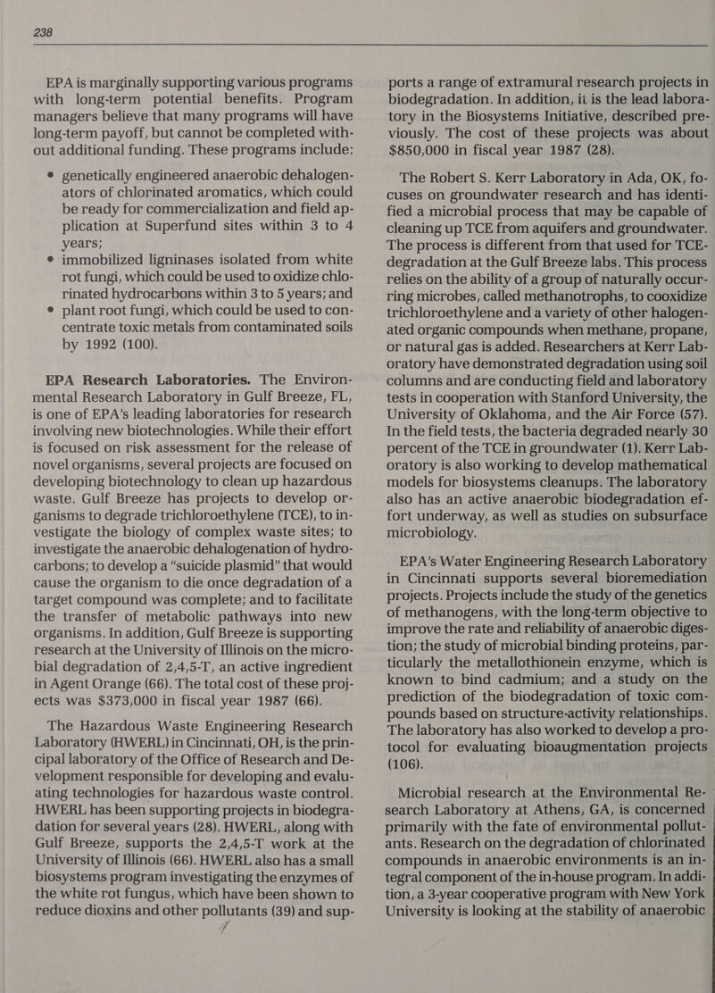 EPA is marginally supporting various programs with long-term potential benefits. Program managers believe that many programs will have long-term payoff, but cannot be completed with- out additional funding. These programs include: © genetically engineered anaerobic dehalogen- ators of chlorinated aromatics, which could be ready for commercialization and field ap- plication at Superfund sites within 3 to 4 years; e immobilized ligninases isolated from white rot fungi, which could be used to oxidize chlo- rinated hydrocarbons within 3 to 5 years; and e plant root fungi, which could be used to con- centrate toxic metals from contaminated soils by 1992 (100). EPA Research Laboratories. The Environ- mental Research Laboratory in Gulf Breeze, FL, is one of EPA’s leading laboratories for research involving new biotechnologies. While their effort is focused on risk assessment for the release of novel organisms, several projects are focused on developing biotechnology to clean up hazardous waste. Gulf Breeze has projects to develop or- ganisms to degrade trichloroethylene (TCE), to in- vestigate the biology of complex waste sites; to investigate the anaerobic dehalogenation of hydro- carbons; to develop a “suicide plasmid” that would cause the organism to die once degradation of a target compound was complete; and to facilitate the transfer of metabolic pathways into new organisms. In addition, Gulf Breeze is supporting research at the University of Illinois on the micro- bial degradation of 2,4,5-T, an active ingredient in Agent Orange (66). The total cost of these proj- ects was $373,000 in fiscal year 1987 (66). The Hazardous Waste Engineering Research Laboratory (HWERL) in Cincinnati, OH, is the prin- cipal laboratory of the Office of Research and De- velopment responsible for developing and evalu- ating technologies for hazardous waste control. HWERL has been supporting projects in biodegra- dation for several years (28). HWERL, along with Gulf Breeze, supports the 2,4,5-T work at the University of Illinois (66). HWERL also has a small biosystems program investigating the enzymes of the white rot fungus, which have been shown to reduce dioxins and other pollutants (39) and sup- 7 ports a range of extramural research projects in biodegradation. In addition, ii is the lead labora- tory in the Biosystems Initiative, described pre- viously. The cost of these projects was about $850,000 in fiscal year 1987 (28). The Robert S. Kerr Laboratory in Ada, OK, fo- cuses on groundwater research and has identi- fied a microbial process that may be capable of cleaning up TCE from aquifers and groundwater. The process is different from that used for TCE- degradation at the Gulf Breeze labs. This process relies on the ability of a group of naturally occur- ring microbes, called methanotrophs, to cooxidize trichloroethylene and a variety of other halogen- ated organic compounds when methane, propane, or natural gas is added. Researchers at Kerr Lab- oratory have demonstrated degradation using soil columns and are conducting field and laboratory tests in cooperation with Stanford University, the University of Oklahoma, and the Air Force (57). In the field tests, the bacteria degraded nearly 30 percent of the TCE in groundwater (1). Kerr Lab- oratory is also working to develop mathematical models for biosystems cleanups. The laboratory also has an active anaerobic biodegradation ef- fort underway, as well as studies on subsurface microbiology. EPA’s Water Engineering Research Laboratory in Cincinnati supports several bioremediation projects. Projects include the study of the genetics of methanogens, with the long-term objective to improve the rate and reliability of anaerobic diges- tion; the study of microbial binding proteins, par- ticularly the metallothionein enzyme, which is known to bind cadmium; and a study on the prediction of the biodegradation of toxic com- pounds based on structure-activity relationships. The laboratory has also worked to develop a pro- tocol for evaluating bioaugmentation projects (106). Microbial research at the Environmental Re- search Laboratory at Athens, GA, is concerned primarily with the fate of environmental pollut- ants. Research on the degradation of chlorinated compounds in anaerobic environments is an in- tegral component of the in-house program. In addi- tion, a 3-year cooperative program with New York University is looking at the stability of anaerobic