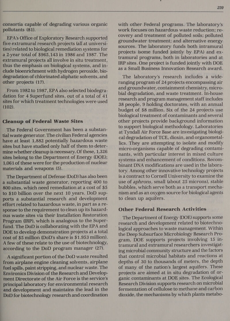 consortia capable of degrading various organic pollutants (81). EPA’s Office of Exploratory Research supported five extramural research projects (all at universi- ties) related to biological remediation systems for a 2-year total of $965,143 in 1986 and 1987. The extramural projects all involve in situ treatment, thus the emphasis on biological systems, and in- clude bioenrichment with hydrogen peroxide, bio- degradation of chlorinated aliphatic solvents, and other projects (17). From 1982 to 1987, EPA also selected biodegra- dation for 4 Superfund sites, out of a total of 41 sites for which treatment technologies were used (102). Cleanup of Federal Waste Sites The Federal Government has been a substan- tial waste generator. The civilian Federal agencies have at least 1,882 potentially hazardous waste sites but have studied only half of them to deter- mine whether cleanup is necessary. Of these, 1,326 sites belong to the Department of Energy (DOE); 1,061 of these were for the production of nuclear materials and weapons (5). The Department of Defense (DoD) has also been a substantial waste generator, reporting 400 to 800 sites, which need remediation at a cost of $5 to $10 billion over the next 10 years. DoD sup- ports a substantial research and development effort related to hazardous waste, in part as a re- sponse to the requirement to clean up its hazard- ous waste sites via their Installation Restoration Program (IRP), which is analogous to the Super- fund. The DoD is collaborating with the EPA and DOE to develop demonstration projects at a total cost of $5 million (DoD’s share is $1.953 million). A few of these relate to the use of biotechnology, according to the DoD program manager (27). A significant portion of the DoD waste resulted from airplane engine cleaning solvents, airplane fuel spills, paint stripping, and nuclear waste. The Environics Division of the Research and Develop- ment Directorate of the Air Force is the service’s principal laboratory for environmental research and development and maintains the lead in the DoD for biotechnology research and coordination 239 with other Federal programs. The laboratory’s work focuses on hazardous waste reduction; re- covery and treatment of polluted soils; polluted groundwater treatment; and alternative energy sources. The laboratory funds both intramural projects (some funded jointly by EPA) and ex- tramural programs, both in laboratories and at IRP sites. One project is funded jointly with DOE as a Small Business Innovation Research award. The laboratory’s research includes a wide- ranging program of 24 projects encompassing air and groundwater, containment chemistry, micro- bial degradation, and waste treatment. In-house research and program management staff includes 38 people, 9 holding doctorates, with an annual budget of $8 million. Six of the 24 projects use biological treatment of contaminants and several other projects provide background information to support biological methodology. Laboratories at Tyndall Air Force Base are investigating biologi- cal degradation of TCE, dioxin, and organometal- lics. They are attempting to isolate and modify micro-organisms capable of degrading contami- nants, with particular interest in mixed culture systems and enhancement of conditions. Recom- binant DNA modifications are used in the labora- tory. Among other innovative technology projects is a contract to Cornell University to examine the use of aphrons, small (about 25 microns), stable bubbles, which serve both as a transport mecha- nism and as an oxygen source for biological agents to clean up aquifers. Other Federal Research Activities The Department of Energy (DOE) supports some research and development related to biotechno- logical approaches to waste management. Within the Deep Subsurface Microbiology Research Pro- gram, DOE supports projects involving 15 in- tramural and extramural researchers investigat- ing microbial community structure and the factors that control microbial habitats and reactions at depths of 30 to thousands of meters, the depth of many of the nation’s largest aquifers. These projects are aimed at in situ degradation of or- ganic contaminants at DOE sites. The Ecological Research Division supports research on microbial fermentation of cellulose to methane and carbon dioxide, the mechanisms by which plants metabo-