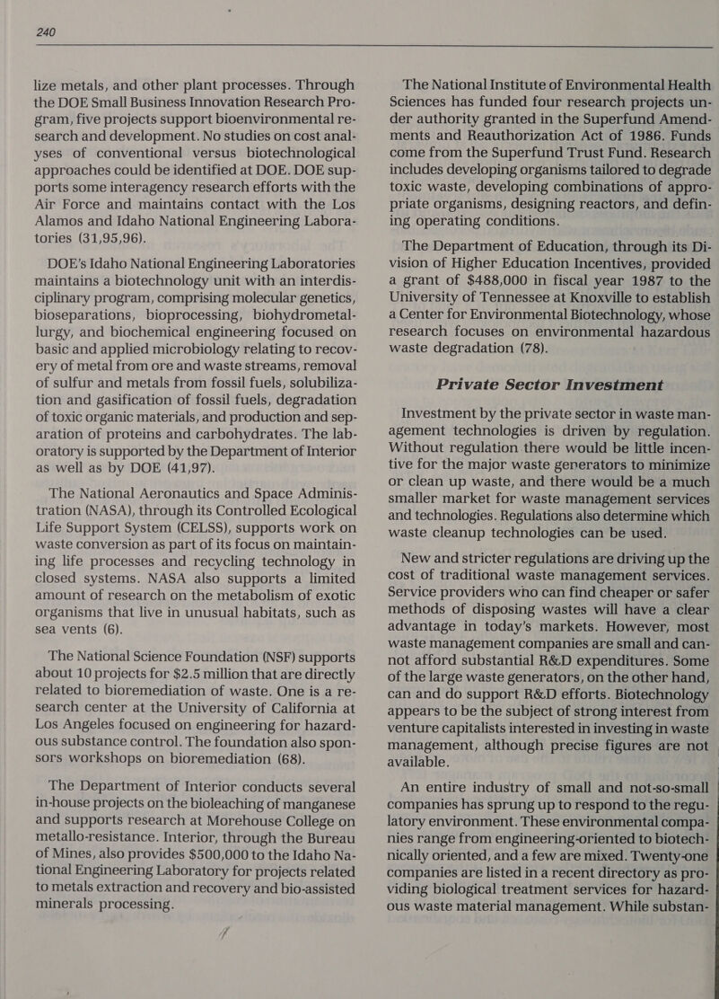  lize metals, and other plant processes. Through the DOE Small Business Innovation Research Pro- gram, five projects support bioenvironmental re- search and development. No studies on cost anal- yses of conventional versus biotechnological approaches could be identified at DOE. DOE sup- ports some interagency research efforts with the Air Force and maintains contact with the Los Alamos and Idaho National Engineering Labora- tories (31,95,96). DOE’s Idaho National Engineering Laboratories maintains a biotechnology unit with an interdis- ciplinary program, comprising molecular genetics, bioseparations, bioprocessing, biohydrometal- lurgy, and biochemical engineering focused on basic and applied microbiology relating to recov- ery of metal from ore and waste streams, removal of sulfur and metals from fossil fuels, solubiliza- tion and gasification of fossil fuels, degradation of toxic organic materials, and production and sep- aration of proteins and carbohydrates. The lab- oratory is supported by the Department of Interior as well as by DOE (41,97). The National Aeronautics and Space Adminis- tration (NASA), through its Controlled Ecological Life Support System (CELSS), supports work on waste conversion as part of its focus on maintain- ing life processes and recycling technology in closed systems. NASA also supports a limited amount of research on the metabolism of exotic organisms that live in unusual habitats, such as sea vents (6). The National Science Foundation (NSF) supports about 10 projects for $2.5 million that are directly related to bioremediation of waste. One is a re- search center at the University of California at Los Angeles focused on engineering for hazard- ous substance control. The foundation also spon- sors workshops on bioremediation (68). The Department of Interior conducts several in-house projects on the bioleaching of manganese and supports research at Morehouse College on metallo-resistance. Interior, through the Bureau of Mines, also provides $500,000 to the Idaho Na- tional Engineering Laboratory for projects related to metals extraction and recovery and bio-assisted minerals processing. The National Institute of Environmental Health Sciences has funded four research projects un- der authority granted in the Superfund Amend- ments and Reauthorization Act of 1986. Funds come from the Superfund Trust Fund. Research includes developing organisms tailored to degrade toxic waste, developing combinations of appro- priate organisms, designing reactors, and defin- ing operating conditions. The Department of Education, through its Di- vision of Higher Education Incentives, provided a grant of $488,000 in fiscal year 1987 to the University of Tennessee at Knoxville to establish a Center for Environmental Biotechnology, whose research focuses on environmental hazardous waste degradation (78). Private Sector Investment Investment by the private sector in waste man- agement technologies is driven by regulation. Without regulation there would be little incen- tive for the major waste generators to minimize or clean up waste, and there would be a much smaller market for waste management services and technologies. Regulations also determine which waste cleanup technologies can be used. New and stricter regulations are driving up the cost of traditional waste management services. Service providers who can find cheaper or safer methods of disposing wastes will have a clear advantage in today’s markets. However, most waste management companies are small and can- not afford substantial R&amp;D expenditures. Some of the large waste generators, on the other hand, can and do support R&amp;D efforts. Biotechnology appears to be the subject of strong interest from venture capitalists interested in investing in waste management, although precise figures are not | available. An entire industry of small and not-so-small companies has sprung up to respond to the regu- latory environment. These environmental compa- nies range from engineering-oriented to biotech- nically oriented, and a few are mixed. Twenty-one companies are listed in a recent directory as pro- viding biological treatment services for hazard- ous waste material management. While substan-