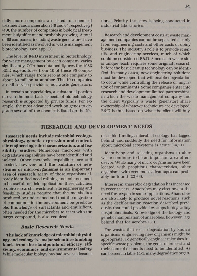 tially more companies are listed for chemical treatment and incineration (49 and 64 respectively) (40), the number of companies in biological treat- ment is significant and probably growing. A total of 65 companies, including waste generators, have been identified as involved in waste management biotechnology (see app. D). The level of R&amp;D investment in biotechnology for waste management by each company varies significantly. OTA has obtained figures for 1986 R&amp;D expenditures from 10 of these 65 compa- nies, which range from zero at one company to about $3 million at another. The 10 companies are all service providers, not waste generators. In certain subspecialties, a substantial portion of even the most basic aspects of biotechnology research is supported by private funds. For ex- ample, the most advanced work on genes to de- grade several of the chemicals listed on the Na- 241 tional Priority List sites is being conducted in industrial laboratories. Research and development costs at waste man- agement companies cannot be separated cleanly from engineering costs and other costs of doing business. The industry’s role is to provide scien- tific and engineering services, much of which could be considered R&amp;D. Since each waste site is unique, each requires some original research before the best cleanup technology can be identi- fied. In many cases, new engineering solutions must be developed that will enable degradation to occur while controlling the release or migra- tion of contaminants. Some companies enter into research and development limited partnerships, in which the waste management company and the client (typically a waste generator) share ownership of whatever techniques are developed. R&amp;D is thus based on what the client will buy. Research needs include microbial ecology, physiology, genetic expression and control, site engineering, site characterization, and fea- sibility studies. Numerous microbes with degradative capabilities have been identified and isolated. Other metabolic capabilities are still needed, however, and the isolation of new strains of micro-organisms is an important area of research. Many of those organisms al- ready identified need refining and enhancement to be useful for field application; these activities require research investment. Site engineering and feasibility studies require that the metabolites produced be understood and that the migration of compounds in the environment be predicta- ble. Knowledge of surfactants and emulsifiers, often needed for the microbes to react with the target compound, is also required. Basic Research Needs The lack of knowledge of microbial physiol- ogy and ecology is a major scientific stumbling block from the standpoints of efficacy, effi- ciency, economics, and environmental safety. While molecular biology has had several decades of stable funding, microbial ecology has lagged behind, and suddenly the need for information about microbial ecosystems is acute (24,71). Identifying and selecting organisms to alter waste continues to be an important area of en- deavor. While many of micro-organisms have been located with propitious characteristics, other organisms with even more advantages can prob- ably be found (22,63). Interest in anaerobic degradation has increased in recent years. Anaerobes may circumvent the need for oxygen in some applications. Anaerobes are also likely to produce novel reactions, such as the dechlorination reaction described previ- ously, that could provide key steps in degrading target chemicals. Knowledge of the biology and genetic manipulation of anaerobes, however, lags behind that for aerobes (61). For wastes that resist degradation by known organisms, engineering new organisms might be appropriate. To genetically engineer microbes for specific waste problems, the genes of interest and their control elements need to be identified. As can be seen in table 11-1, many degradative organ-