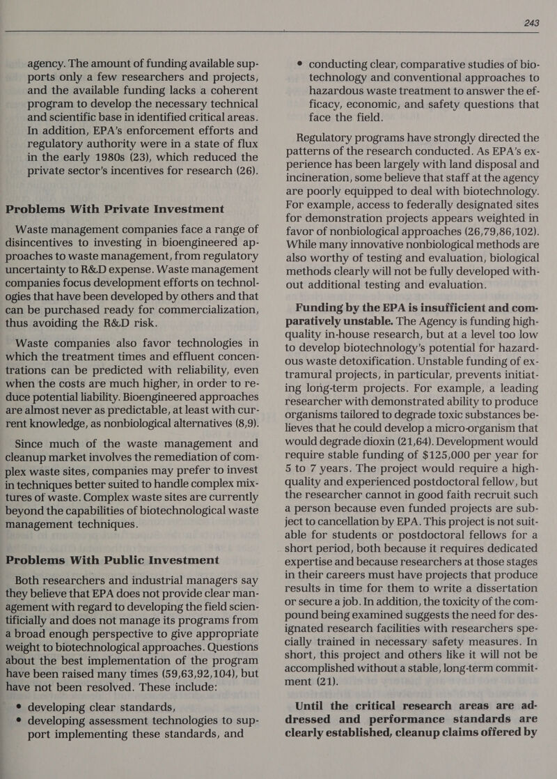 agency. The amount of funding available sup- ports only a few researchers and projects, and the available funding lacks a coherent program to develop the necessary technical and scientific base in identified critical areas. In addition, EPA’s enforcement efforts and regulatory authority were in a state of flux in the early 1980s (23), which reduced the private sector’s incentives for research (26). Problems With Private Investment Waste management companies face a range of disincentives to investing in bioengineered ap- proaches to waste management, from regulatory uncertainty to R&amp;D expense. Waste management companies focus development efforts on technol- ogies that have been developed by others and that can be purchased ready for commercialization, thus avoiding the R&amp;D risk. Waste companies also favor technologies in which the treatment times and effluent concen- trations can be predicted with reliability, even when the costs are much higher, in order to re- duce potential liability. Bioengineered approaches are almost never as predictable, at least with cur- rent knowledge, as nonbiological alternatives (8,9). Since much of the waste management and cleanup market involves the remediation of com- plex waste sites, companies may prefer to invest in techniques better suited to handle complex mix- tures of waste. Complex waste sites are currently beyond the capabilities of biotechnological waste management techniques. Problems With Public Investment Both researchers and industrial managers say they believe that EPA does not provide clear man- agement with regard to developing the field scien- tificially and does not manage its programs from a broad enough perspective to give appropriate weight to biotechnological approaches. Questions about the best implementation of the program have been raised many times (59,63,92,104), but have not been resolved. These include: ¢ developing clear standards, ® developing assessment technologies to sup- port implementing these standards, and 243 ¢ conducting clear, comparative studies of bio- technology and conventional approaches to hazardous waste treatment to answer the ef- ficacy, economic, and safety questions that face the field. Regulatory programs have strongly directed the patterns of the research conducted. As EPA’s ex- perience has been largely with land disposal and incineration, some believe that staff at the agency are poorly equipped to deal with biotechnology. For example, access to federally designated sites for demonstration projects appears weighted in favor of nonbiological approaches (26,79,86,102). While many innovative nonbiological methods are also worthy of testing and evaluation, biological methods clearly will not be fully developed with- out additional testing and evaluation. Funding by the EPA is insufficient and com- paratively unstable. The Agency is funding high- quality in-house research, but at a level too low to develop biotechnology’s potential for hazard- ous waste detoxification. Unstable funding of ex- tramural projects, in particular, prevents initiat- ing long-term projects. For example, a leading researcher with demonstrated ability to produce organisms tailored to degrade toxic substances be- lieves that he could develop a micro-organism that would degrade dioxin (21,64). Development would require stable funding of $125,000 per year for 5 to 7 years. The project would require a high- quality and experienced postdoctoral fellow, but the researcher cannot in good faith recruit such a person because even funded projects are sub- ject to cancellation by EPA. This project is not suit- able for students or postdoctoral fellows for a short period, both because it requires dedicated expertise and because researchers at those stages in their careers must have projects that produce results in time for them to write a dissertation or secure a job. In addition, the toxicity of the com- pound being examined suggests the need for des- ignated research facilities with researchers spe- cially trained in necessary safety measures. In short, this project and others like it will not be accomplished without a stable, long-term commit- ment (21). Until the critical research areas are ad- dressed and performance standards are clearly established, cleanup claims offered by