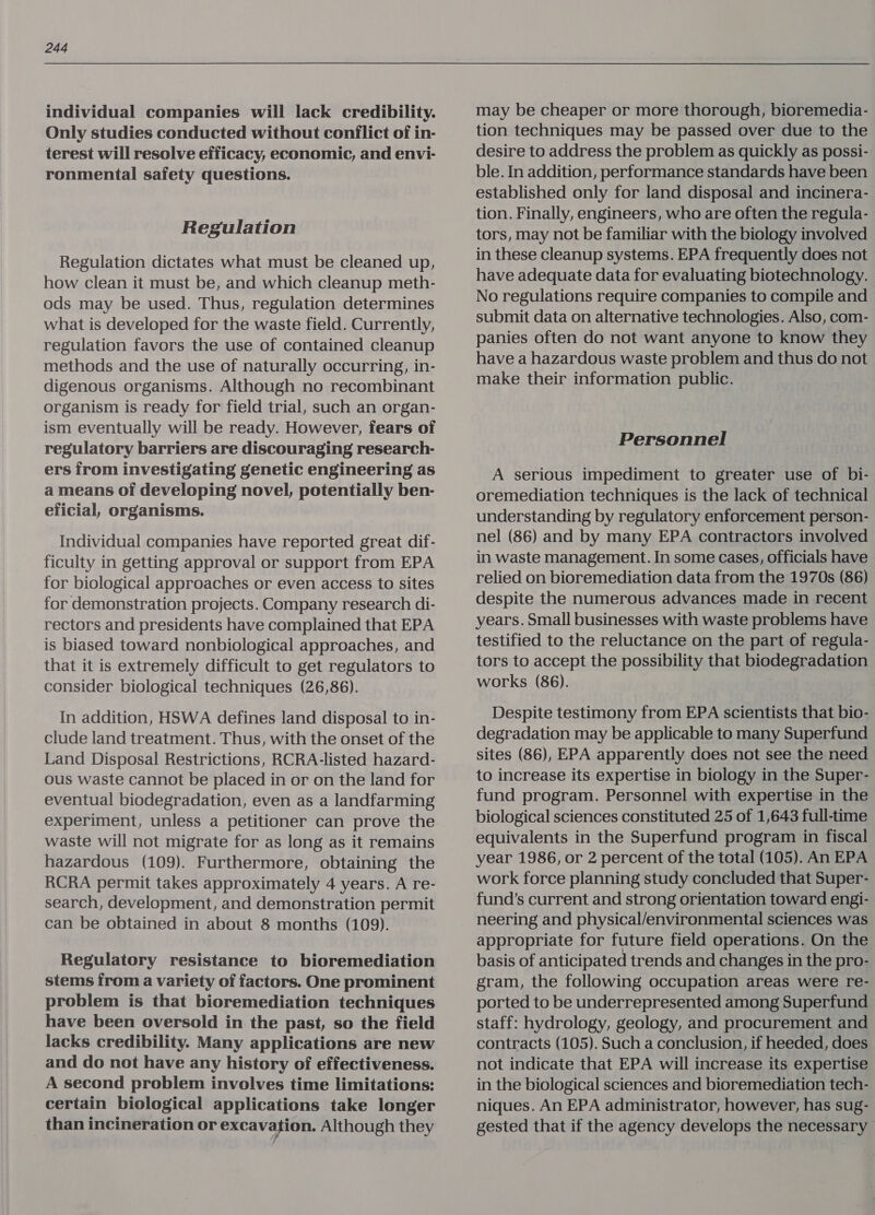 individual companies will lack credibility. Only studies conducted without conflict of in- terest will resolve efficacy, economic, and envi- ronmental safety questions. Regulation Regulation dictates what must be cleaned up, how clean it must be, and which cleanup meth- ods may be used. Thus, regulation determines what is developed for the waste field. Currently, regulation favors the use of contained cleanup methods and the use of naturally occurring, in- digenous organisms. Although no recombinant organism is ready for field trial, such an organ- ism eventually will be ready. However, fears of regulatory barriers are discouraging research- ers from investigating genetic engineering as a means of developing novel, potentially ben- eficial, organisms. Individual companies have reported great dif- ficulty in getting approval or support from EPA for biological approaches or even access to sites for demonstration projects. Company research di- rectors and presidents have complained that EPA is biased toward nonbiological approaches, and that it is extremely difficult to get regulators to consider biological techniques (26,86). In addition, HSWA defines land disposal to in- clude land treatment. Thus, with the onset of the Land Disposal Restrictions, RCRA-listed hazard- ous waste cannot be placed in or on the land for eventual biodegradation, even as a landfarming experiment, unless a petitioner can prove the waste will not migrate for as long as it remains hazardous (109). Furthermore, obtaining the RCRA permit takes approximately 4 years. A re- search, development, and demonstration permit can be obtained in about 8 months (109). Regulatory resistance to bioremediation stems from a variety of factors. One prominent problem is that bioremediation techniques have been oversold in the past, so the field lacks credibility. Many applications are new and do not have any history of effectiveness. A second problem involves time limitations: certain biological applications take longer than incineration or excavation. Although they may be cheaper or more thorough, bioremedia- tion techniques may be passed over due to the desire to address the problem as quickly as possi- ble. In addition, performance standards have been established only for land disposal and incinera- tion. Finally, engineers, who are often the regula- tors, may not be familiar with the biology involved in these cleanup systems. EPA frequently does not have adequate data for evaluating biotechnology. No regulations require companies to compile and submit data on alternative technologies. Also, com- panies often do not want anyone to know they have a hazardous waste problem and thus do not make their information public. Personnel A serious impediment to greater use of bi- oremediation techniques is the lack of technical understanding by regulatory enforcement person- nel (86) and by many EPA contractors involved in waste management. In some cases, officials have relied on bioremediation data from the 1970s (86) despite the numerous advances made in recent years. Small businesses with waste problems have testified to the reluctance on the part of regula- tors to accept the possibility that biodegradation works (86). Despite testimony from EPA scientists that bio- degradation may be applicable to many Superfund sites (86), EPA apparently does not see the need to increase its expertise in biology in the Super- fund program. Personnel with expertise in the biological sciences constituted 25 of 1,643 full-time equivalents in the Superfund program in fiscal year 1986, or 2 percent of the total (105). An EPA work force planning study concluded that Super- fund’s current and strong orientation toward engi- neering and physical/environmental sciences was appropriate for future field operations. On the basis of anticipated trends and changes in the pro- gram, the following occupation areas were re- ported to be underrepresented among Superfund staff: hydrology, geology, and procurement and contracts (105). Such a conclusion, if heeded, does not indicate that EPA will increase its expertise in the biological sciences and bioremediation tech- niques. An EPA administrator, however, has sug- gested that if the agency develops the necessary