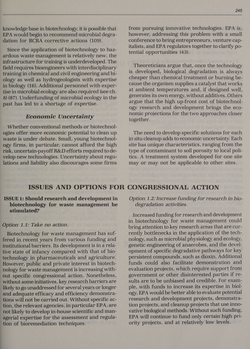 knowledge base in biotechnology, it is possible that EPA would begin to recommend microbial degra- dation for RCRA corrective actions (109). Since the application of biotechnology to haz- ardous waste management is relatively new, the infrastructure for training is underdeveloped. The field requires bioengineers with interdisciplinary training in chemical and civil engineering and bi- ology as well as hydrogeologists with expertise in biology (16). Additional personnel with exper- tise in microbial ecology are also required (see ch. 8) (87). Underfunding of microbial ecology in the past has led to a shortage of expertise. _ Economic Uncertainty Whether conventional methods or biotechnol- ogies offer more economic potential to clean up waste is under debate. Small, young biotechnol- ogy firms, in particular, cannot afford the high risk, uncertain-payoff R&amp;D efforts required to de- velop new technologies. Uncertainty about regu- lations and liability also discourages some firms 245 from pursuing innovative technologies. EPA is, however, addressing this problem with a small conference to bring entrepreneurs, venture cap- italists, and EPA regulators together to clarify po- tential opportunities (43). Theoreticians argue that, once the technology is developed, biological degradation is always cheaper than chemical treatment or burning be- cause the organism supplies a catalyst that works at ambient temperatures and, if designed well, generates its own energy, without additives. Others argue that the high up-front cost of biotechnol- ogy research and development brings the eco- nomic projections for the two approaches closer together. The need to develop specific solutions for each in situ cleanup adds to economic uncertainty. Each site has unique characteristics, ranging from the type of contaminant to soil porosity to local poli- tics. A treatment system developed for one site may or may not be applicable to other sites. ISSUE 1: Should research and development in biotechnology for waste management be stimulated? Option 1.1: Take no action. Biotechnology for waste management has suf- fered in recent years from various funding and institutional barriers. Its development is in a rela- tive state of infancy compared with that of bio- technology in pharmaceuticals and agriculture. However, public and private interest in biotech- nology for waste management is increasing with- out specific congressional action. Nonetheless, without some initiatives, key research barriers are likely to go unaddressed for several years or longer and adequate efficacy and efficiency demonstra- tions will not be carried out. Without specific ac- tion, the relevant agencies, in particular EPA, are not likely to develop in-house scientific and man- agerial expertise for the assessment and regula- tion of bioremediation techniques. Option 1.2: Increase funding for research in bio- degradation activities. Increased funding for research and development in biotechnology for waste management could bring attention to key research areas that are cur- rently bottlenecks in the application of the tech- nology, such as microbial physiology and ecology, genetic engineering of anaerobes, and the devel- opment of specific degradative pathways for key persistent compounds, such as dioxin. Additional funds could also facilitate demonstration and evaluation projects, which require support from government or other disinterested parties if re- sults are to be unbiased and credible. For exam- ple, with funds to increase its expertise in biol- ogy, EPA would be better able to evaluate potential research and development projects, demonstra- tion projects, and cleanup projects that use inno- vative biological methods. Without such funding, EPA will continue to fund only certain high pri- ority projects, and at relatively low levels.