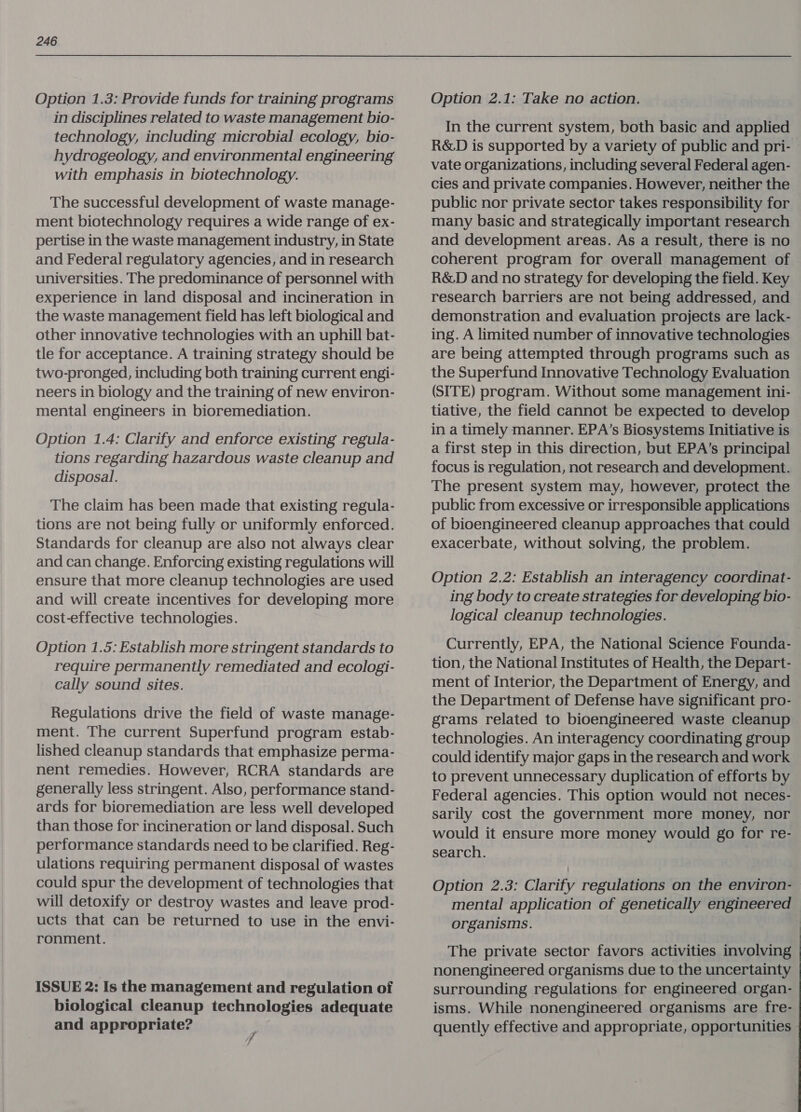 Option 1.3: Provide funds for training programs in disciplines related to waste management bio- technology, including microbial ecology, bio- hydrogeology, and environmental engineering with emphasis in biotechnology. The successful development of waste manage- ment biotechnology requires a wide range of ex- pertise in the waste management industry, in State and Federal regulatory agencies, and in research universities. The predominance of personnel with experience in land disposal and incineration in the waste management field has left biological and other innovative technologies with an uphill bat- tle for acceptance. A training strategy should be two-pronged, including both training current engi- neers in biology and the training of new environ- mental engineers in bioremediation. Option 1.4: Clarify and enforce existing regula- tions regarding hazardous waste cleanup and disposal. The claim has been made that existing regula- tions are not being fully or uniformly enforced. Standards for cleanup are also not always clear and can change. Enforcing existing regulations will ensure that more cleanup technologies are used and will create incentives for developing more cost-effective technologies. Option 1.5: Establish more stringent standards to require permanently remediated and ecologi- cally sound sites. Regulations drive the field of waste manage- ment. The current Superfund program estab- lished cleanup standards that emphasize perma- nent remedies. However, RCRA standards are generally less stringent. Also, performance stand- ards for bioremediation are less well developed than those for incineration or land disposal. Such performance standards need to be clarified. Reg- ulations requiring permanent disposal of wastes could spur the development of technologies that will detoxify or destroy wastes and leave prod- ucts that can be returned to use in the envi- ronment. ISSUE 2: Is the management and regulation of biological cleanup technologies adequate and appropriate? Option 2.1: Take no action. In the current system, both basic and applied R&D is supported by a variety of public and pri- vate organizations, including several Federal agen- cies and private companies. However, neither the public nor private sector takes responsibility for many basic and strategically important research and development areas. As a result, there is no coherent program for overall management of R&D and no strategy for developing the field. Key research barriers are not being addressed, and demonstration and evaluation projects are lack- ing. A limited number of innovative technologies are being attempted through programs such as the Superfund Innovative Technology Evaluation (SITE) program. Without some management ini- tiative, the field cannot be expected to develop in a timely manner. EPA’s Biosystems Initiative is a first step in this direction, but EPA’s principal focus is regulation, not research and development. The present system may, however, protect the public from excessive or irresponsible applications of bioengineered cleanup approaches that could exacerbate, without solving, the problem. Option 2.2: Establish an interagency coordinat- ing body to create strategies for developing bio- logical cleanup technologies. Currently, EPA, the National Science Founda- tion, the National Institutes of Health, the Depart- ment of Interior, the Department of Energy, and the Department of Defense have significant pro- grams related to bioengineered waste cleanup technologies. An interagency coordinating group could identify major gaps in the research and work to prevent unnecessary duplication of efforts by Federal agencies. This option would not neces- sarily cost the government more money, nor would it ensure more money would go for re- search. Option 2.3: Clarify regulations on the environ- mental application of genetically engineered — organisms. The private sector favors activities involving nonengineered organisms due to the uncertainty surrounding regulations for engineered organ- isms. While nonengineered organisms are fre- quently effective and appropriate, opportunities »