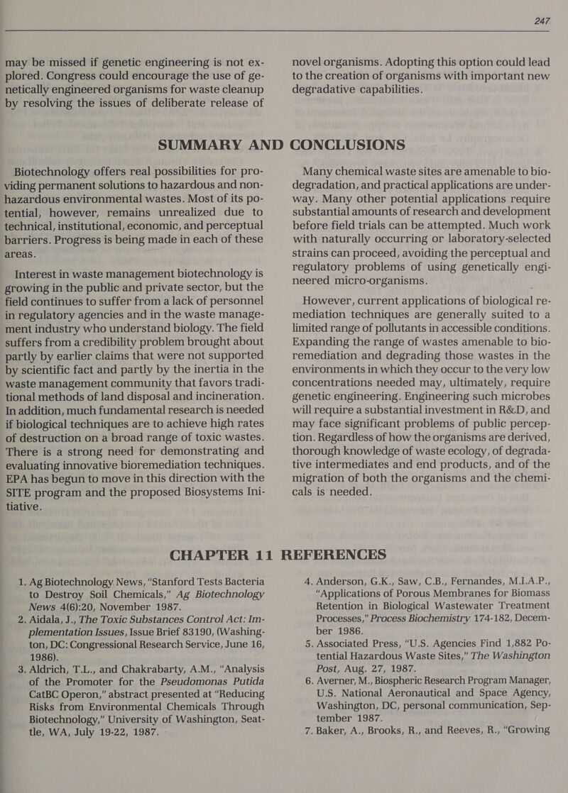 may be missed if genetic engineering is not ex- plored. Congress could encourage the use of ge- netically engineered organisms for waste cleanup by resolving the issues of deliberate release of novel organisms. Adopting this option could lead to the creation of organisms with important new degradative capabilities. Biotechnology offers real possibilities for pro- viding permanent solutions to hazardous and non- hazardous environmental wastes. Most of its po- tential, however, remains unrealized due to technical, institutional, economic, and perceptual barriers. Progress is being made in each of these areas. Interest in waste management biotechnology is growing in the public and private sector, but the field continues to suffer from a lack of personnel in regulatory agencies and in the waste manage- ment industry who understand biology. The field suffers from a credibility problem brought about partly by earlier claims that were not supported by scientific fact and partly by the inertia in the waste management community that favors tradi- tional methods of land disposal and incineration. In addition, much fundamental research is needed if biological techniques are to achieve high rates of destruction on a broad range of toxic wastes. There is a strong need for demonstrating and evaluating innovative bioremediation techniques. EPA has begun to move in this direction with the SITE program and the proposed Biosystems Ini- tiative. | Many chemical waste sites are amenable to bio- degradation, and practical applications are under- way. Many other potential applications require substantial amounts of research and development before field trials can be attempted. Much work with naturally occurring or laboratory-selected strains can proceed, avoiding the perceptual and regulatory problems of using genetically engi- neered micro-organisms. However, current applications of biological re- mediation techniques are generally suited to a limited range of pollutants in accessible conditions. Expanding the range of wastes amenable to bio- remediation and degrading those wastes in the environments in which they occur to the very low concentrations needed may, ultimately, require genetic engineering. Engineering such microbes will require a substantial investment in R&amp;D, and may face significant problems of public percep- tion. Regardless of how the organisms are derived, thorough knowledge of waste ecology, of degrada- tive intermediates and end products, and of the migration of both the organisms and the chemi- cals is needed. 1. Ag Biotechnology News, “Stanford Tests Bacteria to Destroy Soil Chemicals,” Ag Biotechnology News 4(6):20, November 1987. 2. Aidala, J., The Toxic Substances Control Act: Im- plementation Issues, Issue Brief 83190, (Washing- ton, DC: Congressional Research Service, June 16, 1986). 3. Aldrich, T.L., and Chakrabarty, A.M., “Analysis of the Promoter for the Pseudomonas Putida CatBC Operon,” abstract presented at “Reducing Risks from Environmental Chemicals Through Biotechnology,” University of Washington, Seat- tle, WA, July 19-22, 1987. - 4. Anderson, G.K., Saw, C.B., Fernandes, M.I.A.P., “Applications of Porous Membranes for Biomass Retention in Biological Wastewater Treatment Processes,” Process Biochemistry 174-182, Decem- ber 1986. 5. Associated Press, “U.S. Agencies Find 1,882 Po- tential Hazardous Waste Sites,” The Washington Post, Aug. 27, 1987. 6. Averner, M., Biospheric Research Program Manager, U.S. National Aeronautical and Space Agency, Washington, DC, personal communication, Sep- tember 1987. 7. Baker, A., Brooks, R., and Reeves, R., “Growing