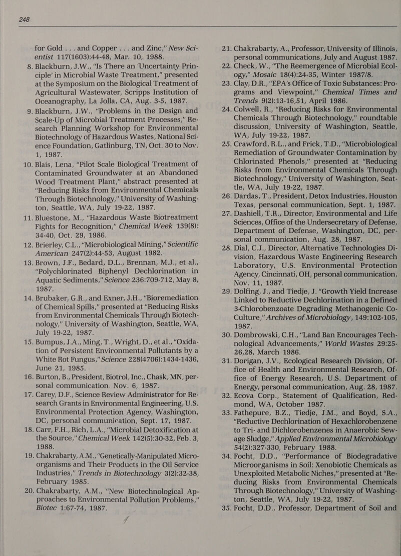 19 for Gold ...and Copper . . . and Zinc,” New Sci- entist 117(1603):44-48, Mar. 10, 1988. ciple’ in Microbial Waste Treatment,” presented at the Symposium on the Biological Treatment of Agricultural Wastewater, Scripps Institution of Oceanography, La Jolla, CA, Aug. 3-5, 1987. “Problems in the Design and Scale-Up of Microbial Treatment Processes,” Re- search Planning Workshop for Environmental Biotechnology of Hazardous Wastes, National Sci- ence Foundation, Gatlinburg, TN, Oct. 30 to Nov. Delo. Blais, Lena, “Pilot Scale Biological Treatment of Contaminated Groundwater at an Abandoned Wood Treatment Plant,” abstract presented at “Reducing Risks from Environmental Chemicals Through Biotechnology,” University of Washing- ton, Seattle, WA, July 19-22, 1987. Bluestone, M., “Hazardous Waste Biotreatment Fights for Recognition,” Chemical Week 139(8): 34-40, Oct. 29, 1986. Brierley, C.L., “Microbiological Mining,” Scientific American 247(2):44-53, August 1982. Brown, J.F., Bedard, D.L., Brennan, M.J., et al., “Polychlorinated Biphenyl Dechlorination in Aquatic Sediments,” Science 236:709-712, May 8, 1987. Brubaker, G.R., and Exner, J.H., “Bioremediation of Chemical Spills,” presented at “Reducing Risks from Environmental Chemicals Through Biotech- nology,” University of Washington, Seattle, WA, July 19-22, 1987. Bumpus, J.A., Ming, T., Wright, D., et al., “Oxida- tion of Persistent Environmental Pollutants by a White Rot Fungus,” Science 228(4706):1434-1436, June 21, 1985. Burton, B., President, Biotrol, Inc., Chask, MN, se sonal communication. Nov. 6, 1987. Carey, D.F., Science Review Administrator for Re- search Grants in Environmental Engineering, U.S. Environmental Protection Agency, Washington, DC, personal communication, Sept. 17, 1987. Carr, F.H., Rich, L.A., “Microbial Detoxification at the Source,” Chemical Week 142(5):30-32, Feb. 3, 1988. organisms and Their Products in the Oil Service Industries,” Trends in Biotechnology 3(2):32-38, February 1985. Chakrabarty, A.M., “New Biotechnological Ap- proaches to Environmental Pollution Problems,” Biotec 1:67-74, 1987. Chakrabarty, A., Professor, University of Illinois, personal communications, July and August 1987. Check, W.., “The Reemergence of Microbial Ecol- ogy,” Mosaic 18(4):24-35, Winter 1987/8. Clay, D.R., “EPA’s Office of Toxic Substances: Pro- grams and Viewpoint,” Chemical Times and Trends 9(2):13-16,51, April 1986. Colwell, R., “Reducing Risks for Environmental Chemicals Through Biotechnology,” roundtable discussion, University of Washington, Seattle, WA, July 19-22, 1987. Crawford, R.L., and Frick, T.D., “Microbiological Remediation of Groundwater Contamination by Chlorinated Phenols,” presented at “Reducing Risks from Environmental Chemicals Through Biotechnology,” University of Washington, Seat- tle, WA, July 19-22, 1987. Dardas, T., President, Detox Industries, Houston Texas, personal communication, Sept. 1, 1987. Dashiell, T.R., Director, Environmental and Life Sciences, Office of the Undersecretary of Defense, Department of Defense, Washington, DC, per- sonal communication, Aug. 28, 1987. Dial, C.J., Director, Alternative Technologies Di- vision, Hazardous Waste Engineering Research Laboratory, U.S. Environmental Protection Agency, Cincinnati, OH, personal communication, Nov. 11, 1987. Dolfing, J., and Tiedje, J. “Growth Yield Increase Linked to Reductive Dechlorination in a Defined 3-Chlorobenzoate Degrading Methanogenic Co- Culture,” Archives of Microbiology, 149:102-105, 1987. Dombrowski, C.H., “Land Ban Encourages Tech- nological Advancements,” World Wastes 29:25- 26,28, March 1986. Dorigan, J.V., Ecological Research Division, Of- fice of Health and Environmental Research, Of- fice of Energy Research, U.S. Department of Energy, personal communication, Aug. 28, 1987. Ecova Corp., Statement of Qualification, Red- mond, WA, October 1987. Fathepure, B.Z., Tiedje, J.M., and Boyd, S.A., “Reductive Dechlorination of Hexachlorobenzene to Tri- and Dichlorobenzenes in Anaerobic Sew- age Sludge,” Applied Environmental Microbiology 54(2):327-330, February 1988. Focht, D.D., “Performance of Biodegradative Microorganisms in Soil: Xenobiotic Chemicals as Unexploited Metabolic Niches,” presented at “Re- ducing Risks from Environmental Chemicals Through Biotechnology,” University of Washing- ton, Seattle, WA, July 19-22, 1987. Focht, D.D., Professor, Department of Soil and