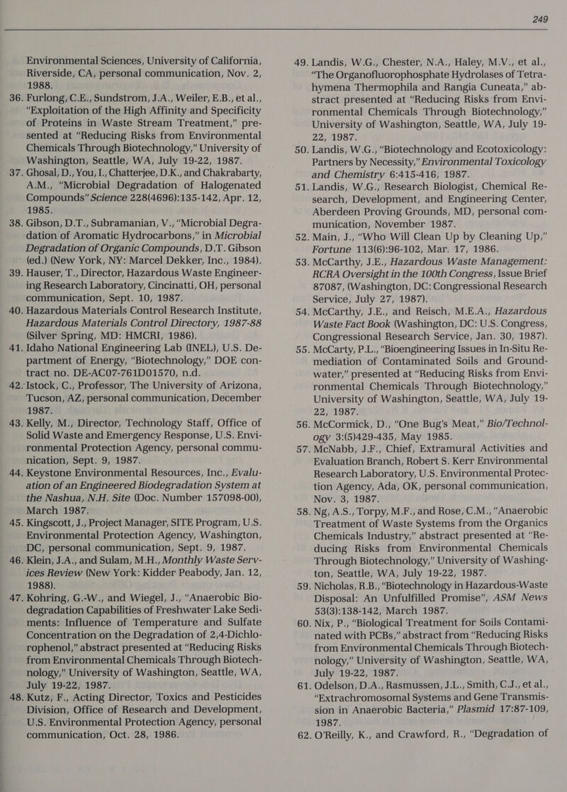 Environmental Sciences, University of California, Riverside, CA, personal communication, Nov. 2, 1988. Furlong, C.E., Sundstrom, J.A., Weiler, E.B., et al., “Exploitation of the High Affinity and Specificity of Proteins in Waste Stream Treatment,” pre- sented at “Reducing Risks from Environmental Chemicals Through Biotechnology,” University of Washington, Seattle, WA, July 19-22, 1987. Ghosal, D., You, I., Chatterjee, D.K., and Chakrabarty, A.M., “Microbial Degradation of Halogenated Compounds” Science 228(4696):135-142, Apr. 12, 1985. Gibson, D.T., Subramanian, V., “Microbial Degra- dation of Aromatic Hydrocarbons,” in Microbial Degradation of Organic Compounds, D.T. Gibson 42 Hauser, T., Director, Hazardous Waste Engineer- ing Research Laboratory, Cincinatti, OH, personal communication, Sept. 10, 1987. Hazardous Materials Control Research Institute, Hazardous Materials Control Directory, 1987-88 (Silver Spring, MD: HMCRI, 1986). Idaho National Engineering Lab (INEL), U.S. De- partment of Energy, “Biotechnology,” DOE con- tract no. DE-AC07-761D01570, n.d. Tucson, AZ, personal communication, December 1987. Kelly, M., Director, Technology Staff, Office of Solid Waste and Emergency Response, U.S. Envi- ronmental Protection Agency, personal commu- nication, Sept. 9, 1987. Keystone Environmental Resources, Inc., Evalu- ation of an Engineered Biodegradation System at the Nashua, N.H. Site (Doc. Number 157098-00), March 1987. Kingscott, J., Project Manager, SITE Program, U.S. Environmental Protection Agency, Washington, DC, personal communication, Sept. 9, 1987. Klein, J.A., and Sulam, M.H., Monthly Waste Serv- ices Review (New York: Kidder Peabody, Jan. 12, 1988). | Kohring, G.-W., and Wiegel, J., “Anaerobic Bio- degradation Capabilities of Freshwater Lake Sedi- ments: Influence of Temperature and Sulfate Concentration on the Degradation of 2,4-Dichlo- rophenol,” abstract presented at “Reducing Risks from Environmental Chemicals Through Biotech- nology,” University of Washington, Seattle, WA, July 19-22, 1987. Kutz, F., Acting Director, Toxics and Pesticides Division, Office of Research and Development, U.S. Environmental Protection Agency, personal communication, Oct. 28, 1986. 49. 249 Landis, W.G., Chester, N.A., Haley, M.V., et al., “The Organofluorophosphate Hydrolases of Tetra- hymena Thermophila and Rangia Cuneata,” ab- stract presented at “Reducing Risks from Envi- ronmental Chemicals Through Biotechnology,” University of Washington, Seattle, WA, July 19- 22, 1987. Landis, W.G., “Biotechnology and Ecotoxicology: Partners by Necessity,” Environmental Toxicology and Chemistry 6:415-416, 1987. Landis, W.G., Research Biologist, Chemical Re- search, Development, and Engineering Center, Aberdeen Proving Grounds, MD, personal com- munication, November 1987. Main, J., “Who Will Clean Up by Cleaning Up,” Fortune 113(6):96-102, Mar. 17, 1986. McCarthy, J.E., Hazardous Waste Management: RCRA Oversight in the 100th Congress, Issue Brief 87087, (Washington, DC: Congressional Research Service, July 27, 1987). McCarthy, J.E., and Reisch, M.E.A., Hazardous Waste Fact Book (Washington, DC: U.S. Congress, Congressional Research Service, Jan. 30, 1987). McCarty, P.L., “Bioengineering Issues in In-Situ Re- mediation of Contaminated Soils and Ground- water,” presented at “Reducing Risks from Envi- ronmental Chemicals Through Biotechnology,” University of Washington, Seattle, WA, July 19- 22, 1987. McCormick, D., “One Bug’s Meat,” Bio/Technol- ogy 3:(5)429-435, May 1985. McNabb, J.F., Chief, Extramural Activities and Evaluation Branch, Robert S. Kerr Environmental Research Laboratory, U.S. Environmental Protec- tion Agency, Ada, OK, personal communication, Nov. 3, 1987. Ng, A.S., Torpy, M.F., and Rose, C.M., “Anaerobic Treatment of Waste Systems from the Organics Chemicals Industry,” abstract presented at “Re- ducing Risks from Environmental Chemicals Through Biotechnology,” University of Washing- ton, Seattle, WA, July 19-22, 1987. Nicholas, R.B., “Biotechnology in Hazardous-Waste Disposal: An Unfulfilled Promise”, ASM News 53(3):138-142, March 1987. Nix, P., “Biological Treatment for Soils Contami- nated with PCBs,” abstract from “Reducing Risks from Environmental Chemicals Through Biotech- nology,” University of Washington, Seattle, WA, July 19-22, 1987. Odelson, D.A., Rasmussen, J.L., Smith, C.J., et al., “Extrachromosomal Systems and Gene Transmis- sion in Anaerobic Bacteria,” Plasmid 17:87-109, 1987. OReilly, K., and Crawford, R., “Degradation of