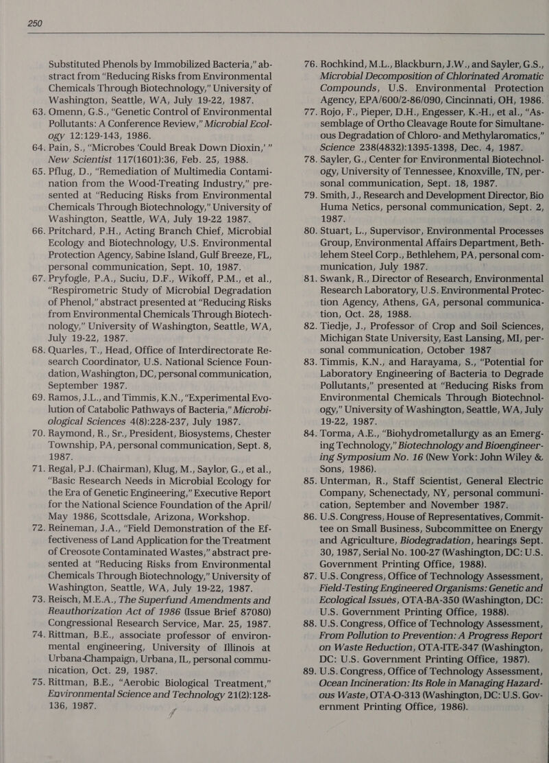  Substituted Phenols by Immobilized Bacteria,” ab- stract from “Reducing Risks from Environmental Chemicals Through Biotechnology,” University of Washington, Seattle, WA, July 19-22, 1987. Omenn, G.S., “Genetic Control of Environmental Pollutants: A Conference Review,” Microbial Ecol- ogy 12:129-143, 1986. Pain, S., “Microbes ‘Could Break Down Dioxin,’ ” New Scientist 117(1601):36, Feb. 25, 1988. Pflug, D., “Remediation of Multimedia Contami- nation from the Wood-Treating Industry,” pre- sented at “Reducing Risks from Environmental Chemicals Through Biotechnology,” University of Washington, Seattle, WA, July 19-22 1987. Pritchard, P.H., Acting Branch Chief, Microbial Ecology and Biotechnology, U.S. Environmental Protection Agency, Sabine Island, Gulf Breeze, FL, personal communication, Sept. 10, 1987. Pryfogle, P.A., Suciu, D.F., Wikoff, P.M., et al., “Respirometric Study of Microbial Degradation of Phenol,” abstract presented at “Reducing Risks from Environmental Chemicals Through Biotech- nology,” University of Washington, Seattle, WA, July 19-22, 1987. Quarles, T., Head, Office of Interdirectorate Re- search Coordinator, U.S. National Science Foun- dation, Washington, DC, personal communication, September 1987. lution of Catabolic Pathways of Bacteria,” Microbi- ological Sciences 4(8):228-237, July 1987. Raymond, R., Sr., President, Biosystems, Chester Township, PA, personal communication, Sept. 8, 1987. Regal, P.J. (Chairman), Klug, M., Saylor, G., et al., “Basic Research Needs in Microbial Ecology for the Era of Genetic Engineering,” Executive Report for the National Science Foundation of the April/ May 1986, Scottsdale, Arizona, Workshop. Reineman, J.A., “Field Demonstration of the Ef- fectiveness of Land Application for the Treatment of Creosote Contaminated Wastes,” abstract pre- sented at “Reducing Risks from Environmental Chemicals Through Biotechnology,” University of Washington, Seattle, WA, July 19-22, 1987. Reisch, M.E.A., The Superfund Amendments and Reauthorization Act of 1986 (Issue Brief 87080) Congressional Research Service, Mar. 25, 1987. Rittman, B.E., associate professor of environ- mental engineering, University of Illinois at Urbana-Champaign, Urbana, IL, personal commu- nication, Oct. 29, 1987. Rittman, B.E., “Aerobic Biological Treatment,” Environmental Science and Technology 21(2):128- 136, 1987. 7 Rochkind, M.L., Blackburn, J.W., and Sayler, G:S., Microbial Decomposition of Chlorinated Aromatic Compounds, U.S. Environmental Protection Agency, EPA/600/2-86/090, Cincinnati, OH, 1986. Rojo, F., Pieper, D.H., Engesser, K.-H., et al., “As- semblage of Ortho Cleavage Route for Simultane- ous Degradation of Chloro- and Methylaromatics,” Science 238(4832):1395-1398, Dec. 4, 1987. Sayler, G., Center for Environmental Biotechnol- ogy, University of Tennessee, Knoxville, TN, per- sonal communication, Sept. 18, 1987. Smith, J., Research and Development Director, Bio Huma Netics, personal communication, Sept. 2, 1987. Stuart, L., Supervisor, Environmental Processes Group, Environmental Affairs Department, Beth- lehem Steel Corp., Bethlehem, PA, personal com- munication, July 1987. Swank, R., Director of Research, Environmental Research Laboratory, U.S. Environmental Protec- tion Agency, Athens, GA, personal communica- tion, Oct. 28, 1988. Tiedje, J., Professor of Crop and Soil Sciences, Michigan State University, East Lansing, MI, per- sonal communication, October 1987 Timmis, K.N., and Harayama, S., “Potential for Laboratory Engineering of Bacteria to Degrade Pollutants,” presented at “Reducing Risks from Environmental Chemicals Through Biotechnol- ogy,” University of Washington, Seattle, WA, July 19-22, 1987. . Torma, A.E., “Biohydrometallurgy as an Emerg- ing Technology,” Biotechnology and Bioengineer- ing Symposium No. 16 (New York: John Wiley &amp; Sons, 1986). Unterman, R., Staff Scientist, General Electric Company, Schenectady, NY, personal communi- cation, September and November 1987. U.S. Congress, House of Representatives, Commit- tee on Small Business, Subcommittee on Energy and Agriculture, Biodegradation, hearings Sept. 30, 1987, Serial No. 100-27 (Washington, DC: U.S. Government Printing Office, 1988). U.S. Congress, Office of Technology Assessment, Field-Testing Engineered Organisms: Genetic and Ecological Issues, OTA-BA-350 (Washington, DC: U.S. Government Printing Office, 1988). U.S. Congress, Office of Technology Assessment, From Pollution to Prevention: A Progress Report on Waste Reduction, OTA-ITE-347 (Washington, DC: U.S. Government Printing Office, 1987). U.S. Congress, Office of Technology Assessment, Ocean Incineration: Its Role in Managing Hazard- | ous Waste, OTA-O-313 (Washington, DC: U.S. Gov- ernment Printing Office, 1986). 
