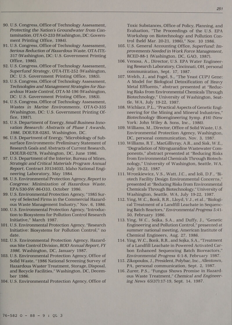  U.S. Congress, Office of Technology Assessment, Protecting the Nation’s Groundwater from Con- tamination, OTA-O-233 (Washington, DC: Govern- ment Printing Office, 1984). U.S. Congress, Office of Technology Assessment, Serious Reduction of Hazardous Waste, OTA-ITE- 317 (Washington, DC: U.S. Government Printing Office, 1986). U.S. Congress, Office of Technology Assessment, Superfund Strategy, OTA-ITE-252 (Washington, DC: U.S. Government Printing Office, 1985). U.S. Congress, Office of Technology Assessment, Technologies and Management Strategies for Haz- ardous Waste Control, OTA-M-196 (Washington, DC: U.S. Government Printing Office, 1983). U.S. Congress, Office of Technology Assessment, Wastes in Marine Environments, OTA-O-335 (Washington, DC: U.S. Government Printing Of- fice, 1987). U.S. Department of Energy, Small Business Inno- vation Research: Abstracts of Phase I Awards, 1986, DOE/ER-0285, Washington, DC. U.S. Department of Energy, “Microbiology of Sub- surface Environments: Preliminary Statement of Research Goals and Abstracts of Current Research, DOE/ER-0278, Washington, DC, June 1986. U.S. Department of the Interior, Bureau of Mines, Strategic and Critical Materials Program Annual Report, Contract JO134035, Idaho National Engi- neering Laboratory, May 1984. U.S. Environmental Protection Agency, Report to Congress: Minimization of Hazardous Waste, EPA/530-SW-86-033, October 1986. U.S. Environmental Protection Agency, “1985 Sur- vey of Selected Firms in the Commercial Hazard- ous Waste Management Industry,” Nov. 6, 1986. U.S. Environmental Protection Agency, “Introduc- tion to Biosystems for Pollution Control Research Initiative,” March 1987. U.S. Environmental Protection Agency, “Research Initiative: Biosystems for Pollution Control,” no date. U.S. Environmental Protection Agency, Hazard- ous Site Control Division, ROD Annual Report, FY 1986, Washington, DC, January 1987. U.S. Environmental Protection Agency, Office of Solid Waste, “1986 National Screening Survey of Hazardous Waster Treatment, Storage, Disposal, and Recycle Facilities,” Washington, DC, Decem- ber 1986. U.S. Environmental Protection Agency, Office of Toxic Substances, Office of Policy, Planning, and Evaluation, “The Proceedings of the U.S. EPA Workshop on Biotechnology and Pollution Con- trol (held Mar. 20-21, 1986),” Nov. 10 1986. U.S. General Accounting Office, Superfund: Im- provements Needed in Work Force Management, RCED-88-1 (Washington, DC, GAO, 1987). Venosa, A., Director, U.S. EPA Water Engineer- ing Research Laboratory, Cincinnati, OH, personal communication, Sept. 17, 1987. Welch, J., and Fogel, S., “The Yeast CUP1 Gene: A Model for Biological Detoxification of Heavy Metal Effluents,” abstract presented at “Reduc- ing Risks from Environmental Chemicals Through Biotechnology,” University of Washington, Seat- tle, WA, July 19-22, 1987. Wichlacz, P.L., “Practical Aspects of Genetic Engi- neering for the Mining and Mineral Industries,” Biotechnology (Bioengineering Symp. #16) (New York: John Wiley &amp; Sons, Inc., 1986). Williams, M., Director, Office of Solid Waste, U.S. Environmental Protection Agency, Washington, DC, personal communication, Nov. 3, 1987. Williams, R.T., MacGillivray, A.R., and Sisk, W.E., “Degradation of Nitroguanidine Wastewater Com- ponents,” abstract presented at “Reducing Risks from Environmental Chemicals Through Biotech- nology,” University of Washington, Seattle, WA, July 19-22, 1987. Wronkiewicz, V.S., Watt, J.C., and Ioli, D.F., “Bi- otech Facility Design Environmental Concerns,” presented at “Reducing Risks from Environmental Chemicals Through Biotechnology,” University of Washington, Seattle, WA, July 19-22, 1987. Ying, W.C., Bonk, R.R., Lloyd, V.J., et al., “Biologi- cal Treatment of a Landfill Leachate in Sequenc- ing Batch Reactors,” Environmental Progress 5:41- 50, February 1986. Ying, W.C., Sojka, S.A., and Duffy, J., “Genetic Engineering and Pollution Control,” presented at summer national meeting, American Institute of Chemical Engineers, Aug. 27, 1986. Ying, W.C., Bonk, R.R., and Sojka, S.A., “Treatment of a Landfill Leachate in Powered Activated Car- bon Enhanced Sequencing Batch Bioreactors,” Environmental Progress 6:1-8, February 1987. Zikopoulos, J., President, Polybac, Inc., Allentown, PA, personal communication, Sept. 2, 1987. Zurer, P.S., “Fungus Shows Promise in Hazard- ous Waste Treatment,” Chemical and Engineer- ing News 65(37):17-19, Sept. 14, 1987.