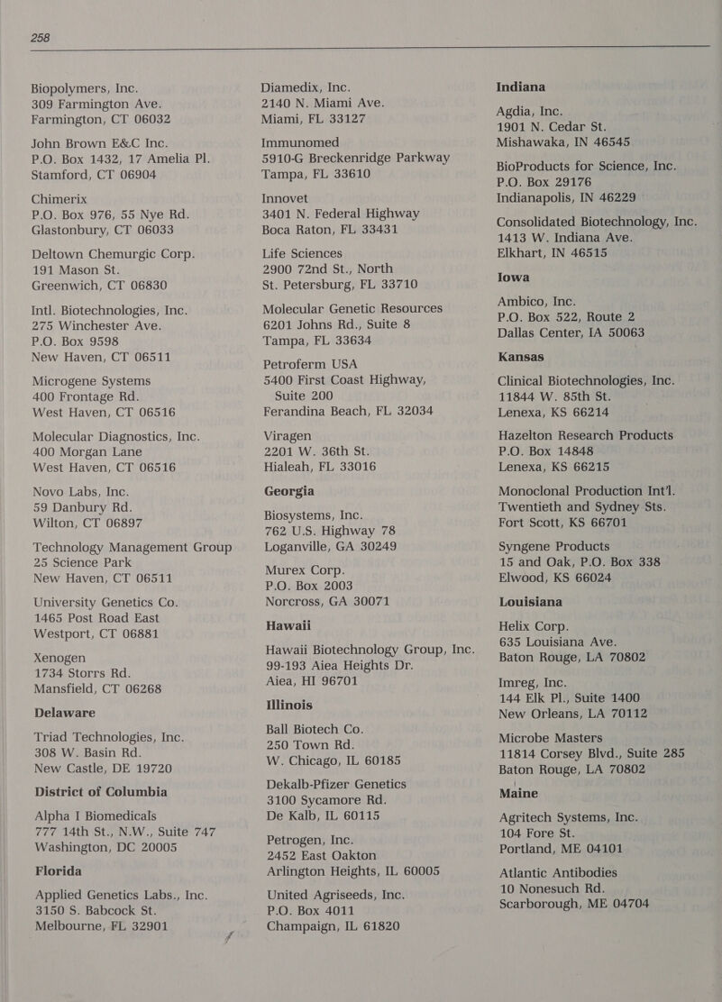 Biopolymers, Inc. 309 Farmington Ave. Farmington, CT 06032 John Brown E&amp;C Inc. P.O. Box 1432, 17 Amelia Pl. Stamford, CT 06904 Chimerix P.O. Box 976, 55 Nye Rd. Glastonbury, CT 06033 Deltown Chemurgic Corp. 191 Mason St. Greenwich, CT 06830 Intl. Biotechnologies, Inc. 275 Winchester Ave. P.O. Box 9598 New Haven, CT 06511 Microgene Systems 400 Frontage Rd. West Haven, CT 06516 Molecular Diagnostics, Inc. 400 Morgan Lane West Haven, CT 06516 Novo Labs, Inc. 59 Danbury Rd. Wilton, CT 06897 Technology Management Group 25 Science Park New Haven, CT 06511 University Genetics Co. 1465 Post Road East Westport, CT 06881 Xenogen 1734 Storrs Rd. Mansfield, CT 06268 Delaware Triad Technologies, Inc. 308 W. Basin Rd. New Castle, DE 19720 District of Columbia Alpha I Biomedicals 777 14th St., N.W., Suite 747 Washington, DC 20005 Florida Applied Genetics Labs., Inc. 3150 S. Babcock St. Melbourne, FL 32901 Diamedix, Inc. 2140 N. Miami Ave. Miami, FL 33127 Immunomed 5910-G Breckenridge Parkway Tampa, FL 33610 Innovet 3401 N. Federal Highway Boca Raton, FL 33431 Life Sciences 2900 72nd St., North St. Petersburg, FL 33710 Molecular Genetic Resources 6201 Johns Rd., Suite 8 Tampa, FL 33634 Petroferm USA 5400 First Coast Highway, Suite 200 Ferandina Beach, FL 32034 Viragen 2201 W. 36th St. Hialeah, FL 33016 Georgia Biosystems, Inc. 762 U.S. Highway 78 Loganville, GA 30249 Murex Corp. P.O. Box 2003 Norcross, GA 30071 Hawaii 99-193 Aiea Heights Dr. Aiea, HI 96701 Illinois Ball Biotech Co. 250 Town Rd. W. Chicago, IL 60185 Dekalb-Pfizer Genetics 3100 Sycamore Rd. De Kalb, IL 60115 Petrogen, Inc. 2452 East Oakton Arlington Heights, IL 60005 United Agriseeds, Inc. P.O. Box 4011 Champaign, IL 61820 Indiana Agdia, Inc. 1901 N. Cedar St. Mishawaka, IN 46545 BioProducts for Science, Inc. P.O. Box 29176 Indianapolis, IN 46229 © Consolidated Biotechnology, Inc. 1413 W. Indiana Ave. Elkhart, IN 46515 Iowa Ambico, Inc. P.O. Box 522, Route 2 Dallas Center, IA 50063 Kansas Clinical Biotechnologies, Inc. 11844 W. 85th St. Lenexa, KS 66214 Hazelton Research Products P.O. Box 14848 Lenexa, KS 66215 Monoclonal Production Int’. Twentieth and Sydney Sts. Fort Scott, KS 66701 Syngene Products 15 and Oak, P.O. Box 338 Elwood, KS 66024 Louisiana Helix Corp. 635 Louisiana Ave. Baton Rouge, LA 70802 Imreg, Inc. 144 Elk Pl., Suite 1400 New Orleans, LA 70112 Microbe Masters 11814 Corsey Blvd., Suite 285 Baton Rouge, LA 70802 Maine Agritech Systems, Inc. 104 Fore St. Portland, ME 04101 Atlantic Antibodies 10 Nonesuch Rd. Scarborough, ME 04704