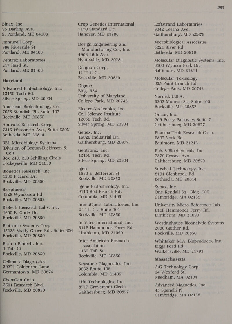 Binax, Inc. 95 Darling Ave. S. Portland, ME 04106 Immucell Corp. 966 Riverside St. Portland, ME 04103 Ventrex Laboratories 217 Read St. Portland, ME 01403 Maryland Advanced Biotechnology, Inc. 12150 Tech Rd. Silver Spring, MD 20904 American Biotechnology Co. 7658 Standish Pl., Suite 107 Rockville, MD 20855 Andrulis Research Corp. 7315 Wisconsin Ave., Suite 650N Bethesda, MD 20814 BBL Microbiology Systems (Division of Becton-Dickinson &amp; Co.) Box 243, 250 Schilling Circle Cockeysville, MD 21030 Bionetics Research, Inc. 1330 Piccard Dr. Rockville, MD 20850 Biospherics 4928 Wyaconda Rd. Rockville, MD 20852 Biotech Research Labs, Inc. 1600 E. Gude Dr. Rockville, MD 20850 _Biotronic Systems Corp. 15225 Shady Grove Rd., Suite 306 Rockville, MD 20850 Braton Biotech, Inc. 1 Taft Ct. Rockville, MD 20850 Cellmark Diagnostics 20271 Goldenrod Lane | Germantown, MD 20874 ChemGen Corp. : 2501 Research Blvd. | Rockville, MD 20850 : | b Crop Genetics International 7170 Standard Dr. Hanover, MD 21706 Design Engineering and Manufacturing Co., Inc. 4906 46th Ave. Hyattsville, MD 20781 Diagnon Corp. 11 Taft Ct. Rockville, MD 20850 Digene Bldg. 334 University of Maryland College Park, MD 20742 Electro-Nucleonics, Inc. Cell Science Institute 12050 Tech Rd. Silver Spring, MD 20904 Genex, Inc. 16020 Industrial Dr. Gaithersburg, MD 20877 Gentronix, Inc. 12150 Tech Rd. Silver Spring, MD 20904 Igen 1530 E. Jefferson St. Rockville, MD 20852 Igene Biotechnology, Inc. 9110 Red Branch Rd. Columbia, MD 21405 2 Taft Ct., Suite 101 Rockville, MD 20850 In Vitro International, Inc. 611P Hammonds Ferry Rd. Linthicum, MD 21090 Inter-American Research Association 1160 Taft St. Rockville, MD 20850 Keystone Diagnostics, Inc. 9062 Route 108 Columbia, MD 21405 Life Technologies, Inc. 8717 Grovemont Circle Gaithersburg, MD 20877 259 Loftstrand Laboratories 8042 Cessna Ave. Gaithersburg, MD 20879 Microbiological Associates 5221 River Rd. Bethesda, MD 20816 Molecular Diagnostic Systems, Inc. 3100 Wyman Park Dr. Baltimore, MD 21211 Molecular Toxicology 335 Paint Branch Rd. College Park, MD 20742 Nordisk-U.S.A. 3202 Monroe St., Suite 100 Rockville, MD 20852 Oncor, Inc. 209 Perry Parkway, Suite 7 Gaithersburg, MD 20877 Pharma-Tech Research Corp. 6807 York Rd. Baltimore, MD 21212 P &amp; S Biochemicals, Inc. 7879 Cessna Ave. Gaithersburg, MD 20879 Survival Technology, Inc. 8101 Glenbrook Rd. Bethesda, MD 20814 Synax, Inc. One Kendall Sq., Bldg. 700 Cambridge, MA 02139 University Micro Reference Lab 611P Hammonds Ferry Rd. Linthicum, MD 21090 Westinghouse Bioanalytic Systems 2096 Gaither Rd. Rockville, MD 20850 Whittaker M.A. Bioproducts, Inc. Biggs Ford Rd. Walkersville, MD 21793 Massachusetts A/G Technology Corp. 34 Wexford St. Needham, MA 02194 Advanced Magnetics, Inc. 45 Spenelli Pl. Cambridge, MA 02138