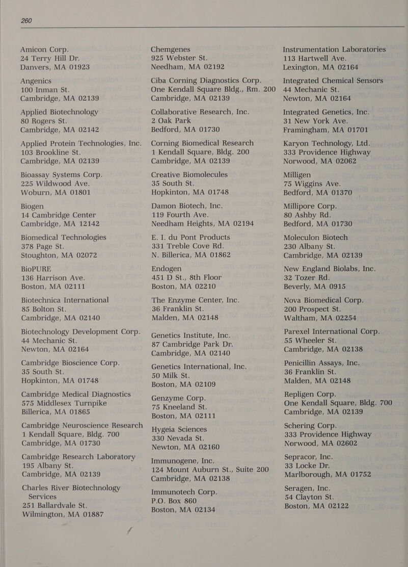  Amicon Corp. 24 Terry Hill Dr. Danvers, MA 01923 Angenics 100 Inman St. Cambridge, MA 02139 Applied Biotechnology 80 Rogers St. Cambridge, MA 02142 Applied Protein Technologies, Inc. 103 Brookline St. Cambridge, MA 02139 Bioassay Systems Corp. 225 Wildwood Ave. Woburn, MA 01801 Biogen 14 Cambridge Center Cambridge, MA 12142 Biomedical Technologies 378 Page St. Stoughton, MA 02072 BioPURE 136 Harrison Ave. Boston, MA 02111 Biotechnica International 85 Bolton St. Cambridge, MA 02140 Biotechnology Development Corp. 44 Mechanic St. Newton, MA 02164 Cambridge Bioscience Corp. 35 South St. Hopkinton, MA 01748 Cambridge Medical Diagnostics 575 Middlesex Turnpike Billerica, MA 01865 Cambridge Neuroscience Research 1 Kendall Square, Bldg. 700 Cambridge, MA 01730 Cambridge Research Laboratory 195 Albany St. Cambridge, MA 02139 Charles River Biotechnology Services 251 Ballardvale St. Wilmington, MA 01887 Chemgenes 925 Webster St. Needham, MA 02192 Ciba Corning Diagnostics Corp. One Kendall Square Bldg., Rm. 200 Cambridge, MA 02139 Collaborative Research, Inc. 2 Oak Park Bedford, MA 01730 Corning Biomedical Research 1 Kendall Square, Bldg. 200 Cambridge, MA 02139 Creative Biomolecules 35 South St. Hopkinton, MA 01748 Damon Biotech, Inc. 119 Fourth Ave. Needham Heights, MA 02194 E. I. du Pont Products 331 Treble Cove Rd. N. Billerica, MA 01862 Endogen 451 D St., 8th Floor Boston, MA 02210 The Enzyme Center, Inc. 36 Franklin St. Malden, MA 02148 Genetics Institute, Inc. 87 Cambridge Park Dr. Cambridge, MA 02140 Genetics International, Inc. 50 Milk St. Boston, MA 02109 Genzyme Corp. 75 Kneeland St. Boston, MA 02111 Hygeia Sciences 330 Nevada St. Newton, MA 02160 Immunogene, Inc. 124 Mount Auburn St., Suite 200 Cambridge, MA 02138 Immunotech Corp. P.O. Box 860 Boston, MA 02134 Instrumentation Laboratories 113 Hartwell Ave. Lexington, MA 02164 Integrated Chemical Sensors 44 Mechanic St. Newton, MA 02164 Integrated Genetics, Inc. 31 New York Ave. Framingham, MA 01701 Karyon Technology, Ltd. 333 Providence Highway Norwood, MA 02062 Milligen 75 Wiggins Ave. Bedford, MA 01370 Millipore Corp. 80 Ashby Rd. Bedford, MA 01730 Moleculon Biotech 230 Albany St. Cambridge, MA 02139 New England Biolabs, Inc. 32 Tozer Rd. Beverly, MA 0915 Nova Biomedical Corp. 200 Prospect St. Waltham, MA 02254 Parexel International Corp. 55 Wheeler St. Cambridge, MA 02138 Penicillin Assays, Inc. 36 Franklin St. Malden, MA 02148 Repligen Corp. One Kendall Square, Bldg. 700 Cambridge, MA 02139 Schering Corp. 333 Providence Highway Norwood, MA 02602 Sepracor, Inc. 33 Locke Dr. Marlborough, MA 01752 Seragen, Inc. 54 Clayton St. Boston, MA 02122