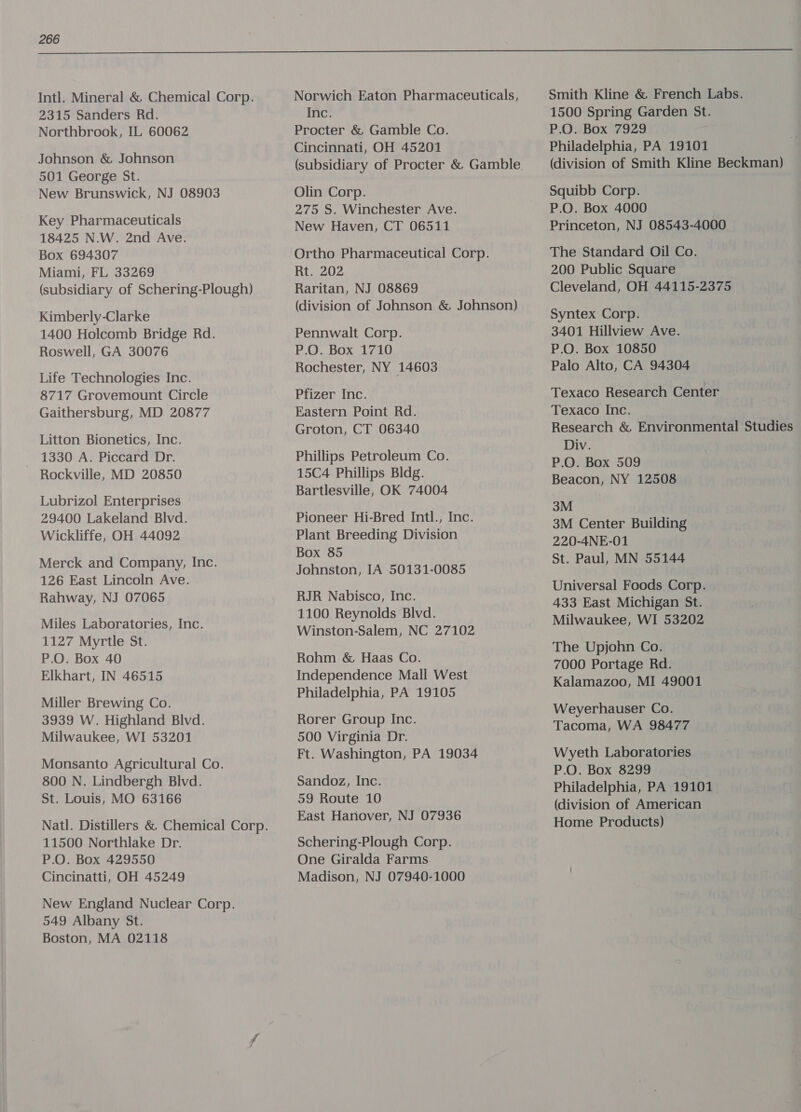  Intl. Mineral &amp; Chemical Corp. 2315 Sanders Rd. Northbrook, IL 60062 Johnson &amp; Johnson 501 George St. New Brunswick, NJ 08903 Key Pharmaceuticals 18425 N.W. 2nd Ave. Box 694307 Miami, FL 33269 (subsidiary of Schering-Plough) Kimberly-Clarke 1400 Holcomb Bridge Rd. Roswell, GA 30076 Life Technologies Inc. 8717 Grovemount Circle Gaithersburg, MD 20877 Litton Bionetics, Inc. 1330 A. Piccard Dr. Rockville, MD 20850 Lubrizol Enterprises 29400 Lakeland Blvd. Wickliffe, OH 44092 Merck and Company, Inc. 126 East Lincoln Ave. Rahway, NJ 07065 Miles Laboratories, Inc. 1127 Myrtle St. P.O. Box 40 Elkhart, IN 46515 Miller Brewing Co. 3939 W. Highland Blvd. Milwaukee, WI 53201 Monsanto Agricultural Co. 800 N. Lindbergh Blvd. St. Louis, MO 63166 11500 Northlake Dr. P.O. Box 429550 Cincinatti, OH 45249 New England Nuclear Corp. 549 Albany St. Boston, MA 02118 Norwich Eaton Pharmaceuticals, Inc. Procter &amp; Gamble Co. Cincinnati, OH 45201 Olin Corp. 275 S. Winchester Ave. New Haven, CT 06511 Ortho Pharmaceutical Corp. Rt. 202 Raritan, NJ 08869 (division of Johnson &amp; Johnson) Pennwalt Corp. P.O. Box 1710 Rochester, NY 14603 Pfizer Inc. Eastern Point Rd. Groton, CT 06340 Phillips Petroleum Co. 15C4 Phillips Bldg. Bartlesville, OK 74004 Pioneer Hi-Bred Intl., Inc. Plant Breeding Division Box 85 Johnston, IA 50131-0085 RJR Nabisco, Inc. 1100 Reynolds Blvd. Winston-Salem, NC 27102 Rohm &amp; Haas Co. Independence Mall West Philadelphia, PA 19105 Rorer Group Inc. 500 Virginia Dr. Ft. Washington, PA 19034 Sandoz, Inc. 59 Route 10 East Hanover, NJ 07936 Schering-Plough Corp. One Giralda Farms Madison, NJ 07940-1000 Smith Kline &amp; French Labs. 1500 Spring Garden St. P.O. Box 7929 Philadelphia, PA 19101 (division of Smith Kline Beckman) Squibb Corp. P.O. Box 4000 . Princeton, NJ 08543-4000 The Standard Oil Co. 200 Public Square Cleveland, OH 44115-2375 Syntex Corp. 3401 Hillview Ave. P.O. Box 10850 Palo Alto, CA 94304 Texaco Research Center Texaco Inc. Research &amp; Environmental Studies Div. P.O. Box 509 Beacon, NY 12508 3M 3M Center Building 220-4NE-01 St. Paul, MN 55144 Universal Foods Corp. 433 East Michigan St. Milwaukee, WI 53202 The Upjohn Co. 7000 Portage Rd. Kalamazoo, MI 49001 Weyerhauser Co. Tacoma, WA 98477 Wyeth Laboratories P.O. Box 8299 Philadelphia, PA 19101 (division of American Home Products)