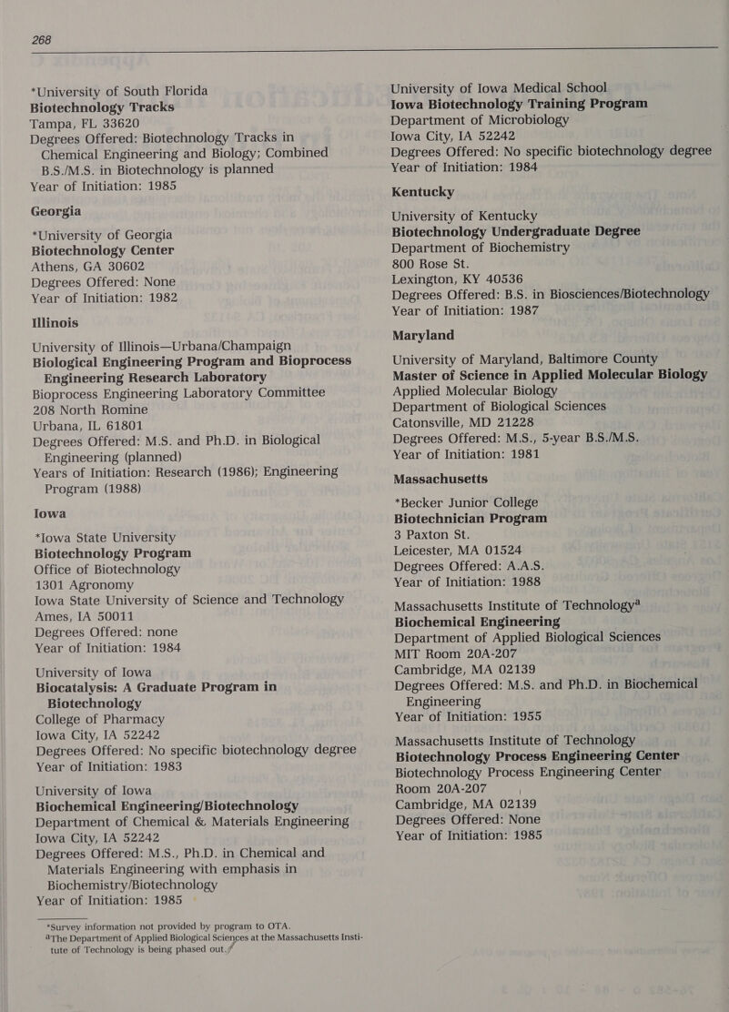 *University of South Florida Biotechnology Tracks Tampa, FL 33620 Degrees Offered: Biotechnology Tracks in Chemical Engineering and Biology; Combined B.S./M.S. in Biotechnology is planned Year of Initiation: 1985 Georgia *University of Georgia Biotechnology Center Athens, GA 30602 Degrees Offered: None Year of Initiation: 1982 Illinois University of Illinois—Urbana/Champaign Biological Engineering Program and Bioprocess Engineering Research Laboratory Bioprocess Engineering Laboratory Committee 208 North Romine Urbana, IL 61801 Degrees Offered: M.S. and Ph.D. in Biological Engineering (planned) Years of Initiation: Research (1986); Engineering Program (1988) lowa *Iowa State University Biotechnology Program Office of Biotechnology 1301 Agronomy Iowa State University of Science and Technology Ames, IA 50011 Degrees Offered: none Year of Initiation: 1984 University of Iowa Biocatalysis: A Graduate Program in Biotechnology College of Pharmacy lowa City, IA 52242 Degrees Offered: No specific biotechnology degree Year of Initiation: 1983 University of Iowa Biochemical Engineering/ Biotechnology Department of Chemical &amp; Materials Engineering Iowa City, IA 52242 Degrees Offered: M.S., Ph.D. in Chemical and Materials Engineering with emphasis in Biochemistry/Biotechnology Year of Initiation: 1985 *Survey information not provided by program to OTA. tute of Technology is being phased out. University of Iowa Medical School Iowa Biotechnology Training Program Department of Microbiology Iowa City, IA 52242 Degrees Offered: No specific biotechnology degree Year of Initiation: 1984 Kentucky University of Kentucky Biotechnology Undergraduate Degree Department of Biochemistry 800 Rose St. Lexington, KY 40536 Degrees Offered: B.S. in Biosciences/Biotechnology Year of Initiation: 1987 Maryland University of Maryland, Baltimore County Master of Science in Applied Molecular Biology Applied Molecular Biology Department of Biological Sciences Catonsville, MD 21228 Degrees Offered: M.S., 5-year B.S./M.S. Year of Initiation: 1981 Massachusetts *Becker Junior College Biotechnician Program 3 Paxton St. Leicester, MA 01524 Degrees Offered: A.A.S. Year of Initiation: 1988 Massachusetts Institute of Technology* Biochemical Engineering Department of Applied Biological Sciences MIT Room 20A-207 Cambridge, MA 02139 Degrees Offered: M.S. and Ph.D. in Biochemical Engineering Year of Initiation: 1955 Massachusetts Institute of Technology Biotechnology Process Engineering Center Biotechnology Process Engineering Center Room 20A-207 Cambridge, MA 02139 Degrees Offered: None