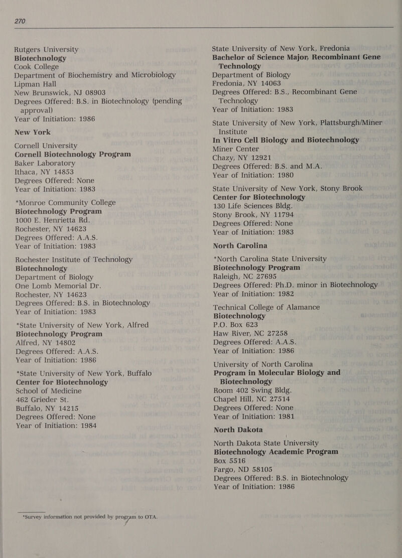 Rutgers University Biotechnology Cook College Department of Biochemistry and Microbiology Lipman Hall New Brunswick, NJ 08903 Degrees Offered: B.S. in Biotechnology (pending approval) Year of Initiation: 1986 New York Cornell University Cornell Biotechnology Program Baker Laboratory Ithaca, NY 14853 Degrees Offered: None Year of Initiation: 1983 *Monroe Community College Biotechnology Program 1000 E. Henrietta Rd. Rochester, NY 14623 Degrees Offered: A.A.S. Year of Initiation: 1983 Rochester Institute of Technology Biotechnology Department of Biology One Lomb Memorial Dr. Rochester, NY 14623 Degrees Offered: B.S. in Biotechnology Year of Initiation: 1983 *State University of New York, Alfred Biotechnology Program Alfred, NY 14802 Degrees Offered: A.A.S. Year of Initiation: 1986 *State University of New York, Buffalo Center for Biotechnology School of Medicine 462 Grieder St. Buffalo, NY 14215 Degrees Offered: None Year of Initiation: 1984 *Survey information not provided by ahs peg to OTA. State University of New York, Fredonia Bachelor of Science Major, Recombinant Gene Technology Department of Biology Fredonia, NY 14063 Degrees Offered: B.S., Recombinant Gene Technology Year of Initiation: 1983 State University of New York, Plattsburgh/Miner Institute In Vitro Cell Biology and Biotechnology Miner Center Chazy, NY 12921 Degrees Offered: B.S. and M.A. Year of Initiation: 1980 State University of New York, Stony Brook Center for Biotechnology 130 Life Sciences Bldg. Stony Brook, NY 11794 Degrees Offered: None Year of Initiation: 1983 North Carolina *North Carolina State University Biotechnology Program Raleigh, NC 27695 Degrees Offered: Ph.D. minor in Biotechnology Year of Initiation: 1982 Technical College of Alamance Biotechnology P.O. Box 623 Haw River, NC 27258 Degrees Offered: A.A.S. Year of Initiation: 1986 University of North Carolina Program in Molecular Biology and Biotechnology Room 402 Swing Bldg. Chapel Hill, NC 27514 Degrees Offered: None Year of Initiation: 1981 North Dakota North Dakota State University Biotechnology Academic Program Box 5516 Fargo, ND 58105 Degrees Offered: B.S. in Biotechnology
