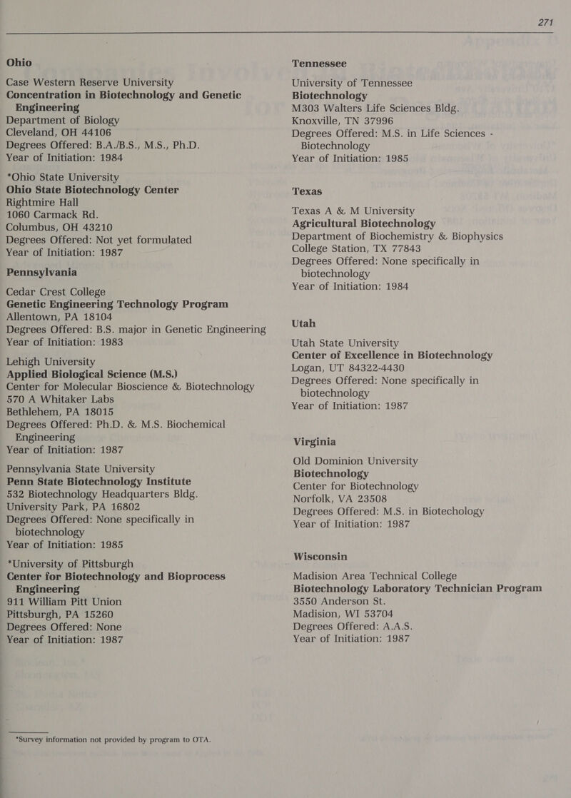  Ohio Case Western Reserve University Concentration in Biotechnology and Genetic Engineering Department of Biology Cleveland, OH 44106 Degrees Offered: B.A./B.S., M.S., Ph.D. Year of Initiation: 1984 *Ohio State University Ohio State Biotechnology Center Rightmire Hall 1060 Carmack Rd. Columbus, OH 43210 Degrees Offered: Not yet formulated Year of Initiation: 1987 Pennsylvania Cedar Crest College Genetic Engineering Technology Program Allentown, PA 18104 Degrees Offered: B.S. major in Genetic Engineering Year of Initiation: 1983 Lehigh University Applied Biological Science (M.S.) Center for Molecular Bioscience &amp; Biotechnology 570 A Whitaker Labs Bethlehem, PA 18015 Degrees Offered: Ph.D. &amp; M.S. Biochemical Engineering Year of Initiation: 1987 Pennsylvania State University Penn State Biotechnology Institute 532 Biotechnology Headquarters Bldg. University Park, PA 16802 Degrees Offered: None specifically in biotechnology Year of Initiation: 1985 *University of Pittsburgh Center for Biotechnology and Bioprocess Engineering 911 William Pitt Union Pittsburgh, PA 15260 Degrees Offered: None *Survey information not provided by program to OTA. Tennessee University of Tennessee Biotechnology M303 Walters Life Sciences Bldg. Knoxville, TN 37996 Degrees Offered: M.S. in Life Sciences - Biotechnology Year of Initiation: 1985 Texas Texas A &amp; M University Agricultural Biotechnology Department of Biochemistry &amp; Biophysics College Station, TX 77843 Degrees Offered: None specifically in biotechnology Year of Initiation: 1984 Utah Utah State University Center of Excellence in Biotechnology Logan, UT 84322-4430 Degrees Offered: None specifically in biotechnology Year of Initiation: 1987 Virginia Old Dominion University Biotechnology Center for Biotechnology Norfolk, VA 23508 Degrees Offered: M.S. in Biotechology Year of Initiation: 1987 Wisconsin Madision Area Technical College Biotechnology Laboratory Technician Program 3550 Anderson St. Madision, WI 53704 Degrees Offered: A.A.S.