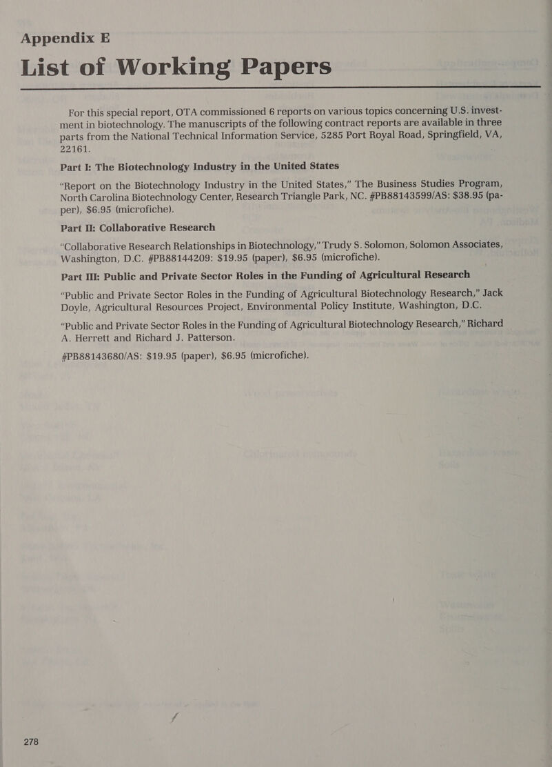  278 For this special report, OTA commissioned 6 reports on various topics concerning U.S. invest- ment in biotechnology. The manuscripts of the following contract reports are available in three parts from the National Technical Information Service, 5285 Port Royal Road, Springfield, VA, 22161. Part I: The Biotechnology Industry in the United States “Report on the Biotechnology Industry in the United States,” The Business Studies Program, North Carolina Biotechnology Center, Research Triangle Park, NC. #PB88143599/AS: $38.95 (pa- per), $6.95 (microfiche). Part I: Collaborative Research “Collaborative Research Relationships in Biotechnology,” Trudy S. Solomon, Solomon Associates, Washington, D.C. #PB88144209: $19.95 (paper), $6.95 (microfiche). Part Il: Public and Private Sector Roles in the Funding of Agricultural Research “Public and Private Sector Roles in the Funding of Agricultural Biotechnology Research,” Jack Doyle, Agricultural Resources Project, Environmental Policy Institute, Washington, D.C. “Public and Private Sector Roles in the Funding of Agricultural Biotechnology Research,” Richard A. Herrett and Richard J. Patterson. #PB88143680/AS: $19.95 (paper), $6.95 (microfiche).