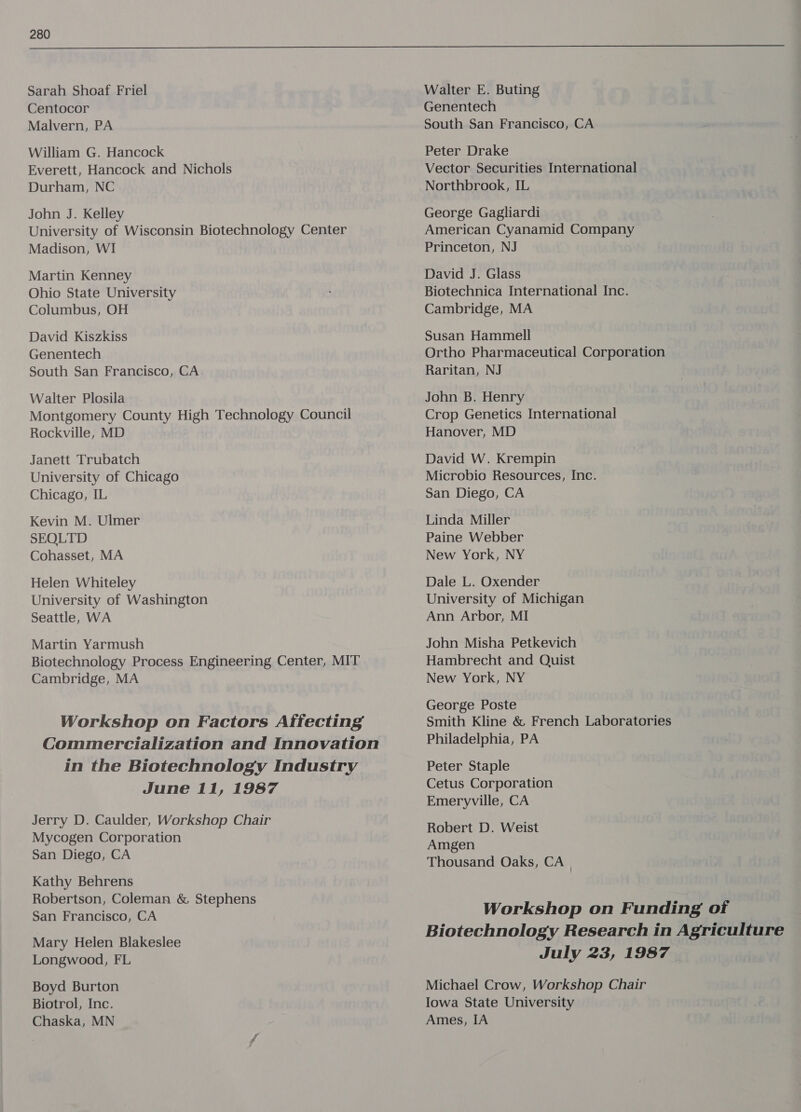  Sarah Shoaf Friel Centocor Malvern, PA William G. Hancock Everett, Hancock and Nichols Durham, NC John J. Kelley University of Wisconsin Biotechnology Center Madison, WI Martin Kenney Ohio State University Columbus, OH David Kiszkiss Genentech South San Francisco, CA Walter Plosila Montgomery County High Technology Council Rockville, MD Janett Trubatch University of Chicago Chicago, IL Kevin M. Ulmer SEOLTD Cohasset, MA Helen Whiteley University of Washington Seattle, WA Martin Yarmush Biotechnology Process Engineering Center, MIT Cambridge, MA Workshop on Factors Affecting Commercialization and Innovation in the Biotechnology Industry June 11, 1987 Jerry D. Caulder, Workshop Chair Mycogen Corporation San Diego, CA Kathy Behrens Robertson, Coleman &amp; Stephens San Francisco, CA Mary Helen Blakeslee Longwood, FL Boyd Burton Biotrol, Inc. Chaska, MN Walter E. Buting Genentech South San Francisco, CA Peter Drake Vector Securities International Northbrook, IL George Gagliardi American Cyanamid Company Princeton, NJ David J. Glass Biotechnica International Inc. Cambridge, MA Susan Hammell Ortho Pharmaceutical Corporation Raritan, NJ John B. Henry Crop Genetics International Hanover, MD David W. Krempin Microbio Resources, Inc. San Diego, CA Linda Miller Paine Webber New York, NY Dale L. Oxender University of Michigan Ann Arbor, MI John Misha Petkevich Hambrecht and Quist New York, NY George Poste Smith Kline &amp; French Laboratories Philadelphia, PA Peter Staple Cetus Corporation Emeryville, CA Robert D. Weist Amgen Thousand Oaks, CA | Workshop on Funding of Biotechnology Research in Agriculture July 23, 1987 Michael Crow, Workshop Chair Iowa State University Ames, IA