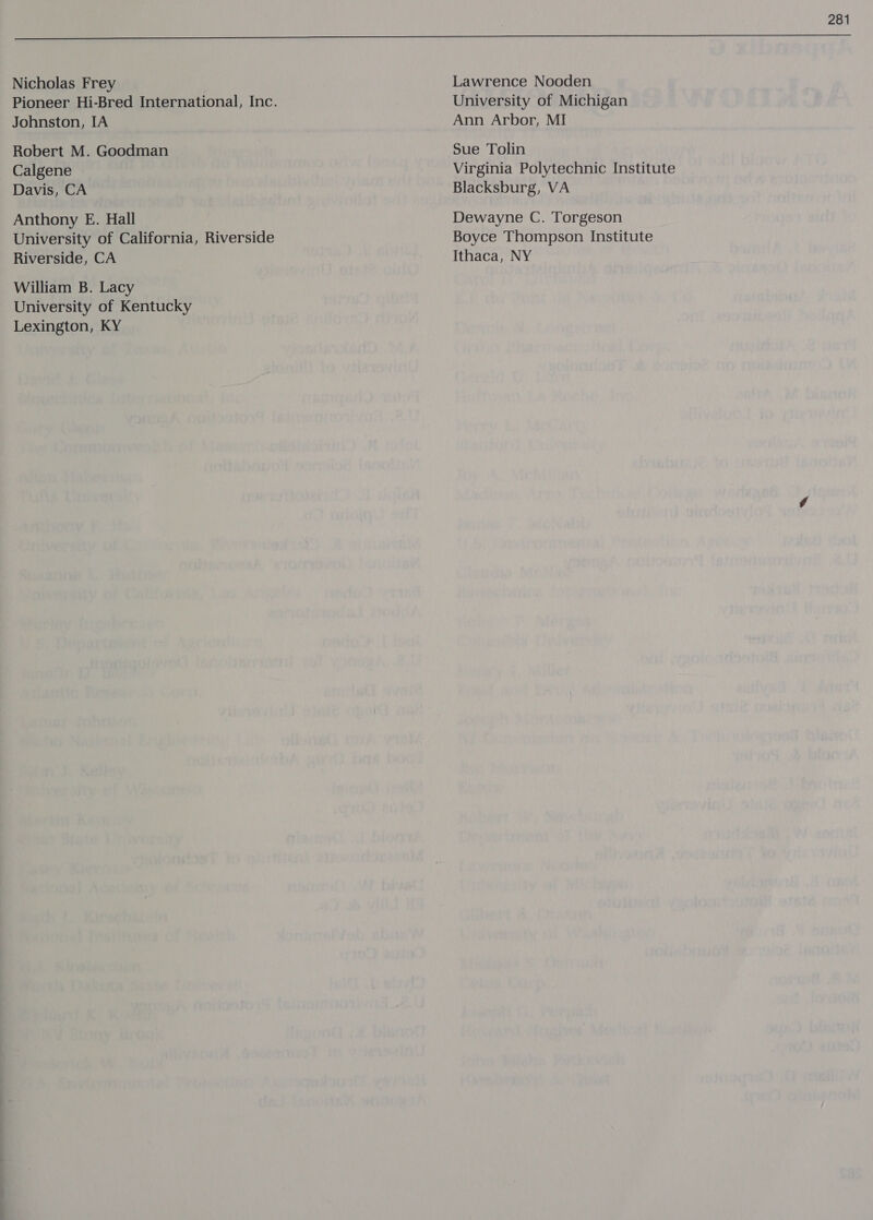 Nicholas Frey Johnston, IA Robert M. Goodman Calgene Davis, CA Anthony E. Hall University of California, Riverside Riverside, CA William B. Lacy University of Kentucky Lexington, KY Lawrence Nooden University of Michigan Ann Arbor, MI Sue Tolin Virginia Polytechnic Institute Blacksburg, VA Dewayne C. Torgeson Boyce Thompson Institute Ithaca, NY