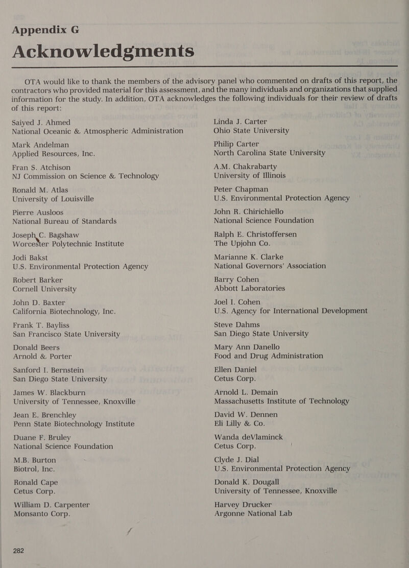 Acknowledgments OTA would like to thank the members of the advisory panel who commented on drafts of this report, the contractors who provided material for this assessment, and the many individuals and organizations that supplied information for the study. In addition, OTA acknowledges the following individuals for their review of drafts of this report: Saiyed J. Ahmed Mark Andelman Applied Resources, Inc. Fran S. Atchison Ronald M. Atlas University of Louisville Pierre Ausloos National Bureau of Standards sein Bagshaw Worcester Polytechnic Institute Jodi Bakst U.S. Environmental Protection Agency Robert Barker Cornell University John D. Baxter California Biotechnology, Inc. Frank T. Bayliss San Francisco State University Donald Beers Arnold & Porter Sanford I. Bernstein San Diego State University James W. Blackburn University of Tennessee, Knoxville Jean E. Brenchley Penn State Biotechnology Institute Duane F. Bruley National Science Foundation M.B. Burton Biotrol, Inc. Ronald Cape Cetus Corp. William D. Carpenter Monsanto Corp. 282 Linda J. Carter Ohio State University Philip Carter North Carolina State University A.M. Chakrabarty University of Illinois Peter Chapman U.S. Environmental Protection Agency John R. Chirichiello National Science Foundation Ralph E. Christoffersen The Upjohn Co. Marianne K. Clarke National Governors’ Association Barry Cohen Abbott Laboratories Joel I. Cohen U.S. Agency for International Development Steve Dahms San Diego State University Mary Ann Danello Food and Drug Administration Ellen Daniel Cetus Corp. Arnold L. Demain Massachusetts Institute of Technology David W. Dennen Eli Lilly & Co. Wanda deVlaminck Cetus Corp. Clyde J. Dial U.S. Environmental Protection Agency Donald K. Dougall University of Tennessee, Knoxville Harvey Drucker Argonne National Lab