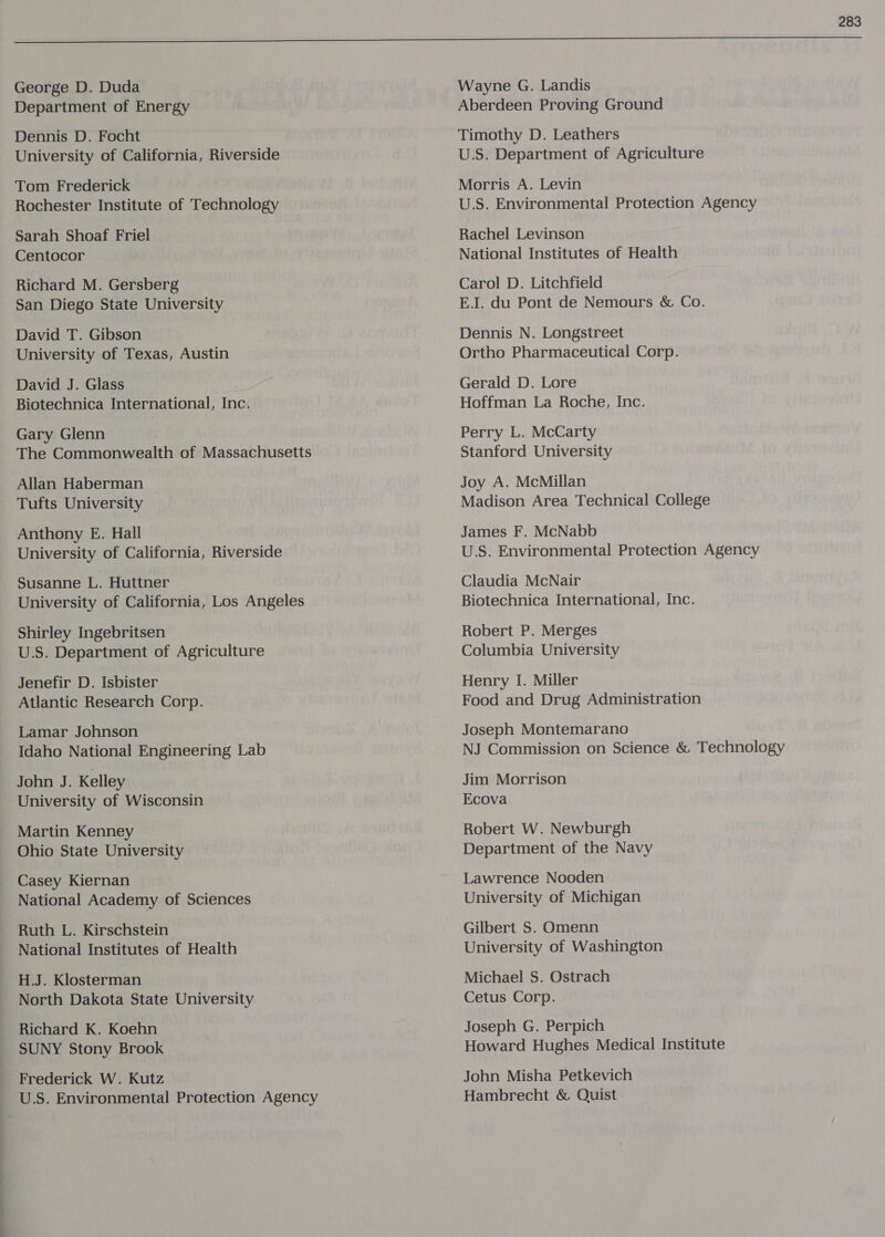 George D. Duda Department of Energy Dennis D. Focht University of California, Riverside Tom Frederick Rochester Institute of Technology Sarah Shoaf Friel Centocor Richard M. Gersberg San Diego State University David T. Gibson University of Texas, Austin David J. Glass Biotechnica International, Inc. Gary Glenn | The Commonwealth of Massachusetts Allan Haberman Tufts University Anthony E. Hall University of California, Riverside Susanne L. Huttner University of California, Los Angeles Shirley Ingebritsen U.S. Department of Agriculture Jenefir D. Isbister Atlantic Research Corp. Lamar Johnson Idaho National Engineering Lab John J. Kelley University of Wisconsin Martin Kenney Ohio State University Casey Kiernan National Academy of Sciences Ruth L. Kirschstein National Institutes of Health H.J. Klosterman North Dakota State University Richard K. Koehn SUNY Stony Brook Frederick W. Kutz U.S. Environmental Protection Agency 283 Wayne G. Landis Aberdeen Proving Ground Timothy D. Leathers U.S. Department of Agriculture Morris A. Levin U.S. Environmental Protection Agency Rachel Levinson National Institutes of Health Carol D. Litchfield EJ. du Pont de Nemours &amp; Co. Dennis N. Longstreet Ortho Pharmaceutical Corp. Gerald D. Lore Hoffman La Roche, Inc. Perry L. McCarty Stanford University Joy A. McMillan Madison Area Technical College James F. McNabb U.S. Environmental Protection Agency Claudia McNair Biotechnica International, Inc. Robert P. Merges Columbia University Henry I. Miller Food and Drug Administration Joseph Montemarano NJ Commission on Science &amp; Technology Jim Morrison Ecova Robert W. Newburgh Department of the Navy Lawrence Nooden University of Michigan Gilbert 5S. Omenn University of Washington Michael S. Ostrach Cetus Corp. Joseph G. Perpich Howard Hughes Medical Institute John Misha Petkevich Hambrecht &amp; Quist