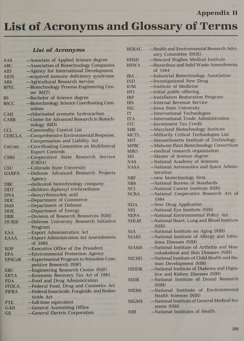  AAS ABC AID AIDS ARS BPEC BS BSCC CAH CARB CCL CERCLA CoCom CSRS CSU DARPA DBC DDT DNA DOC DoD DOE DRR DURIP EAA EAAA EOP EPA EPSCoR ERC ERTA FDA FFDCA FIFRA FTE GAO GE List of Acronyms —Associate of Applied Science degree —Association of Biotechnology Companies —Agency for International Development —acquired immune deficiency syndrome —Agricultural Research Service —Biotechnology Process Engineering Cen- ter (MIT) —Bachelor of Science degree —Biotechnology Science Coordinating Com- mittee —chlorinated aromatic hydrocarbon —Center for Advanced Research in Biotech- nology (MD) —Commodity Control List —Comprehensive Environmental Response, Compensation and Liability Act —Coordinating Committee on Multilateral Export Controls —Cooperative State Research Service (USDA) —Colorado State University —Defense Advanced Research Projects Agency —dedicated biotechnology company —dichloro diphenyl! trichroethane —deoxyribonucleic acid —Department of Commerce —Department of Defense —Department of Energy —Division of Research Resources (NIH) —Defense University Research Initiative Program —Export Administration Act —Export Administration Act Amendments of 1985 —Executive Office of the President —Environmental Protection Agency —Experimental Program to Stimulate Com- petitive Research (NSF) —Engineering Research Center (NSF) —Economic Recovery Tax Act of 1981 —Food and Drug Administration —Federal Food, Drug and Cosmetics Act —Federal Insecticide, Fungicide, and Roden- ticide Act —full-time equivalent —General Accounting Office —General Electric Corporation HERAC HHMI HSWA IBA IND IOM IPO IRP IRS ISU IT ITA ITC MBI MCTL MIT MPBC MRO NAS NASA NBF NBS NCI NCRA NDA NEI NEPA NHLBI NIA NIAID NIAMS NICHD NIDDK NIDR NIEHS NIGMS NIH —Health and Environmental Research Advi- sory Committee (DOE) —Howard Hughes Medical Institute —Hazardous and Solid Waste Amendments of 1984 —Industrial Biotechnology Association —Investigational New Drug —Institute of Medicine —initial public offering —Installation Restoration Program —Internal Revenue Service —Iowa State University —International Technologies —International Trade Administration —Investment Tax Credit —Maryland Biotechnology Institute —Militarily Critical Technologies List —Massachusetts Institute of Technology —Midwest Plant Biotechnology Consortium —medical research organization —Master of Science degree —National Academy of Sciences —National Aeronautics and Space Admin- istration —new biotechnology firm —National Bureau of Standards —National Cancer Institute (NIH) —National Cooperative Research Act of 1984 —New Drug Application —National Eye Institute (NIH) —National Environmental Policy Act —National Heart, Lung and Blood Institute (NIH) —National Institute on Aging (NIH) —National Institute of Allergy and Infec- tious Diseases (NIH) —National Institute of Arthritis and Mus- culoskeletal and Skin Diseases (NIH) —National Institute of Child Health and Hu- man Development (NIH) —National Institute of Diabetes and Diges- tive and Kidney Diseases (NIH) —National Institute of Dental Research (NIH) —National Institute of Environmental Health Sciences (NIH) —National Institute of General Medical Sci- ences (NIH) —National Institutes of Health