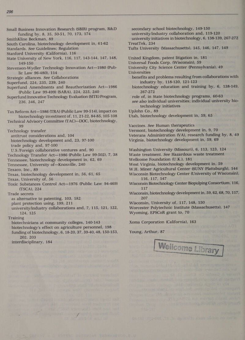 Small Business Innovation Research (SBIR) program, R&amp;D funding by, 8, 35, 50-51, 70, 173, 174 SmithKline Beckman, 89 South Carolina, biotechnology development in, 61-62 Standards. See Guidelines; Regulation Stanford University (California), 116 State University of New York, 116, 117, 143-144, 147, 148, 149-150 Stevenson-Wydler Technology Innovation Act—1980 (Pub- lic Law 96-480), 114 Strategic alliances. See Collaborations Superfund, 224, 235, 239, 240 Superfund Amendments and Reauthorization Act—1986 (Public Law 99-499) (SARA), 224, 225, 240 Superfund Innovative Technology Evaluation (SITE) Program, 236, 246, 247 Tax Reform Act—1986 (TRA) (Public Law 99-514), impact on biotechnology investment of, 11, 21-22, 84-85, 105-108 Technical Advisory Committee (TAC)—DOC, biotechnology, ao Technology transfer antitrust considerations and, 104 biotechnology development and, 23, 97-100 trade policy and, 97-100 U.S./Foreign collaborative ventures and, 90 Technology Transfer Act—1986 (Public Law 99-502), 7, 38 Tennessee, biotechnology development in, 62, 69 Tennessee, University of—Knoxville, 240 Texaco, Inc., 89 Texas, biotechnology development in, 56, 61, 65 Texas, University of, 56 Toxic Substances Control Act—1976 (Public Law 94-469) (TSCA), 224 Trade secrets as alternative to patenting, 103, 182 plant protection using, 199, 211 university/industry collaborations and, 7, 115, 121, 122, 124, 125 Training biotechnicians at community colleges, 140-143 biotechnology’s effect on agriculture personnel, 198 funding of biotechnology, 6, 18-20, 37, 39-40, 48, 150-153, 202, 203 interdisciplinary, 184 secondary school biotechnology, 149-150 university/industry collaboration and, 119-120 | university initiatives in biotechnology, 6, 138-139, 267-272 TreatTek, 234 Tufts University (Massachusetts), 145, 146, 147, 149 United Kingdom, patent litigation in, 181 Universal Foods Corp. (Wisconsin), 59 University City Science Center (Pennsylvania), 49 Universities benefits and problems resulting from collaborations with industry by, 118-120, 121-123 biotechnology education and training by, 6, 138-149, 267-272 role of, in State biotechnology programs, 60-63 see also individual universities; individual university bio- technology initiatives UpJohn Co., 89 Utah, biotechnology development in, 59, 65 Vaccines. See Human therapeutics Vermont, biotechnology development in, 9, 70 Veterans Administration (VA), research funding by, 8, 49 Virginia, biotechnology development in, 59, 69 Washington University (Missouri), 6, 113, 123, 124 Waste treatment. See Hazardous waste treatment Wellcome Foundation (U.K.), 181 West Virginia, biotechnology development in, 59 W.H. Miner Agricultural Center (SUNY Plattsburgh), 144 Wisconsin Biotechnology Center (University of Wisconsin), 116, 117, 147 Wisconsin Biotechnology Center Biopulping Consortium, 116, 117 Wisconsin, biotechnology development in, 59, 62, 68, 70, 117, 207 Wisconsin, University of, 117, 148, 150 Worcester Polytechnic Institute (Massachusetts), 147 Wyoming, EPSCoR grant to, 70 Xoma Corporation (California), 163 Young, Arthur, 87 